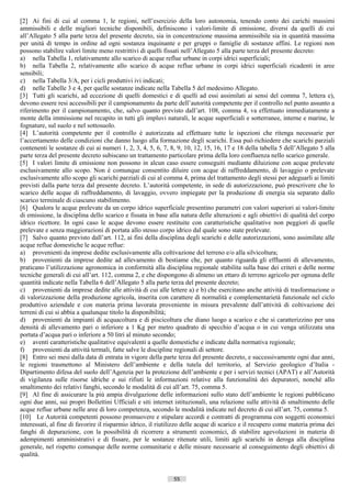 [2] Ai fini di cui al comma 1, le regioni, nell’esercizio della loro autonomia, tenendo conto dei carichi massimi
ammissibili e delle migliori tecniche disponibili, definiscono i valori-limite di emissione, diversi da quelli di cui
all’Allegato 5 alla parte terza del presente decreto, sia in concentrazione massima ammissibile sia in quantità massima
per unità di tempo in ordine ad ogni sostanza inquinante e per gruppi o famiglie di sostanze affini. Le regioni non
possono stabilire valori limite meno restrittivi di quelli fissati nell’Allegato 5 alla parte terza del presente decreto:
a) nella Tabella 1, relativamente allo scarico di acque reflue urbane in corpi idrici superficiali;
b) nella Tabella 2, relativamente allo scarico di acque reflue urbane in corpi idrici superficiali ricadenti in aree
sensibili;
c) nella Tabella 3/A, per i cicli produttivi ivi indicati;
d) nelle Tabelle 3 e 4, per quelle sostanze indicate nella Tabella 5 del medesimo Allegato.
[3] Tutti gli scarichi, ad eccezione di quelli domestici e di quelli ad essi assimilati ai sensi del comma 7, lettera e),
devono essere resi accessibili per il campionamento da parte dell’autorità competente per il controllo nel punto assunto a
riferimento per il campionamento, che, salvo quanto previsto dall’art. 108, comma 4, va effettuato immediatamente a
monte della immissione nel recapito in tutti gli impluvi naturali, le acque superficiali e sotterranee, interne e marine, le
fognature, sul suolo e nel sottosuolo.
[4] L’autorità competente per il controllo è autorizzata ad effettuare tutte le ispezioni che ritenga necessarie per
l’accertamento delle condizioni che danno luogo alla formazione degli scarichi. Essa può richiedere che scarichi parziali
contenenti le sostanze di cui ai numeri 1, 2, 3, 4, 5, 6, 7, 8, 9, 10, 12, 15, 16, 17 e 18 della tabella 5 dell’Allegato 5 alla
parte terza del presente decreto subiscano un trattamento particolare prima della loro confluenza nello scarico generale.
[5] I valori limite di emissione non possono in alcun caso essere conseguiti mediante diluizione con acque prelevate
esclusivamente allo scopo. Non è comunque consentito diluire con acque di raffreddamento, di lavaggio o prelevate
esclusivamente allo scopo gli scarichi parziali di cui al comma 4, prima del trattamento degli stessi per adeguarli ai limiti
previsti dalla parte terza dal presente decreto. L’autorità competente, in sede di autorizzazione, può prescrivere che lo
scarico delle acque di raffreddamento, di lavaggio, ovvero impiegate per la produzione di energia sia separato dallo
scarico terminale di ciascuno stabilimento.
[6] Qualora le acque prelevate da un corpo idrico superficiale presentino parametri con valori superiori ai valori-limite
di emissione, la disciplina dello scarico e fissata in base alla natura delle alterazioni e agli obiettivi di qualità del corpo
idrico ricettore. In ogni caso le acque devono essere restituite con caratteristiche qualitative non peggiori di quelle
prelevate e senza maggiorazioni di portata allo stesso corpo idrico dal quale sono state prelevate.
[7] Salvo quanto previsto dall’art. 112, ai fini della disciplina degli scarichi e delle autorizzazioni, sono assimilate alle
acque reflue domestiche le acque reflue:
a) provenienti da imprese dedite esclusivamente alla coltivazione del terreno e/o alla silvicoltura;
b) provenienti da imprese dedite ad allevamento di bestiame che, per quanto riguarda gli effluenti di allevamento,
praticano l’utilizzazione agronomica in conformità alla disciplina regionale stabilita sulla base dei criteri e delle norme
tecniche generali di cui all’art. 112, comma 2, e che dispongono di almeno un ettaro di terreno agricolo per ognuna delle
quantità indicate nella Tabella 6 dell’Allegato 5 alla parte terza del presente decreto;
c) provenienti da imprese dedite alle attività di cui alle lettere a) e b) che esercitano anche attività di trasformazione o
di valorizzazione della produzione agricola, inserita con carattere di normalità e complementarietà funzionale nel ciclo
produttivo aziendale e con materia prima lavorata proveniente in misura prevalente dall’attività di coltivazione dei
terreni di cui si abbia a qualunque titolo la disponibilità;
d) provenienti da impianti di acquacoltura e di piscicoltura che diano luogo a scarico e che si caratterizzino per una
densità di allevamento pari o inferiore a 1 Kg per metro quadrato di specchio d’acqua o in cui venga utilizzata una
portata d’acqua pari o inferiore a 50 litri al minuto secondo;
e) aventi caratteristiche qualitative equivalenti a quelle domestiche e indicate dalla normativa regionale;
f) provenienti da attività termali, fatte salve le discipline regionali di settore.
[8] Entro sei mesi dalla data di entrata in vigore della parte terza del presente decreto, e successivamente ogni due anni,
le regioni trasmettono al Ministero dell’ambiente e della tutela del territorio, al Servizio geologico d’Italia -
Dipartimento difesa del suolo dell’Agenzia per la protezione dell’ambiente e per i servizi tecnici (APAT) e all’Autorità
di vigilanza sulle risorse idriche e sui rifiuti le informazioni relative alla funzionalità dei depuratori, nonché allo
smaltimento dei relativi fanghi, secondo le modalità di cui all’art. 75, comma 5.
[9] Al fine di assicurare la più ampia divulgazione delle informazioni sullo stato dell’ambiente le regioni pubblicano
ogni due anni, sui propri Bollettini Ufficiali e siti internet istituzionali, una relazione sulle attività di smaltimento delle
acque reflue urbane nelle aree di loro competenza, secondo le modalità indicate nel decreto di cui all’art. 75, comma 5.
[10] Le Autorità competenti possono promuovere e stipulare accordi e contratti di programma con soggetti economici
interessati, al fine di favorire il risparmio idrico, il riutilizzo delle acque di scarico e il recupero come materia prima dei
fanghi di depurazione, con la possibilità di ricorrere a strumenti economici, di stabilire agevolazioni in materia di
adempimenti amministrativi e di fissare, per le sostanze ritenute utili, limiti agli scarichi in deroga alla disciplina
generale, nel rispetto comunque delle norme comunitarie e delle misure necessarie al conseguimento degli obiettivi di
qualità.


                                                              55                      ((c) Datatronics Sistemi S.n.c. - Brescia
 