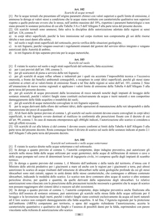 Art. 102
                                                  Scarichi di acque termali
[1] Per le acque termali che presentano all’origine parametri chimici con valori superiori a quelli limite di emissione, è
ammessa la deroga ai valori stessi a condizione che le acque siano restituite con caratteristiche qualitative non superiori
rispetto a quelle prelevate ovvero che le stesse, nell’ambito massimo del 10%, rispettino i parametri batteriologici e non
siano presenti le sostanze pericolose di cui alle Tabelle 3/A e 5 dell’Allegato 5 alla parte terza del presente decreto.
[2] Gli scarichi termali sono ammessi, fatta salva la disciplina delle autorizzazione adottata dalle regioni ai sensi
dell’art. 124, comma 5:
a) in corpi idrici superficiali, purché la loro immissione nel corpo ricettore non comprometta gli usi delle risorse
idriche e non causi danni alla salute;
b) sul suolo o negli strati superficiali del sottosuolo, previa verifica delle situazioni geologiche;
c) in reti fognarie, purché vengano osservati i regolamenti emanati dal gestore del servizio idrico integrato e vengano
autorizzati dalle Autorità di ambito;
d) in reti fognarie di tipo separato previste per le acque meteoriche.

                                                           Art. 103
                                                      Scarichi sul suolo
[1] È vietato lo scarico sul suolo o negli strati superficiali del sottosuolo, fatta eccezione:
a) per i casi previsti dall’art. 100, comma 3;
b) per gli scaricatori di piena a servizio delle reti fognarie;
c) per gli scarichi di acque reflue urbane e industriali per i quali sia accertata l’impossibilità tecnica o l’eccessiva
onerosità, a fronte dei benefici ambientali conseguibili, a recapitare in corpi idrici superficiali, purché gli stessi siano
conformi ai criteri ed ai valori-limite di emissione fissati a tal fine dalle regioni ai sensi dell’art. 101, comma 2. Sino
all’emanazione di nuove norme regionali si applicano i valori limite di emissione della Tabella 4 dell’Allegato 5 alla
parte terza del presente decreto;
d) per gli scarichi di acque provenienti dalla lavorazione di rocce naturali nonché dagli impianti di lavaggio delle
sostanze minerali, purché i relativi fanghi siano costituiti esclusivamente da acqua e inerti naturali e non comportino
danneggiamento delle falde acquifere o instabilità dei suoli;
e) per gli scarichi di acque meteoriche convogliate in reti fognarie separate;
f) per le acque derivanti dallo sfioro dei serbatoi idrici, dalle operazioni di manutenzione delle reti idropotabili e dalla
manutenzione dei pozzi di acquedotto.
[2] Al di fuori delle ipotesi previste al comma 1, gli scarichi sul suolo esistenti devono essere convogliati in corpi idrici
superficiali, in reti fognarie ovvero destinati al riutilizzo in conformità alle prescrizioni fissate con il decreto di cui
all’art. 99, comma 1. In caso di mancata ottemperanza agli obblighi indicati, l’autorizzazione allo scarico si considera a
tutti gli effetti revocata.
[3] Gli scarichi di cui alla lettera c) del comma 1 devono essere conformi ai limiti della Tabella 4 dell’Allegato 5 alla
parte terza del presente decreto. Resta comunque fermo il divieto di scarico sul suolo delle sostanze indicate al punto 2.1
dell’Allegato 5 alla parte terza del presente decreto.

                                                           Art. 104
                                      Scarichi nel sottosuolo e nelle acque sotterranee
[1] È vietato lo scarico diretto nelle acque sotterranee e nel sottosuolo.
[2] In deroga a quanto previsto al comma 1, l’autorità competente, dopo indagine preventiva, può autorizzare gli
scarichi nella stessa falda delle acque utilizzate per scopi geotermici, delle acque di infiltrazione di miniere o cave o
delle acque pompate nel corso di determinati lavori di ingegneria civile, ivi comprese quelle degli impianti di scambio
termico.
[3] In deroga a quanto previsto dal comma 1, il Ministro dell’ambiente e della tutela del territorio, d’intesa con il
Ministro delle attività produttive per i giacimenti a mare ed anche con le regioni per i giacimenti a terra, può altresì
autorizzare lo scarico di acque risultanti dall’estrazione di idrocarburi nelle unità geologiche profonde da cui gli stessi
idrocarburi sono stati estratti, oppure in unità dotate delle stesse caratteristiche, che contengano o abbiano contenuto
idrocarburi, indicando le modalità dello scarico. Lo scarico non deve contenere altre acque di scarico o altre sostanze
pericolose diverse, per qualità e quantità, da quelle derivanti dalla separazione degli idrocarburi. Le relative
autorizzazioni sono rilasciate con la prescrizione delle precauzioni tecniche necessarie a garantire che le acque di scarico
non possano raggiungere altri sistemi idrici o nuocere ad altri ecosistemi.
[4] In deroga a quanto previsto al comma 1, l’autorità competente, dopo indagine preventiva anche finalizzata alla
verifica dell’assenza di sostanze estranee, può autorizzare gli scarichi nella stessa falda delle acque utilizzate per il
lavaggio e la lavorazione degli inerti, purché i relativi fanghi siano costituiti esclusivamente da acqua ed inerti naturali
ed il loro scarico non comporti danneggiamento alla falda acquifera. A tal fine, l’Agenzia regionale per la protezione
dell’ambiente (ARPA) competente per territorio, a spese del soggetto richiedente l’autorizzazione, accerta le
caratteristiche quantitative e qualitative dei fanghi e l’assenza di possibili danni per la falda, esprimendosi con parere
vincolante sulla richiesta di autorizzazione allo scarico.
                                                             56                      ((c) Datatronics Sistemi S.n.c. - Brescia
 