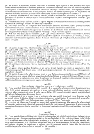 [5] Per le attività di prospezione, ricerca e coltivazione di idrocarburi liquidi o gassosi in mare, lo scarico delle acque
diretto in mare avviene secondo le modalità previste dal Ministro dell’ambiente e della tutela del territorio con proprio
decreto, purché la concentrazione di olii minerali sia inferiore a 40 mg/l. Lo scarico diretto a mare è progressivamente
sostituito dalla iniezione o reiniezione in unità geologiche profonde, non appena disponibili pozzi non più produttivi ed
idonei all’iniezione o reiniezione, e deve avvenire comunque nel rispetto di quanto previsto dai commi 2 e 3.
[6] Il Ministero dell’ambiente e della tutela del territorio, in sede di autorizzazione allo scarico in unità geologiche
profonde di cui al comma 3, autorizza anche lo scarico diretto a mare, secondo le modalità previste dai commi 5 e 7, per
i seguenti casi:
a) per la frazione di acqua eccedente, qualora la capacità del pozzo iniettore o reiniettore non sia sufficiente a garantire
la ricezione di tutta l’acqua risultante dall’estrazione di idrocarburi;
b) per il tempo necessario allo svolgimento della manutenzione, ordinaria e straordinaria, volta a garantire la corretta
funzionalità e sicurezza del sistema costituito dal pozzo e dall’impianto di iniezione o di reiniezione.
[7] Lo scarico diretto in mare delle acque di cui ai commi 5 e 6 è autorizzato previa presentazione di un piano di
monitoraggio volto a verificare l’assenza di pericoli per le acque e per gli ecosistemi acquatici.
[8] Al di fuori delle ipotesi previste dai commi 2, 3, 5 e 7, gli scarichi nel sottosuolo e nelle acque sotterranee, esistenti
e debitamente autorizzati, devono essere convogliati in corpi idrici superficiali ovvero destinati, ove possibile, al riciclo,
al riutilizzo o all’utilizzazione agronomica. In caso di mancata ottemperanza agli obblighi indicati, l’autorizzazione allo
scarico è revocata.

                                                           Art. 105
                                                Scarichi in acque superficiali
[1] Gli scarichi di acque reflue industriali in acque superficiali devono rispettare i valori-limite di emissione fissati ai
sensi dell’art. 101, commi 1 e 2, in funzione del perseguimento degli obiettivi di qualità.
[2] Gli scarichi di acque reflue urbane che confluiscono nelle reti fognarie, provenienti da agglomerati con meno di
2.000 abitanti equivalenti e recapitanti in acque dolci ed in acque di transizione, e gli scarichi provenienti da agglomerati
con meno di 10.000 abitanti equivalenti, recapitanti in acque marino-costiere, sono sottoposti ad un trattamento
appropriato, in conformità con le indicazioni dell’Allegato 5 alla parte terza del presente decreto.
[3] Le acque reflue urbane devono essere sottoposte, prima dello scarico, ad un trattamento secondario o ad un
trattamento equivalente in conformità con le indicazioni dell’Allegato 5 alla parte terza del presente decreto.
[4] Gli scarichi previsti al comma 3 devono rispettare, altresì, i valori-limite di emissione fissati ai sensi dell’art. 101,
commi 1 e 2.
[5] Le regioni dettano specifica disciplina per gli scarichi di reti fognarie provenienti da agglomerati a forte
fluttuazione stagionale degli abitanti, tenuto conto di quanto disposto ai commi 2 e 3 e fermo restando il conseguimento
degli obiettivi di qualità.
[6] Gli scarichi di acque reflue urbane in acque situate in zone d’alta montagna, ossia al di sopra dei 1500 metri sul
livello del mare, dove, a causa delle basse temperature, è difficile effettuare un trattamento biologico efficace, possono
essere sottoposti ad un trattamento meno spinto di quello previsto al comma 3, purché appositi studi comprovino che i
suddetti scarichi non avranno ripercussioni negative sull’ambiente.

                                                            Art. 106
                          Scarichi di acque reflue urbane in corpi idrici ricadenti in aree sensibili
[1] Ferme restando le disposizioni dell’art. 101, commi 1 e 2, le acque reflue urbane provenienti da agglomerati con
oltre 10.000 abitanti equivalenti, che scaricano in acque recipienti individuate quali aree sensibili, devono essere
sottoposte ad un trattamento più spinto di quello previsto dall’art. 105, comma 3, secondo i requisiti specifici indicati
nell’Allegato 5 alla parte terza del presente decreto.
[2] Le disposizioni di cui al comma 1 non si applicano nelle aree sensibili in cui può essere dimostrato che la
percentuale minima di riduzione del carico complessivo in ingresso a tutti gli impianti di trattamento delle acque reflue
urbane è pari almeno al 75% per il fosforo totale oppure per almeno il 75% per l’azoto totale.
[3] Le regioni individuano, tra gli scarichi provenienti dagli impianti di trattamento delle acque reflue urbane situati
all’interno dei bacini drenanti afferenti alle aree sensibili, quelli che, contribuendo all’inquinamento di tali aree, sono da
assoggettare al trattamento di cui ai commi 1 e 2 in funzione del raggiungimento dell’obiettivo di qualità dei corpi idrici
ricettori.

                                                            Art. 107
                                                   Scarichi in reti fognarie
[1] Ferma restando l’inderogabilità dei valori-limite di emissione di cui alla tabella 3/A dell’Allegato 5 alla parte terza
del presente decreto e, limitatamente ai parametri di cui alla nota 2 della Tabella 5 del medesimo Allegato 5, alla Tabella
3, gli scarichi di acque reflue industriali che recapitano in reti fognarie sono sottoposti alle norme tecniche, alle
prescrizioni regolamentari e ai valori-limite adottati dall’Autorità d’ambito competente in base alle caratteristiche
dell’impianto, e in modo che sia assicurata la tutela del corpo idrico ricettore nonché il rispetto della disciplina degli
scarichi di acque reflue urbane definita ai sensi dell’art. 101, commi 1 e 2.
                                                             57                       ((c) Datatronics Sistemi S.n.c. - Brescia
 