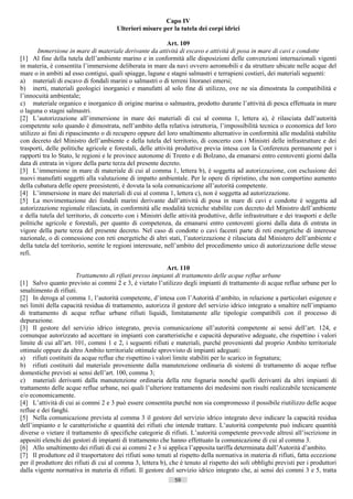 Capo IV
                                       Ulteriori misure per la tutela dei corpi idrici

                                                              Art. 109
       Immersione in mare di materiale derivante da attività di escavo e attività di posa in mare di cavi e condotte
[1] Al fine della tutela dell’ambiente marino e in conformità alle disposizioni delle convenzioni internazionali vigenti
in materia, è consentita l’immersione deliberata in mare da navi ovvero aeromobili e da strutture ubicate nelle acque del
mare o in ambiti ad esso contigui, quali spiagge, lagune e stagni salmastri e terrapieni costieri, dei materiali seguenti:
a) materiali di escavo di fondali marini o salmastri o di terreni litoranei emersi;
b) inerti, materiali geologici inorganici e manufatti al solo fine di utilizzo, ove ne sia dimostrata la compatibilità e
l’innocuità ambientale;
c) materiale organico e inorganico di origine marina o salmastra, prodotto durante l’attività di pesca effettuata in mare
o laguna o stagni salmastri.
[2] L’autorizzazione all’immersione in mare dei materiali di cui al comma 1, lettera a), è rilasciata dall’autorità
competente solo quando è dimostrata, nell’ambito della relativa istruttoria, l’impossibilità tecnica o economica del loro
utilizzo ai fini di ripascimento o di recupero oppure del loro smaltimento alternativo in conformità alle modalità stabilite
con decreto del Ministro dell’ambiente e della tutela del territorio, di concerto con i Ministri delle infrastrutture e dei
trasporti, delle politiche agricole e forestali, delle attività produttive previa intesa con la Conferenza permanente per i
rapporti tra lo Stato, le regioni e le province autonome di Trento e di Bolzano, da emanarsi entro centoventi giorni dalla
data di entrata in vigore della parte terza del presente decreto.
[3] L’immersione in mare di materiale di cui al comma 1, lettera b), è soggetta ad autorizzazione, con esclusione dei
nuovi manufatti soggetti alla valutazione di impatto ambientale. Per le opere di ripristino, che non comportino aumento
della cubatura delle opere preesistenti, è dovuta la sola comunicazione all’autorità competente.
[4] L’immersione in mare dei materiali di cui al comma 1, lettera c), non è soggetta ad autorizzazione.
[5] La movimentazione dei fondali marini derivante dall’attività di posa in mare di cavi e condotte è soggetta ad
autorizzazione regionale rilasciata, in conformità alle modalità tecniche stabilite con decreto del Ministro dell’ambiente
e della tutela del territorio, di concerto con i Ministri delle attività produttive, delle infrastrutture e dei trasporti e delle
politiche agricole e forestali, per quanto di competenza, da emanarsi entro centoventi giorni dalla data di entrata in
vigore della parte terza del presente decreto. Nel caso di condotte o cavi facenti parte di reti energetiche di interesse
nazionale, o di connessione con reti energetiche di altri stati, l’autorizzazione è rilasciata dal Ministero dell’ambiente e
della tutela del territorio, sentite le regioni interessate, nell’ambito del procedimento unico di autorizzazione delle stesse
refi.

                                                            Art. 110
                       Trattamento di rifiuti presso impianti di trattamento delle acque reflue urbane
[1] Salvo quanto previsto ai commi 2 e 3, è vietato l’utilizzo degli impianti di trattamento di acque reflue urbane per lo
smaltimento di rifiuti.
[2] In deroga al comma 1, l’autorità competente, d’intesa con l’Autorità d’ambito, in relazione a particolari esigenze e
nei limiti della capacità residua di trattamento, autorizza il gestore del servizio idrico integrato a smaltire nell’impianto
di trattamento di acque reflue urbane rifiuti liquidi, limitatamente alle tipologie compatibili con il processo di
depurazione.
[3] Il gestore del servizio idrico integrato, previa comunicazione all’autorità competente ai sensi dell’art. 124, e
comunque autorizzato ad accettare in impianti con caratteristiche e capacità depurative adeguate, che rispettino i valori
limite di cui all’art. 101, commi 1 e 2, i seguenti rifiuti e materiali, purché provenienti dal proprio Ambito territoriale
ottimale oppure da altro Ambito territoriale ottimale sprovvisto di impianti adeguati:
a) rifiuti costituiti da acque reflue che rispettino i valori limite stabiliti per lo scarico in fognatura;
b) rifiuti costituiti dal materiale proveniente dalla manutenzione ordinaria di sistemi di trattamento di acque reflue
domestiche previsti ai sensi dell’art. 100, comma 3;
c) materiali derivanti dalla manutenzione ordinaria della rete fognaria nonché quelli derivanti da altri impianti di
trattamento delle acque reflue urbane, nei quali l’ulteriore trattamento dei medesimi non risulti realizzabile tecnicamente
e/o economicamente.
[4] L’attività di cui ai commi 2 e 3 può essere consentita purché non sia compromesso il possibile riutilizzo delle acque
reflue e dei fanghi.
[5] Nella comunicazione prevista al comma 3 il gestore del servizio idrico integrato deve indicare la capacità residua
dell’impianto e le caratteristiche e quantità dei rifiuti che intende trattare. L’autorità competente può indicare quantità
diverse o vietare il trattamento di specifiche categorie di rifiuti. L’autorità competente provvede altresì all’iscrizione in
appositi elenchi dei gestori di impianti di trattamento che hanno effettuato la comunicazione di cui al comma 3.
[6] Allo smaltimento dei rifiuti di cui ai commi 2 e 3 si applica l’apposita tariffa determinata dall’Autorità d’ambito.
[7] Il produttore ed il trasportatore dei rifiuti sono tenuti al rispetto della normativa in materia di rifiuti, fatta eccezione
per il produttore dei rifiuti di cui al comma 3, lettera b), che è tenuto al rispetto dei soli obblighi previsti per i produttori
dalla vigente normativa in materia di rifiuti. Il gestore del servizio idrico integrato che, ai sensi dei commi 3 e 5, tratta
                                                               59                       ((c) Datatronics Sistemi S.n.c. - Brescia
 