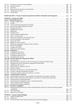Art. 171   - Canoni per le utenze di acqua pubblica ……………………………………………………………...                                   pag.    81
Art. 172   - Gestioni esistenti …………………………………………………………………………………….                                                pag.    82
Art. 173   - Personale ……………………………………………………………………………………………..                                                     pag.    82
Art. 174   - Disposizioni di attuazione e di esecuzione …………………………………………………………..                                 pag.    82
Art. 175   - Abrogazione di norme ……………………………………………………………………………….                                                pag.    83
Art. 176   - Norma finale …………………………………………………………………………………………                                                     pag.    83

PARTE QUARTA - Norme in materia di gestione dei rifiuti e di bonifica dei siti inquinati ……….….… pag.                    84
TITOLO I - Gestione dei rifiuti ……………………………………………………………………………….                                                  pag.    84
Capo I - Disposizioni generali …………………………………………………………………………………                                                   pag.    84
Art. 177 - Campo di applicazione ………………………………………………………………………………                                                  pag.    84
Art. 178 - Finalità ……………………………………………………………………………………………….                                                        pag.    84
Art. 179 - Criteri di priorità nella gestione dei rifiuti …………………………………………………………...                              pag.    84
Art. 180 - Prevenzione nella produzione dei rifiuti …………………. …………………………………………                                    pag.    85
Art. 181 - Recupero dei rifiuti …………………. ………………………………………………………………                                                pag.    85
Art. 182 - Smaltimento dei rifiuti …………………. …………………………………………………………...                                            pag.    86
Art. 183 - Definizioni …………………………………………………………………………………………...                                                     pag.    87
Art. 184 - Classificazione ……………………………………………………………………………………….                                                    pag.    89
Art. 185 - Limiti al campo di applicazione ……………………………………………………………………..                                          pag.    89
Art. 186 - Terre e rocce da scavo ……………………………………………………………………………….                                                pag.    90
Art. 187 - Divieto di miscelazione di rifiuti pericolosi …………………………………………………………                                  pag.    91
Art. 188 - Oneri dei produttori e dei detentori ………………………………………………………………….                                       pag.    91
Art. 189 - Catasto dei rifiuti …………………………………………………………………………………….                                                 pag.    91
Art. 190 - Registri di carico e scarico …………………………………………………………………………..                                           pag.    92
Art. 191 - Ordinanze contingibili e urgenti e poteri sostitutivi …………………………………………………                             pag.    93
Art. 192 - Divieto di abbandono ………………………………………………………………………………..                                                 pag.    93
Art. 193 - Trasporto dei rifiuti …………………………………………………………………………………..                                               pag.    94
Art. 194 - Spedizioni transfrontaliere …………………………………………………………………………...                                           pag.    95
Capo II - Competenze ………………………………………………………………………………………….                                                         pag.    95
Art. 195 - Competenze dello Stato ……………………………………………………………………………...                                               pag.    95
Art. 196 - Competenze delle regioni …………………………………………………………………………....                                             pag.    97
Art. 197 - Competenze delle province ………………………………………………………………………... .                                            pag.    98
Art. 198 - Competenze dei comuni …………………………………………………………………………... ..                                              pag.    98
Capo III - Servizio di gestione integrata dei rifiuti …………………………………………………………..                                   pag.    99
Art. 199 - Piani regionali ………………………………………………………………………………………..                                                   pag.    99
Art. 200 - Organizzazione territoriale del servizio di gestione integrata dei rifiuti urbani ……………………..          pag.   100
Art. 201 - Disciplina del servizio di gestione integrata dei rifiuti urbani ………………………………………                      pag.   101
Art. 202 - Affidamento del servizio …………………………………………………………………………….                                               pag.   101
Art. 203 - Schema tipo di contratto di servizio …………………………………………………………………                                        pag.   102
Art. 204 - Gestioni esistenti …………………………………………………………………………………….                                                  pag.   102
Art. 205 - Misure per incrementare la raccolta differenziata …………………………………………………..                               pag.   103
Art. 206 - Accordi, contratti di programma, incentivi ………………………………………………………….                                    pag.   103
Art. 207 - Autorità di vigilanza sulle risorse idriche e sui rifiuti ……………………………………………….                         pag.   104
Capo IV - Autorizzazioni e iscrizioni …………………………………………………………………………                                               pag.   104
Art. 208 - Autorizzazione unica per i nuovi impianti di smaltimento e di recupero dei rifiuti …………………            pag.   104
Art. 209 - Rinnovo delle autorizzazioni alle imprese in possesso di certificazione ambientale ………………..           pag.   106
Art. 210 - Autorizzazioni in ipotesi particolari ………………………………………………………………...                                     pag.   106
Art. 211 - Autorizzazione di impianti di ricerca e di sperimentazione …………………………………………                           pag.   107
Art. 212 - Albo nazionale gestori ambientali …………………………………………………………………...                                        pag.   107
Art. 213 - Autorizzazioni integrate ambientali …………………………………………………………………                                         pag.   110
Capo V - Procedure semplificate ……………………………………………………………………………...                                                 pag.   110
Art. 214 - Determinazione delle attività e delle caratteristiche dei rifiuti per l’ammissione alle procedure
           semplificate ………………………………………………………………………………………….                                                      pag. 110
Art. 215 - Autosmaltimento …………………………………………………………………………………….                                                     pag. 111
Art. 216 - Operazioni di recupero ………………………………………………………………………………                                                 pag. 112
TITOLO I - Gestione degli imballaggi ………………………………………………………………………..                                               pag.   113
Art. 217 - Ambito di applicazione ………………………………………………………………………………                                                 pag.   113
Art. 218 - Definizioni …………………………………………………………………………………………...                                                     pag.   113
Art. 219 - Criteri informatori dell’attività di gestione dei rifiuti di imballaggio ……………………………….                pag.   115

                                                          6                      ((c) Datatronics Sistemi S.n.c. - Brescia
 