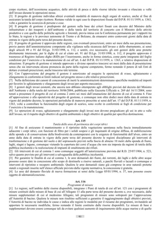 corpo ricettore, dell’ecosistema acquatico, delle attività di pesca e delle risorse idriche invasate e rilasciate a valle
dell’invaso durante le operazioni stesse.
[3] Il progetto di gestione individua altresì eventuali modalità di manovra degli organi di scarico, anche al fine di
assicurare la tutela del corpo ricettore. Restano valide in ogni caso le disposizioni fissate dal D.P.R. 01/11/1959, n. 1363,
volte a garantire la sicurezza di persone e cose.
[4] Il progetto di gestione è predisposto dal gestore sulla base dei criteri fissati con decreto del Ministro delle
infrastrutture e dei trasporti e dell’ambiente e della tutela del territorio di concerto con il Ministro delle attività
produttive e con quello delle politiche agricole e forestali, previa intesa con la Conferenza permanente per i rapporti tra
lo Stato, le regioni e le province autonome di Trento e di Bolzano, da emanarsi entro centoventi giorni dalla data di
entrata in vigore della parte terza del presente decreto.
[5] Il progetto di gestione è approvato dalle regioni, con eventuali prescrizioni, entro sei mesi dalla sua presentazione,
previo parere dell’amministrazione competente alla vigilanza sulla sicurezza dell’invaso e dello sbarramento, ai sensi
degli articoli 89 e 91 del D.Lgs. 31/03/1998, n. 112, e sentiti, ove necessario, gli enti gestori delle aree protette
direttamente interessate; per le dighe di cui al citato art. 91 del D.Lgs. 31/03/1998, n. 112, il progetto approvato è
trasmesso al Registro italiano dighe (RID) per l’inserimento, anche in forma sintetica, come parte integrante del foglio
condizioni per l’esercizio e la manutenzione di cui all’art. 6 del D.P.R. 01/11/1959, n. 1363, e relative disposizioni di
attuazione. Il progetto di gestione si intende approvato e diviene operativo trascorsi sei mesi dalla data di presentazione
senza che sia intervenuta alcuna pronuncia da parte della regione competente, fermo restando il potere di tali Enti di
dettare eventuali prescrizioni, anche trascorso tale termine.
[6] Con l’approvazione del progetto il gestore è autorizzato ad eseguire le operazioni di svaso, sghiaiamento e
sfangamento in conformità ai limiti indicati nel progetto stesso e alle relative prescrizioni.
[7] Nella definizione dei canoni di concessione di inerti le amministrazioni determinano specifiche modalità ed importi
per favorire lo sghiaiamento e sfangamento degli invasi per asporto meccanico.
[8] I gestori degli invasi esistenti, che ancora non abbiano ottemperato agli obblighi previsti dal decreto del Ministro
dell’Ambiente e della tutela del territorio 30/06/2004, pubblicato nella Gazzetta Ufficiale n. 269 del 16/11/2004, sono
tenuti a presentare il progetto di cui al comma 2 entro sei mesi dall’emanazione del decreto di cui al comma 4. Fino
all’approvazione o alla operatività del progetto di gestione, e comunque non oltre dodici mesi dalla data di entrata in
vigore del predetto decreto, le operazioni periodiche di manovre prescritte ai sensi dell’art. 17 del D.P.R. 01/11/1959, n.
1363, volte a controllare la funzionalità degli organi di scarico, sono svolte in conformità ai fogli di condizione per
l’esercizio e la manutenzione.
[9] Le operazioni di svaso, sghiaiamento e sfangamento degli invasi non devono pregiudicare gli usi in atto a valle
dell’invaso, né il rispetto degli obiettivi di qualità ambientale e degli obiettivi di qualità per specifica destinazione.

                                                             Art. 115
                                        Tutela delle aree di pertinenza dei corpi idrici
[1] Al fine di assicurare il mantenimento o il ripristino della vegetazione spontanea nella fascia immediatamente
adiacente i corpi idrici, con funzioni di filtro per i solidi sospesi e gli inquinanti di origine diffusa, di stabilizzazione
delle sponde e di conservazione della biodiversità da contemperarsi con le esigenze di funzionalità dell’alveo, entro un
anno dalla data di entrata in vigore della parte terza del presente decreto le regioni disciplinano gli interventi di
trasformazione e di gestione del suolo e del soprassuolo previsti nella fascia di almeno 10 metri dalla sponda di fiumi,
laghi, stagni e lagune, comunque vietando la copertura dei corsi d’acqua che non sia imposta da ragioni di tutela della
pubblica incolumità e la realizzazione di impianti di smaltimento dei rifiuti.
[2] Gli interventi di cui al comma 1 sono comunque soggetti all’autorizzazione prevista dal R.D. 25/07/1904, n. 523,
salvo quanto previsto per gli interventi a salvaguardia della pubblica incolumità.
[3] Per garantire le finalità di cui al comma 1, le aree demaniali dei fiumi, dei torrenti, dei laghi e delle altre acque
possono essere date in concessione allo scopo di destinarle a riserve naturali, a parchi fluviali o lacuali o comunque a
interventi di ripristino e recupero ambientale. Qualora le aree demaniali siano già comprese in aree naturali protette
statali o regionali inserite nell’elenco ufficiale previsto dalla vigente normativa, la concessione è gratuita.
[4] Le aree del demanio fluviale di nuova formazione ai sensi della Legge 05/01/1994, n. 37, non possono essere
oggetto di sdemanializzazione.

                                                         Art. 116
                                                   Programmi di misure
[1] Le regioni, nell’ambito delle risorse disponibili, integrano i Piani di tutela di cui all’art. 121 con i programmi di
misure costituiti dalle misure di base di cui all’Allegato 11 alla parte terza del presente decreto e, ove necessarie, dalle
misure supplementari di cui al medesimo Allegato; tali programmi di misure sono sottoposti per l’approvazione
all’Autorità di bacino. Qualora le misure non risultino sufficienti a garantire il raggiungimento degli obiettivi previsti,
l’Autorità di bacino ne individua le cause e indica alle regioni le modalità per il riesame dei programmi, invitandole ad
apportare le necessarie modifiche, fermo restando il limite costituito dalle risorse disponibili. Le misure di base e
supplementari devono essere comunque tali da evitare qualsiasi aumento di inquinamento delle acque marine e di quelle

                                                             61                      ((c) Datatronics Sistemi S.n.c. - Brescia
 