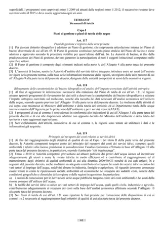 superficiali. I programmi sono approvati entro il 2009 ed attuati dalle regioni entro il 2012; il successivo riesame deve
avvenire entro il 2015 e deve essere aggiornato ogni sei anni.

                                                       TITOLO IV
                                                    Strumenti di tutela

                                                          Capo I
                                      Piani di gestione e piani di tutela delle acque

                                                           Art. 117
                                        Piani di gestione e registro delle aree protette
[1] Per ciascun distretto idrografico è adottato un Piano di gestione, che rappresenta articolazione interna del Piano di
bacino distrettuale di cui all’art. 65. Il Piano di gestione costituisce pertanto piano stralcio del Piano di bacino e viene
adottato e approvato secondo le procedure stabilite per quest’ultimo dall’art. 66. Le Autorità di bacino, ai fini della
predisposizione dei Piani di gestione, devono garantire la partecipazione di tutti i soggetti istituzionali competenti nello
specifico settore.
[2] Il Piano di gestione è composto dagli elementi indicati nella parte A dell’Allegato 4 alla parte terza del presente
decreto.
[3] L’Autorità di bacino, sentite le Autorità d’ambito del servizio idrico integrato, istituisce entro sei mesi dall’entrata
in vigore della presente norma, sulla base delle informazioni trasmesse dalle regioni, un registro delle aree protette di cui
all’Allegato 9 alla parte terza del presente decreto, designate dalle autorità competenti ai sensi della normativa vigente.

                                                         Art. 118
     Rilevamento delle caratteristiche del bacino idrografico ed analisi dell’impatto esercitato dall’attività antropica
[1] Al fine di aggiornare le informazioni necessarie alla redazione del Piano di tutela di cui all’art. 121, le regioni
attuano appositi programmi di rilevamento dei dati utili a descrivere le caratteristiche del bacino idrografico e a valutare
l’impatto antropico esercitato sul medesimo, nonché alla raccolta dei dati necessari all’analisi economica dell’utilizzo
delle acque, secondo quanto previsto dall’Allegato 10 alla parte terza del presente decreto. Le risultanze delle attività di
cui sopra sono trasmesse al Ministero dell’ambiente e della tutela del territorio ed al Dipartimento tutela delle acque
interne e marine dell’Agenzia per la protezione dell’ambiente e per i servizi tecnici (APAT).
[2] I programmi di cui al comma 1 sono adottati in conformità alle indicazioni di cui all’Allegato 3 alla parte terza del
presente decreto e di cui alle disposizioni adottate con apposito decreto dal Ministro dell’ambiente e della tutela del
territorio e sono aggiornati ogni sei anni.
[3] Nell’espletamento dell’attività conoscitiva di cui al comma 1, le regioni sono tenute ad utilizzare i dati e le
informazioni già acquisite.

                                                           Art. 119
                                   Principio del recupero dei costi relativi ai servizi idrici
[1] Ai fini del raggiungimento degli obiettivi di qualità di cui al Capo I del titolo Il della parte terza del presente
decreto, le Autorità competenti tengono conto del principio del recupero dei costi dei servizi idrici, compresi quelli
ambientali e relativi alla risorsa, prendendo in considerazione l’analisi economica effettuata in base all’Allegato 10 alla
parte terza del presente decreto e, in particolare, secondo il principio “chi inquina paga”.
[2] Entro il 2010 le Autorità competenti provvedono ad attuare politiche dei prezzi dell’acqua idonee ad incentivare
adeguatamente gli utenti a usare le risorse idriche in modo efficiente ed a contribuire al raggiungimento ed al
mantenimento degli obiettivi di qualità ambientali di cui alla direttiva 2000/60/CE nonché di cui agli articoli 76 e
seguenti del presente decreto, anche mediante un adeguato contributo al recupero dei costi dei servizi idrici a carico dei
vari settori di impiego dell’acqua, suddivisi almeno in industria, famiglie e agricoltura. Al riguardo dovranno comunque
essere tenute in conto le ripercussioni sociali, ambientali ed economiche del recupero dei suddetti costi, nonché delle
condizioni geografiche e climatiche della regione o delle regioni in questione. In particolare:
a) i canoni di concessione per le derivazioni delle acque pubbliche tengono conto dei costi ambientali e dei costi della
risorsa connessi all’utilizzo dell’acqua;
b) le tariffe dei servizi idrici a carico dei vari settori di impiego dell’acqua, quali quelli civile, industriale e agricolo,
contribuiscono adeguatamente al recupero dei costi sulla base dell’analisi economica effettuata secondo l’Allegato 10
alla parte terza del presente decreto.
[3] Nei Piani di tutela di cui all’art. 121 sono riportate le fasi previste per l’attuazione delle disposizioni di cui ai
commi 1 e 2 necessarie al raggiungimento degli obiettivi di qualità di cui alla parte terza del presente decreto.




                                                             62                       ((c) Datatronics Sistemi S.n.c. - Brescia
 