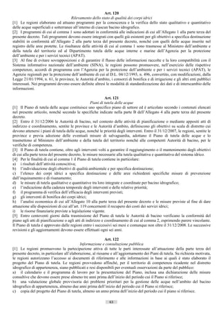 Art. 120
                                      Rilevamento dello stato di qualità dei corpi idrici
[1] Le regioni elaborano ed attuano programmi per la conoscenza e la verifica dello stato qualitativo e quantitativo
delle acque superficiali e sotterranee all’interno di ciascun bacino idrografico.
[2] I programmi di cui al comma 1 sono adottati in conformità alle indicazioni di cui all’Allegato 1 alla parte terza del
presente decreto. Tali programmi devono essere integrati con quelli già esistenti per gli obiettivi a specifica destinazione
stabiliti in conformità all’Allegato 2 alla parte terza del presente decreto, nonché con quelli delle acque inserite nel
registro delle aree protette. Le risultanze delle attività di cui al comma 1 sono trasmesse al Ministero dell’ambiente e
della tutela del territorio ed al Dipartimento tutela delle acque interne e marine dell’Agenzia per la protezione
dell’ambiente e per i servizi tecnici (APAT).
[3] Al fine di evitare sovrapposizioni e di garantire il flusso delle informazioni raccolte e la loro compatibilità con il
Sistema informativo nazionale dell’ambiente (SINA), le regioni possono promuovere, nell’esercizio delle rispettive
competenze, accordi di programma con l’Agenzia per la protezione dell’ambiente e per i servizi tecnici (APAT), le
Agenzie regionali per la protezione dell’ambiente di cui al D.L. 04/12/1993, n. 496, convertito, con modificazioni, dalla
Legge 21/01/1994, n. 61, le province, le Autorità d’ambito, i consorzi di bonifica e di irrigazione e gli altri enti pubblici
interessati. Nei programmi devono essere definite altresì le modalità di standardizzazione dei dati e di interscambio delle
informazioni.

                                                             Art. 121
                                                    Piani di tutela delle acque
[1] Il Piano di tutela delle acque costituisce uno specifico piano di settore ed è articolato secondo i contenuti elencati
nel presente articolo, nonché secondo le specifiche indicate nella parte B dell’Allegato 4 alla parte terza del presente
decreto.
[2] Entro il 31/12/2006 le Autorità di bacino, nel contesto delle attività di pianificazione o mediante appositi atti di
indirizzo e coordinamento, sentite le province e le Autorità d’ambito, definiscono gli obiettivi su scala di distretto cui
devono attenersi i piani di tutela delle acque, nonché le priorità degli interventi. Entro il 31/12/2007, le regioni, sentite le
province e previa adozione delle eventuali misure di salvaguardia, adottano il Piano di tutela delle acque e lo
trasmettono al Ministero dell’ambiente e della tutela del territorio nonché alle competenti Autorità di bacino, per le
verifiche di competenza.
[3] Il Piano di tutela contiene, oltre agli interventi volti a garantire il raggiungimento o il mantenimento degli obiettivi
di cui alla parte terza del presente decreto, le misure necessarie alla tutela qualitativa e quantitativa del sistema idrico.
[4] Per le finalità di cui al comma 1 il Piano di tutela contiene in particolare:
a) i risultati dell’attività conoscitiva;
b) l’individuazione degli obiettivi di qualità ambientale e per specifica destinazione;
c) l’elenco dei corpi idrici a specifica destinazione e delle aree richiedenti specifiche misure di prevenzione
dall’inquinamento e di risanamento;
d) le misure di tutela qualitative e quantitative tra loro integrate e coordinate per bacino idrografico;
e) l’indicazione della cadenza temporale degli interventi e delle relative priorità;
f) il programma di verifica dell’efficacia degli interventi previsti;
g) gli interventi di bonifica dei corpi idrici;
h) l’analisi economica di cui all’Allegato 10 alla parte terza del presente decreto e le misure previste al fine di dare
attuazione alle disposizioni di cui all’art. 119 concernenti il recupero dei costi dei servizi idrici;
i) le risorse finanziarie previste a legislazione vigente.
[5] Entro centoventi giorni dalla trasmissione del Piano di tutela le Autorità di bacino verificano la conformità del
piano agli atti di pianificazione o agli atti di indirizzo e coordinamento di cui al comma 2, esprimendo parere vincolante.
Il Piano di tutela è approvato dalle regioni entro i successivi sei mesi e comunque non oltre il 31/12/2008. Le successive
revisioni e gli aggiornamenti devono essere effettuati ogni sei anni.

                                                           Art. 122
                                           Informazione e consultazione pubblica
[1] Le regioni promuovono la partecipazione attiva di tutte le parti interessate all’attuazione della parte terza del
presente decreto, in particolare all’elaborazione, al riesame e all’aggiornamento dei Piani di tutela. Su richiesta motivata,
le regioni autorizzano l’accesso ai documenti di riferimento e alle informazioni in base ai quali è stato elaborato il
progetto del Piano di tutela. Le regioni provvedono affinché, per il territorio di competenza ricadente nel distretto
idrografico di appartenenza, siano pubblicati e resi disponibili per eventuali osservazioni da parte del pubblico:
a) il calendario e il programma di lavoro per la presentazione del Piano, inclusa una dichiarazione delle misure
consultive che devono essere prese almeno tre anni prima dell’inizio del periodo cui il Piano si riferisce;
b) una valutazione globale provvisoria dei problemi prioritari per la gestione delle acque nell’ambito del bacino
idrografico di appartenenza, almeno due anni prima dell’inizio del periodo cui il Piano si riferisce;
c) copia del progetto del Piano di tutela, almeno un anno prima dell’inizio del periodo cui il piano si riferisce.

                                                              63                       ((c) Datatronics Sistemi S.n.c. - Brescia
 