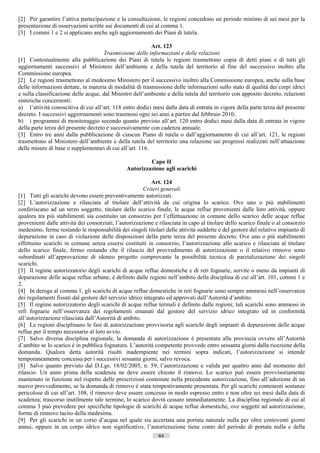 [2] Per garantire l’attiva partecipazione e la consultazione, le regioni concedono un periodo minimo di sei mesi per la
presentazione di osservazioni scritte sui documenti di cui al comma 1.
[3] I commi 1 e 2 si applicano anche agli aggiornamenti dei Piani di tutela.

                                                          Art. 123
                                      Trasmissione delle informazioni e delle relazioni
[1] Contestualmente alla pubblicazione dei Piani di tutela le regioni trasmettono copia di detti piani e di tutti gli
aggiornamenti successivi al Ministero dell’ambiente e della tutela del territorio al fine del successivo inoltro alla
Commissione europea.
[2] Le regioni trasmettono al medesimo Ministero per il successivo inoltro alla Commissione europea, anche sulla base
delle informazioni dettate, in materia di modalità di trasmissione delle informazioni sullo stato di qualità dei corpi idrici
e sulla classificazione delle acque, dal Ministro dell’ambiente e della tutela del territorio con apposito decreto, relazioni
sintetiche concernenti:
a) l’attività conoscitiva di cui all’art. 118 entro dodici mesi dalla data di entrata in vigore della parte terza del presente
decreto. I successivi aggiornamenti sono trasmessi ogni sei anni a partire dal febbraio 2010;
b) i programmi di monitoraggio secondo quanto previsto all’art. 120 entro dodici mesi dalla data di entrata in vigore
della parte terza del presente decreto e successivamente con cadenza annuale.
[3] Entro tre anni dalla pubblicazione di ciascun Piano di tutela o dall’aggiornamento di cui all’art. 121, le regioni
trasmettono al Ministero dell’ambiente e della tutela del territorio una relazione sui progressi realizzati nell’attuazione
delle misure di base o supplementari di cui all’art. 116.

                                                         Capo II
                                                Autorizzazione agli scarichi

                                                           Art. 124
                                                        Criteri generali
[1] Tutti gli scarichi devono essere preventivamente autorizzati.
[2] L’autorizzazione e rilasciata al titolare dell’attività da cui origina lo scarico. Ove uno o più stabilimenti
conferiscano ad un terzo soggetto, titolare dello scarico finale, le acque reflue provenienti dalle loro attività, oppure
qualora tra più stabilimenti sia costituito un consorzio per l’effettuazione in comune dello scarico delle acque reflue
provenienti dalle attività dei consorziati, l’autorizzazione e rilasciata in capo al titolare dello scarico finale o al consorzio
medesimo, ferme restando le responsabilità dei singoli titolari delle attività suddette e del gestore del relativo impianto di
depurazione in caso di violazione delle disposizioni della parte terza del presente decreto. Ove uno o più stabilimenti
effettuino scarichi in comune senza essersi costituiti in consorzio, l’autorizzazione allo scarico e rilasciata al titolare
dello scarico finale, fermo restando che il rilascio del provvedimento di autorizzazione o il relativo rinnovo sono
subordinati all’approvazione di idoneo progetto comprovante la possibilità tecnica di parzializzazione dei singoli
scarichi.
[3] Il regime autorizzatorio degli scarichi di acque reflue domestiche e di reti fognarie, servite o meno da impianti di
depurazione delle acque reflue urbane, è definito dalle regioni nell’ambito della disciplina di cui all’art. 101, commi 1 e
2.
[4] In deroga al comma 1, gli scarichi di acque reflue domestiche in reti fognarie sono sempre ammessi nell’osservanza
dei regolamenti fissati dal gestore del servizio idrico integrato ed approvati dall’Autorità d’ambito.
[5] Il regime autorizzatorio degli scarichi di acque reflue termali è definito dalle regioni; tali scarichi sono ammessi in
refi fognarie nell’osservanza dei regolamenti emanati dal gestore del servizio idrico integrato ed in conformità
all’autorizzazione rilasciata dall’Autorità di ambito.
[6] Le regioni disciplinano le fasi di autorizzazione provvisoria agli scarichi degli impianti di depurazione delle acque
reflue per il tempo necessario al loro avvio.
[7] Salvo diversa disciplina regionale, la domanda di autorizzazione è presentata alla provincia ovvero all’Autorità
d’ambito se lo scarico è in pubblica fognatura. L’autorità competente provvede entro sessanta giorni dalla ricezione della
domanda. Qualora detta autorità risulti inadempiente nei termini sopra indicati, l’autorizzazione si intende
temporaneamente concessa per i successivi sessanta giorni, salvo revoca.
[8] Salvo quanto previsto dal D.Lgs. 18/02/2005, n. 59, l’autorizzazione e valida per quattro anni dal momento del
rilascio. Un anno prima della scadenza ne deve essere chiesto il rinnovo. Lo scarico può essere provvisoriamente
mantenuto in funzione nel rispetto delle prescrizioni contenute nella precedente autorizzazione, fino all’adozione di un
nuovo provvedimento, se la domanda di rinnovo è stata tempestivamente presentata. Per gli scarichi contenenti sostanze
pericolose di cui all’art. 108, il rinnovo deve essere concesso in modo espresso entro e non oltre sei mesi dalla data di
scadenza; trascorso inutilmente tale termine, lo scarico dovrà cessare immediatamente. La disciplina regionale di cui al
comma 3 può prevedere per specifiche tipologie di scarichi di acque reflue domestiche, ove soggetti ad autorizzazione,
forme di rinnovo tacito della medesima.
[9] Per gli scarichi in un corso d’acqua nel quale sia accertata una portata naturale nulla per oltre centoventi giorni
annui, oppure in un corpo idrico non significativo, l’autorizzazione tiene conto del periodo di portata nulla e della
                                                               64                       ((c) Datatronics Sistemi S.n.c. - Brescia
 