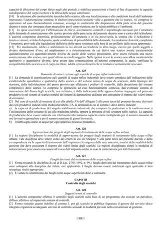 capacità di diluizione del corpo idrico negli altri periodi, e stabilisce prescrizioni e limiti al fine di garantire le capacità
autodepurative del corpo ricettore e la difesa delle acque sotterranee.
[10] In relazione alle caratteristiche tecniche dello scarico, alla sua localizzazione e alle condizioni locali dell’ambiente
interessato, l’autorizzazione contiene le ulteriori prescrizioni tecniche volte a garantire che lo scarico, ivi comprese le
operazioni ad esso funzionalmente connesse, avvenga in conformità alle disposizioni della parte terza del presente
decreto e senza che consegua alcun pregiudizio per il corpo ricettore, per la salute pubblica e l’ambiente.
[11] Le spese occorrenti per l’effettuazione di rilievi, accertamenti, controlli e sopralluoghi necessari per l’istruttoria
delle domande di autorizzazione allo scarico previste dalla parte terza del presente decreto sono a carico del richiedente.
L’autorità competente determina, preliminarmente all’istruttoria e in via provvisoria, la somma che il richiedente è
tenuto a versare, a titolo di deposito, quale condizione di procedibilità della domanda. La medesima Autorità, completata
l’istruttoria, provvede alla liquidazione definitiva delle spese sostenute sulla base di un tariffario dalla stessa approntato.
[12] Per insediamenti, edifici o stabilimenti la cui attività sia trasferita in altro luogo, ovvero per quelli soggetti a
diversa destinazione d’uso, ad ampliamento o a ristrutturazione da cui derivi uno scarico avente caratteristiche
qualitativamente e/o quantitativamente diverse da quelle dello scarico preesistente, deve essere richiesta una nuova
autorizzazione allo scarico, ove quest’ultimo ne risulti soggetto. Nelle ipotesi in cui lo scarico non abbia caratteristiche
qualitative o quantitative diverse, deve essere data comunicazione all’autorità competente, la quale, verificata la
compatibilità dello scarico con il corpo recettore, adotta i provvedimenti che si rendano eventualmente necessari.

                                                           Art. 125
                             Domanda di autorizzazione agli scarichi di acque reflue industriali
[1] La domanda di autorizzazione agli scarichi di acque reflue industriali deve essere corredata dall’indicazione delle
caratteristiche quantitative e qualitative dello scarico e del volume annuo di acqua da scaricare, dalla tipologia del
ricettore, dalla individuazione del punto previsto per effettuare i prelievi di controllo, dalla descrizione del sistema
complessivo dello scarico ivi comprese le operazioni ad esso funzionalmente connesse, dall’eventuale sistema di
misurazione del flusso degli scarichi, ove richiesto, e dalla indicazione delle apparecchiature impiegate nel processo
produttivo e nei sistemi di scarico nonché dei sistemi di depurazione utilizzati per conseguire il rispetto dei valori limite
di emissione.
[2] Nel caso di scarichi di sostanze di cui alla tabella 3/A dell’Allegato 5 alla parte terza del presente decreto, derivanti
dai cicli produttivi indicati nella medesima tabella 3/A, la domanda di cui al comma 1 deve altresì indicare:
a) la capacità di produzione del singolo stabilimento industriale che comporta la produzione o la trasformazione o
l’utilizzazione delle sostanze di cui alla medesima tabella, oppure la presenza di tali sostanze nello scarico. La capacità
di produzione deve essere indicata con riferimento alla massima capacità oraria moltiplicata per il numero massimo di
ore lavorative giornaliere e per il numero massimo di giorni lavorativi;
b) il fabbisogno orario di acque per ogni specifico processo produttivo.

                                                        Art. 126
                   Approvazione dei progetti degli impianti di trattamento delle acque reflue urbane
[1] Le regioni disciplinano le modalità di approvazione dei progetti degli impianti di trattamento delle acque reflue
urbane. Tale disciplina deve tenere conto dei criteri di cui all’Allegato 5 alla parte terza del presente decreto e della
corrispondenza tra la capacità di trattamento dell’impianto e le esigenze delle aree asservite, nonché delle modalità della
gestione che deve assicurare il rispetto dei valori limite degli scarichi. Le regioni disciplinano altresì le modalità di
autorizzazione provvisoria necessaria all’avvio dell’impianto anche in caso di realizzazione per lotti funzionali.

                                                        Art. 127
                                  Fanghi derivanti dal trattamento delle acque reflue
[1] Ferma restando la disciplina di cui al D.Lgs. 27/01/1992, n. 99, i fanghi derivanti dal trattamento delle acque reflue
sono sottoposti alla disciplina dei rifiuti, ove applicabile. I fanghi devono essere riutilizzati ogni qualvolta il loro
reimpiego risulti appropriato.
[2] È vietato lo smaltimento dei fanghi nelle acque superficiali dolci e salmastre.

                                                        CAPO III
                                                  Controllo degli scarichi

                                                          Art. 128
                                                 Soggetti tenuti al controllo
[1] L’autorità competente effettua il controllo degli scarichi sulla base di un programma che assicuri un periodico,
diffuso, effettivo ed imparziale sistema di controlli.
[2] Fermo restando quanto stabilito al comma 1, per gli scarichi in pubblica fognatura il gestore del servizio idrico
integrato organizza un adeguato servizio di controllo secondo le modalità previste nella convenzione di gestione.


                                                              65                       ((c) Datatronics Sistemi S.n.c. - Brescia
 