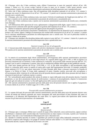 [4] Chiunque, salvo che il fatto costituisca reato, effettui l’immersione in mare dei materiali indicati all’art. 109,
comma 1, lettere a) e b), ovvero svolga l’attività di posa in mare cui al comma 5 dello stesso articolo, senza
autorizzazione, e punito con la sanzione amministrativa pecuniaria da millecinquecento euro a quindicimila euro.
[5] Salvo che il fatto costituisca reato, fino all’emanazione della disciplina regionale di cui all’art. 112, comma 2,
chiunque non osservi le disposizioni di cui all’art. 170, comma 7, è punito con la sanzione amministrativa pecuniaria da
seicento euro a seimila euro.
[6] Chiunque, salvo che il fatto costituisca reato, non osservi il divieto di smaltimento dei fanghi previsto dall’art. 127,
comma 2, è punito con la sanzione amministrativa pecuniaria da seimila euro a sessantamila euro.
[7] Salvo che il fatto costituisca reato, è punito con la sanzione amministrativa pecuniaria da tremila euro a trentamila
euro chiunque:
a) nell’effettuazione delle operazioni di svaso, sghiaiamento o sfangamento delle dighe, superi i limiti o non osservi le
altre prescrizioni contenute nello specifico progetto di gestione dell’impianto di cui all’art. 114, comma 2;
b) effettui le medesime operazioni prima dell’approvazione del progetto di gestione.
[8] Chiunque violi le prescrizioni concernenti l’installazione e la manutenzione dei dispositivi per la misurazione delle
portate e dei volumi, oppure l’obbligo di trasmissione dei risultati delle misurazioni di cui all’art. 95, comma 3, è punito
con la sanzione amministrativa pecuniaria da millecinquecento euro a seimila euro. Nei casi di particolare tenuità la
sanzione è ridotta ad un quinto.
[9] Chiunque non ottemperi alla disciplina dettata dalle regioni ai sensi dell’art. 113, comma 1, lettera b), è punito con
la sanzione amministrativa pecuniaria da millecinquecento euro a quindicimila euro.

                                                         Art. 134
                                      Sanzioni in materia di aree di salvaguardia
[1] L’inosservanza delle disposizioni relative alle attività e destinazioni vietate nelle aree di salvaguardia di cui all’art.
94 è punita con la sanzione amministrativa pecuniaria da seicento euro a seimila euro.

                                                            Art. 135
                                                  Competenza e giurisdizione
[1] In materia di accertamento degli illeciti amministrativi, all’irrogazione delle sanzioni amministrative pecuniarie
provvede, con ordinanza-ingiunzione ai sensi degli articoli 18 e seguenti della Legge 24/11/1981, n. 689, la regione o la
provincia autonoma nel cui territorio è stata commessa la violazione, ad eccezione delle sanzioni previste dall’art. 133,
comma 8, per le quali è competente il comune, fatte salve le attribuzioni affidate dalla legge ad altre pubbliche autorità.
[2] Fatto salvo quanto previsto dal D.Lgs. 31/03/1998, n. 112, ai fini della sorveglianza e dell’accertamento degli
illeciti in violazione delle norme in materia di tutela delle acque dall’inquinamento provvede il Comando carabinieri
tutela ambiente (C.C.T.A.); può altresì intervenire il Corpo forestale dello Stato e possono concorrere la Guardia di
finanza e la Polizia di Stato. Il Corpo delle capitanerie di porto, Guardia costiera, provvede alla sorveglianza e
all’accertamento delle violazioni di cui alla parte terza del presente decreto quando dalle stesse possano derivare danni o
situazioni di pericolo per l’ambiente marino e costiero.
[3] Per i procedimenti penali pendenti alla entrata di entrata in vigore della parte terza del presente decreto, l’autorità
giudiziaria, se non deve pronunziare decreto di archiviazione o sentenza di proscioglimento, dispone la trasmissione
degli atti agli enti indicati al comma 1 ai fini dell’applicazione delle sanzioni amministrative.
[4] Alle sanzioni amministrative pecuniarie previste dalla parte terza del presente decreto non si applica il pagamento
in misura ridotta di cui all’art. 16 della Legge 24/11/1981, n. 689.

                                                           Art. 136
                                      Proventi delle sanzioni amministrative pecuniarie
[1] Le somme derivanti dai proventi delle sanzioni amministrative previste dalla parte terza del presente decreto sono
versate all’entrata del bilancio regionale per essere riassegnate alle unità previsionali di base destinate alle opere di
risanamento e di riduzione dell’inquinamento dei corpi idrici. Le regioni provvedono alla ripartizione delle somme
riscosse fra gli interventi di prevenzione e di risanamento.

                                                         Capo II
                                                      sanzioni penali

                                                           Art. 137
                                                       Sanzioni penali
[1] Chiunque apra o comunque effettui nuovi scarichi di acque reflue industriali, senza autorizzazione, oppure continui
ad effettuare o mantenere detti scarichi dopo che l’autorizzazione sia stata sospesa o revocata, è punito con l’arresto da
due mesi a due anni o con l’ammenda da millecinquecento euro a diecimila euro.
[2] Quando le condotte descritte al comma 1 riguardano gli scarichi di acque reflue industriali contenenti le sostanze
pericolose comprese nelle famiglie e nei gruppi di sostanze indicate nelle tabelle 5 e 3/A dell’Allegato 5 alla parte terza
del presente decreto, la pena è dell’arresto da tre mesi a tre anni.
                                                             67                       ((c) Datatronics Sistemi S.n.c. - Brescia
 