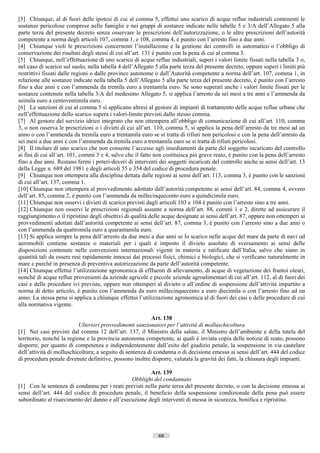 [3] Chiunque, al di fuori delle ipotesi di cui al comma 5, effettui uno scarico di acque reflue industriali contenenti le
sostanze pericolose comprese nelle famiglie e nei gruppi di sostanze indicate nelle tabelle 5 e 3/A dell’Allegato 5 alla
parte terza del presente decreto senza osservare le prescrizioni dell’autorizzazione, o le altre prescrizioni dell’autorità
competente a norma degli articoli 107, comma 1, e 108, comma 4, è punito con l’arresto fino a due anni.
[4] Chiunque violi le prescrizioni concernenti l’installazione e la gestione dei controlli in automatico o l’obbligo di
conservazione dei risultati degli stessi di cui all’art. 131 è punito con la pena di cui al comma 3.
[5] Chiunque, nell’effettuazione di uno scarico di acque reflue industriali, superi i valori limite fissati nella tabella 3 o,
nel caso di scarico sul suolo, nella tabella 4 dell’Allegato 5 alla parte terza del presente decreto, oppure superi i limiti più
restrittivi fissati dalle regioni o dalle province autonome o dall’Autorità competente a norma dell’art. 107, comma 1, in
relazione alle sostanze indicate nella tabella 5 dell’Allegato 5 alla parte terza del presente decreto, è punito con l’arresto
fino a due anni e con l’ammenda da tremila euro a trentamila euro. Se sono superati anche i valori limite fissati per le
sostanze contenute nella tabella 3/A del medesimo Allegato 5, si applica l’arresto da sei mesi a tre anni e l’ammenda da
seimila euro a centoventimila euro.
[6] Le sanzioni di cui al comma 5 si applicano altresì al gestore di impianti di trattamento delle acque reflue urbane che
nell’effettuazione dello scarico supera i valori-limite previsti dallo stesso comma.
[7] Al gestore del servizio idrico integrato che non ottempera all’obbligo di comunicazione di cui all’art. 110, comma
3, o non osserva le prescrizioni o i divieti di cui all’art. 110, comma 5, si applica la pena dell’arresto da tre mesi ad un
anno o con l’ammenda da tremila euro a trentamila euro se si tratta di rifiuti non pericolosi e con la pena dell’arresto da
sei mesi a due anni e con l’ammenda da tremila euro a trentamila euro se si tratta di rifiuti pericolosi.
[8] Il titolare di uno scarico che non consente l’accesso agli insediamenti da parte del soggetto incaricato del controllo
ai fini di cui all’art. 101, commi 3 e 4, salvo che il fatto non costituisca più grave reato, è punito con la pena dell’arresto
fino a due anni. Restano fermi i poteri-doveri di interventi dei soggetti incaricati del controllo anche ai sensi dell’art. 13
della Legge n. 689 del 1981 e degli articoli 55 e 354 del codice di procedura penale.
[9] Chiunque non ottempera alla disciplina dettata dalle regioni ai sensi dell’art. 113, comma 3, è punito con le sanzioni
di cui all’art. 137, comma 1.
[10] Chiunque non ottempera al provvedimento adottato dall’autorità competente ai sensi dell’art. 84, comma 4, ovvero
dell’art. 85, comma 2, è punito con l’ammenda da millecinquecento euro a quindicimila euro.
[11] Chiunque non osservi i divieti di scarico previsti dagli articoli 103 e 104 è punito con l’arresto sino a tre anni.
[12] Chiunque non osservi le prescrizioni regionali assunte a norma dell’art. 88, commi 1 e 2, dirette ad assicurare il
raggiungimento o il ripristino degli obiettivi di qualità delle acque designate ai sensi dell’art. 87, oppure non ottemperi ai
provvedimenti adottati dall’autorità competente ai sensi dell’art. 87, comma 3, è punito con l’arresto sino a due anni o
con l’ammenda da quattromila euro a quarantamila euro.
[13] Si applica sempre la pena dell’arresto da due mesi a due anni se lo scarico nelle acque del mare da parte di navi od
aeromobili contiene sostanze o materiali per i quali è imposto il divieto assoluto di sversamento ai sensi delle
disposizioni contenute nelle convenzioni internazionali vigenti in materia e ratificate dall’Italia, salvo che siano in
quantità tali da essere resi rapidamente innocui dai processi fisici, chimici e biologici, che si verificano naturalmente in
mare e purché in presenza di preventiva autorizzazione da parte dell’autorità competente.
[14] Chiunque effettui l’utilizzazione agronomica di effluenti di allevamento, di acque di vegetazione dei frantoi oleari,
nonché di acque reflue provenienti da aziende agricole e piccole aziende agroalimentari di cui all’art. 112, al di fuori dei
casi e delle procedure ivi previste, oppure non ottemperi al divieto o all’ordine di sospensione dell’attività impartito a
norma di detto articolo, è punito con l’ammenda da euro millecinquecento a euro diecimila o con l’arresto fino ad un
anno. La stessa pena si applica a chiunque effettui l’utilizzazione agronomica al di fuori dei casi e delle procedure di cui
alla normativa vigente.

                                                           Art. 138
                           Ulteriori provvedimenti sanzionatori per l’attività di molluschicoltura
[1] Nei casi previsti dal comma 12 dell’art. 137, il Ministro della salute, il Ministro dell’ambiente e della tutela del
territorio, nonché la regione e la provincia autonoma competente, ai quali è inviata copia delle notizie di reato, possono
disporre, per quanto di competenza e indipendentemente dall’esito del giudizio penale, la sospensione in via cautelare
dell’attività di molluschicoltura; a seguito di sentenza di condanna o di decisione emessa ai sensi dell’art. 444 del codice
di procedura penale divenute definitive, possono inoltre disporre, valutata la gravità dei fatti, la chiusura degli impianti.

                                                        Art. 139
                                                Obblighi del condannato
[1] Con la sentenza di condanna per i reati previsti nella parte terza del presente decreto, o con la decisione emessa ai
sensi dell’art. 444 del codice di procedura penale, il beneficio della sospensione condizionale della pena può essere
subordinato al risarcimento del danno e all’esecuzione degli interventi di messa in sicurezza, bonifica e ripristino.




                                                              68                       ((c) Datatronics Sistemi S.n.c. - Brescia
 