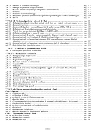 Art. 220   - Obiettivi di recupero e di riciclaggio ………………………………………………………………...                                        pag.   115
Art. 221   - Obblighi dei produttori e degli utilizzatori …………………………………………………………..                                     pag.   116
Art. 222   - Raccolta differenziata e obblighi della pubblica amministrazione …………………………………..                          pag.   118
Art. 223   - Consorzi ……………………………………………………………………………………………...                                                           pag.   118
Art. 224   - Consorzio nazionale imballaggi ……………………………………………………………………..                                               pag.   119
Art. 225   - Programma generale di prevenzione e di gestione degli imballaggi e dei rifiuti di imballaggio ……          pag.   120
Art. 226   - Divieti ………………………………………………………………………………………………..                                                            pag.   121
TITOLO III - Gestione di particolari categorie di rifiuti ……………………………………………………                                         pag.   121
Art. 227 - Rifiuti elettrici ed elettronici, rifiuti sanitari, veicoli fuori uso e prodotti contenenti amianto ……...   pag.   121
Art. 228 - Pneumatici fuori uso …………………………………………………………………………………                                                        pag.   122
Art. 229 - Combustibile da rifiuti e combustibile da rifiuti di qualità elevata - CDR e CDR-Q ……………….                  pag.   122
Art. 230 - Rifiuti derivanti da attività di manutenzione delle infrastrutture ……………………………………                           pag.   122
Art. 231 - Veicoli fuori uso non disciplinati dal D.Lgs. 24/06/2003, n. 209 …………………………………...                           pag.   123
Art. 232 - Rifiuti prodotti dalle navi e residui di carico ………….. ……………………………………………                                    pag.   124
Art. 233 - Consorzi nazionali di raccolta e trattamento degli oli e dei grassi vegetali ed animali esausti ……...       pag.   124
Art. 234 - Consorzi nazionali per il riciclaggio di rifiuti di beni in polietilene ………………………………...                     pag.   125
Art. 235 - Consorzi nazionali per la raccolta e trattamento delle batterie al piombo esauste e dei rifiuti
           piombosi ……………………………………………………………………………………………..                                                              pag. 127
Art. 236 - Consorzi nazionali per la gestione, raccolta e trattamento degli oli minerali usati ………………….                pag. 128
Art. 237 - Criteri direttivi dei sistemi di gestione ………………………………………………………………                                          pag. 130
TITOLO IV - Tariffa per la gestione dei rifiuti urbani ……………………………………………………... pag. 130
Art. 238 - Tariffa per la gestione dei rifiuti urbani …………………………………………………………….. pag. 130
TITOLO V - Bonifica di siti contaminati …………………………………………………….……………….                                                   pag.   131
Art. 239 - Princìpi e campo di applicazione …………………………………………………………………….                                                pag.   131
Art. 240 - Definizioni …………………………………………………………………………………………...                                                           pag.   131
Art. 241 - Regolamento aree agricole …………………………………………………………………………..                                                    pag.   132
Art. 242 - Procedure operative ed amministrative ……………………………………………………………...                                            pag.   132
Art. 243 - Acque di falda ………………………………………………………………………………………..                                                          pag.   134
Art. 244 - Ordinanze ……………………………………………………………………………………………                                                               pag.   134
Art. 245 - Obblighi di intervento e di notifica da parte dei soggetti non responsabili della potenziale
           contaminazione ……………………………………………………………………………………...                                                          pag.   134
Art. 246 - Accordi di programma ……………………………………………………………………………….                                                        pag.   135
Art. 247 - Siti soggetti a sequestro ……………………………………………………………………………...                                                  pag.   135
Art. 248 - Controlli ……………………………………………………………………………………………...                                                            pag.   135
Art. 249 - Aree contaminate di ridotte dimensioni ……………………………………………………………..                                            pag.   135
Art. 250 - Bonifica da parte dell’amministrazione ……………………………………………………………...                                           pag.   135
Art. 251 - Censimento ed anagrafe dei siti da bonificare ……………………………………………………….                                        pag.   136
Art. 252 - Siti di interesse nazionale ……………………………………………………………………………                                                   pag.   136
Art. 253 - Oneri reali e privilegi speciali ……………………………………………………………………….                                               pag.   137
TITOLO VI - Sistema sanzionatorio e disposizioni transitorie e finali ……………….……………………                                  pag.   137
Capo I - Sanzioni ……………………………………………………………………………………………….                                                                pag.   137
Art. 254 - Norme speciali ……………………………………………………………………………………….                                                           pag.   137
Art. 255 - Abbandono di rifiuti …………………………………………………………………………………                                                        pag.   137
Art. 256 - Attività di gestione di rifiuti non autorizzata ………………………………………………………...                                    pag.   137
Art. 257 - Bonifica dei siti ………………………………………………………………………………………                                                         pag.   138
Art. 258 - Violazione degli obblighi di comunicazione, di tenuta dei registri obbligatori e dei formulari ……..         pag.   138
Art. 259 - Traffico illecito di rifiuti ……………………………………………………………………………..                                                pag.   139
Art. 260 - Attività organizzate per il traffico illecito di rifiuti ………………………………………………….                               pag.   139
Art. 261 - Imballaggi ……………………………………………………………………………………………                                                              pag.   139
Art. 262 - Competenza e giurisdizione …………………………………………………………………………                                                     pag.   139
Art. 263 - Proventi delle sanzioni amministrative pecuniarie …………………………………………………..                                     pag.   140
Capo II - Disposizioni transitorie e finali ……………………………………………………………………..                                               pag.   140
Art. 264 - Abrogazione di norme ……………………………………………………………………………….                                                        pag.   140
Art. 265 - Disposizioni transitorie ………………………………………………………………………………                                                     pag.   141
Art. 266 - Disposizioni finali …………………………………………………………………………………...                                                      pag.   141




                                                               7                       ((c) Datatronics Sistemi S.n.c. - Brescia
 