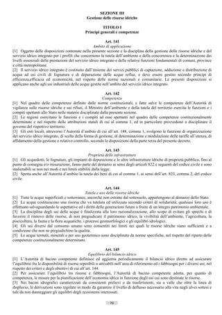 SEZIONE III
                                                 Gestione delle risorse idriche

                                                          TITOLO I
                                                Principi generali e competenze

                                                            Art. 141
                                                     Ambito di applicazione
[1] Oggetto delle disposizioni contenute nella presente sezione e la disciplina della gestione delle risorse idriche e del
servizio idrico integrato per i profili che concernono la tutela dell’ambiente e della concorrenza e la determinazione dei
livelli essenziali delle prestazioni del servizio idrico integrato e delle relative funzioni fondamentali di comuni, province
e città metropolitane.
[2] Il servizio idrico integrato è costituito dall’insieme dei servizi pubblici di captazione, adduzione e distribuzione di
acqua ad usi civili di fognatura e di depurazione delle acque reflue, e deve essere gestito secondo principi di
efficienza,efficacia ed economicità, nel rispetto delle norme nazionali e comunitarie. Le presenti disposizioni si
applicano anche agli usi industriali delle acque gestite nell’ambito del servizio idrico integrato.

                                                            Art. 142
                                                          Competenze
[1] Nel quadro delle competenze definite dalle norme costituzionali, e fatte salve le competenze dell’Autorità di
vigilanza sulle risorse idriche e sui rifiuti, il Ministro dell’ambiente e della tutela del territorio esercita le funzioni e i
compiti spettanti allo Stato nelle materie disciplinate dalla presente sezione.
[2] Le regioni esercitano le funzioni e i compiti ad esse spettanti nel quadro delle competenze costituzionalmente
determinate e nel rispetto delle attribuzioni statali di cui al comma 1, ed in particolare provvedono a disciplinare il
governo del rispettivo territorio.
[3] Gli enti locali, attraverso l’Autorità d’ambito di cui all’art. 148, comma 1, svolgono le funzioni di organizzazione
del servizio idrico integrato, di scelta della forma di gestione, di determinazione e modulazione delle tariffe all’utenza, di
affidamento della gestione e relativo controllo, secondo le disposizioni della parte terza del presente decreto.

                                                             Art. 143
                                                 Proprietà delle infrastrutture
[1] Gli acquedotti, le fognature, gli impianti di depurazione e le altre infrastrutture idriche di proprietà pubblica, fino al
punto di consegna e/o misurazione, fanno parte del demanio ai sensi degli articoli 822 e seguenti del codice civile e sono
inalienabili se non nei modi e nei limiti stabiliti dalla legge.
[2] Spetta anche all’Autorità d’ambito la tutela dei beni di cui al comma 1, ai sensi dell’art. 823, comma 2, del codice
civile.

                                                            Art. 144
                                                Tutela e uso delle risorse idriche
[1] Tutte le acque superficiali e sotterranee, ancorché non estratte dal sottosuolo, appartengono al demanio dello Stato.
[2] Le acque costituiscono una risorsa che va tutelata ed utilizzata secondo criteri di solidarietà; qualsiasi loro uso è
effettuato salvaguardando le aspettative ed i diritti delle generazioni future a fruire di un integro patrimonio ambientale.
[3] La disciplina degli usi delle acque è finalizzata alla loro razionalizzazione, allo scopo di evitare gli sprechi e di
favorire il rinnovo delle risorse, di non pregiudicare il patrimonio idrico, la vivibilità dell’ambiente, l’agricoltura, la
piscicoltura, la fauna e la flora acquatiche, i processi geomorfologici e gli equilibri idrologici.
[4] Gli usi diversi dal consumo umano sono consentiti nei limiti nei quali le risorse idriche siano sufficienti e a
condizione che non ne pregiudichino la qualità.
[5] Le acque termali, minerali e per uso geotermico sono disciplinate da norme specifiche, nel rispetto del riparto delle
competenze costituzionalmente determinato.

                                                              Art. 145
                                                   Equilibrio del bilancio idrico
[1] L’Autorità di bacino competente definisce ed aggiorna periodicamente il bilancio idrico diretto ad assicurare
l’equilibrio fra le disponibilità di risorse reperibili o attivabili nell’area di riferimento ed i fabbisogni per i diversi usi, nel
rispetto dei criteri e degli obiettivi di cui all’art. 144.
[2] Per assicurare l’equilibrio tra risorse e fabbisogni, l’Autorità di bacino competente adotta, per quanto di
competenza, le misure per la pianificazione dell’economia idrica in funzione degli usi cui sono destinate le risorse.
[3] Nei bacini idrografici caratterizzati da consistenti prelievi o da trasferimenti, sia a valle che oltre la linea di
displuvio, le derivazioni sono regolate in modo da garantire il livello di deflusso necessario alla vita negli alvei sottesi e
tale da non danneggiare gli equilibri degli ecosistemi interessati.

                                                                70                        ((c) Datatronics Sistemi S.n.c. - Brescia
 