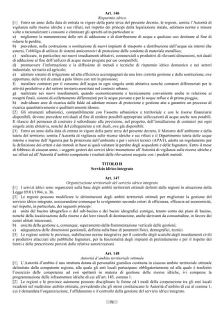 Art. 146
                                                         Risparmio idrico
[1] Entro un anno dalla data di entrata in vigore della parte terza del presente decreto, le regioni, sentita l’Autorità di
vigilanza sulle risorse idriche e sui rifiuti, nel rispetto dei principi della legislazione statale, adottano norme e misure
volte a razionalizzare i consumi e eliminare gli sprechi ed in particolare a:
a) migliorare la manutenzione delle reti di adduzione e di distribuzione di acque a qualsiasi uso destinate al fine di
ridurre le perdite;
b) prevedere, nella costruzione o sostituzione di nuovi impianti di trasporto e distribuzione dell’acqua sia interni che
esterni, l’obbligo di utilizzo di sistemi anticorrosivi di protezione delle condotte di materiale metallico;
c) realizzare, in particolare nei nuovi insediamenti abitativi, commerciali e produttivi di rilevanti dimensioni, reti duali
di adduzione al fine dell’utilizzo di acque meno pregiate per usi compatibili;
d) promuovere l’informazione e la diffusione di metodi e tecniche di risparmio idrico domestico e nei settori
industriale, terziario ed agricolo;
e) adottare sistemi di irrigazione ad alta efficienza accompagnati da una loro corretta gestione e dalla sostituzione, ove
opportuno, delle reti di canali a pelo libero con reti in pressione;
f) installare contatori per il consumo dell’acqua in ogni singola unità abitativa nonché contatori differenziati per le
attività produttive e del settore terziario esercitate nel contesto urbano;
g) realizzare nei nuovi insediamenti, quando economicamente e tecnicamente conveniente anche in relazione ai
recapiti finali, sistemi di collettamento differenziati per le acque piovane e per le acque reflue e di prima pioggia;
h) individuare aree di ricarica delle falde ed adottare misure di protezione e gestione atte a garantire un processo di
ricarica quantitativamente e qualitativamente idoneo.
[2] Gli strumenti urbanistici, compatibilmente con l’assetto urbanistico e territoriale e con le risorse finanziarie
disponibili, devono prevedere reti duali al fine di rendere possibili appropriate utilizzazioni di acque anche non potabili.
Il rilascio del permesso di costruire è subordinato alla previsione, nel progetto, dell’installazione di contatori per ogni
singola unità abitativa, nonché del collegamento a reti duali, ove già disponibili.
[3] Entro un anno dalla data di entrata in vigore della parte terza del presente decreto, il Ministro dell’ambiente e della
tutela del territorio, sentita l’Autorità di vigilanza sulle risorse idriche e sui rifiuti e il Dipartimento tutela delle acque
interne e marine dell’Agenzia per la protezione dell’ambiente e per i servizi tecnici (APAT), adotta un regolamento per
la definizione dei criteri e dei metodi in base ai quali valutare le perdite degli acquedotti e delle fognature. Entro il mese
di febbraio di ciascun anno, i soggetti gestori dei servizi idrici trasmettono all’Autorità di vigilanza sulle risorse idriche e
sui rifiuti ed all’Autorità d’ambito competente i risultati delle rilevazioni eseguite con i predetti metodi.

                                                        TITOLO II
                                                  Servizio idrico integrato

                                                             Art. 147
                                    Organizzazione territoriale del servizio idrico integrato
[1] I servizi idrici sono organizzati sulla base degli ambiti territoriali ottimali definiti dalle regioni in attuazione della
Legge 05/01/1994, n. 36.
[2] Le regioni possono modificare le delimitazioni degli ambiti territoriali ottimali per migliorare la gestione del
servizio idrico integrato, assicurandone comunque lo svolgimento secondo criteri di efficienza, efficacia ed economicità,
nel rispetto, in particolare, dei seguenti principi:
a) unità del bacino idrografico o del sub-bacino o dei bacini idrografici contigui, tenuto conto dei piani di bacino,
nonché della localizzazione delle risorse e dei loro vincoli di destinazione, anche derivanti da consuetudine, in favore dei
centri abitati interessati;
b) unicità della gestione e, comunque, superamento della frammentazione verticale delle gestioni;
c) adeguatezza delle dimensioni gestionali, definita sulla base di parametri fisici, demografici, tecnici.
[3] Le regioni sentite le province, stabiliscono norme integrative per il controllo degli scarichi degli insediamenti civili
e produttivi allacciati alle pubbliche fognature, per la funzionalità degli impianti di pretrattamento e per il rispetto dei
limiti e delle prescrizioni previsti dalle relative autorizzazioni.

                                                          Art. 148
                                         Autorità d’ambito territoriale ottimale
[1] L’Autorità d’ambito è una struttura dotata di personalità giuridica costituita in ciascun ambito territoriale ottimale
delimitato dalla competente regione, alla quale gli enti locali partecipano obbligatoriamente ed alla quale è trasferito
l’esercizio delle competenze ad essi spettanti in materia di gestione delle risorse idriche, ivi compresa la
programmazione delle infrastrutture idriche di cui all’art. 143, comma 1.
[2] Le regioni e le province autonome possono disciplinare le forme ed i modi della cooperazione tra gli enti locali
ricadenti nel medesimo ambito ottimale, prevedendo che gli stessi costituiscano le Autorità d’ambito di cui al comma 1,
cui è demandata l’organizzazione, l’affidamento e il controllo della gestione del servizio idrico integrato.

                                                              71                       ((c) Datatronics Sistemi S.n.c. - Brescia
 