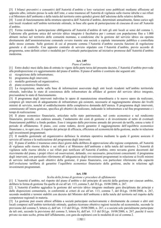 [3] I bilanci preventivi e consuntivi dell’Autorità d’ambito e loro variazioni sono pubblicati mediante affissione ad
apposito albo, istituito presso la sede dell’ente, e sono trasmessi all’Autorità di vigilanza sulle risorse idriche e sui rifiuti
e al Ministero dell’ambiente e della tutela del territorio entro quindici giorni dall’adozione delle relative delibere.
[4] I costi di funzionamento della struttura operativa dell’Autorità d’ambito, determinati annualmente, fanno carico agli
enti locali ricadenti nell’ambito territoriale ottimale, in base alle quote di partecipazione di ciascuno di essi all’Autorità
d’ambito.
[5] Ferma restando la partecipazione obbligatoria all’Autorità d’ambito di tutti gli enti locali ai sensi del comma 1,
l’adesione alla gestione unica del servizio idrico integrato è facoltativa per i comuni con popolazione fino a 1.000
abitanti inclusi nel territorio delle comunità montane, a condizione che la gestione del servizio idrico sia operata
direttamente dall’amministrazione comunale ovvero tramite una società a capitale interamente pubblico e controllata
dallo stesso comune. Sulle gestioni di cui al presente comma l’Autorità d’ambito esercita funzioni di regolazione
generale e di controllo. Con apposito contratto di servizio stipulato con l’Autorità d’ambito, previo accordo di
programma, sono definiti criteri e modalità per l’eventuale partecipazione ad iniziative promosse dall’Autorità d’ambito
medesima.

                                                             Art. 149
                                                         Piano d’ambito
[1] Entro dodici mesi dalla data di entrata in vigore della parte terza del presente decreto, l’Autorità d’ambito provvede
alla predisposizione e/o aggiornamento del piano d’ambito. Il piano d’ambito è costituito dai seguenti atti:
a) ricognizione delle infrastrutture;
b) programma degli interventi;
c) modello gestionale ed organizzativo;
d) piano economico finanziario.
[2] La ricognizione, anche sulla base di informazioni asseverate dagli enti locali ricadenti nell’ambito territoriale
ottimale, individua lo stato di consistenza delle infrastrutture da affidare al gestore del servizio idrico integrato,
precisandone lo stato di funzionamento.
[3] Il programma degli interventi individua le opere di manutenzione straordinaria e le nuove opere da realizzare,
compresi gli interventi di adeguamento di infrastrutture già esistenti, necessarie al raggiungimento almeno dei livelli
minimi di servizio, nonché al soddisfacimento della complessiva domanda dell’utenza. Il programma degli interventi,
commisurato all’intera gestione, specifica gli obiettivi da realizzare, indicando le infrastrutture a tal fine programmate e i
tempi di realizzazione.
[4] Il piano economico finanziario, articolato nello stato patrimoniale, nel conto economico e nel rendiconto
finanziario, prevede, con cadenza annuale, l’andamento dei costi di gestione e di investimento al netto di eventuali
finanziamenti pubblici a fondo perduto. Esso è integrato dalla previsione annuale dei proventi da tariffa, estesa a tutto il
periodo di affidamento. Il piano, cosi come redatto, dovrà garantire il raggiungimento dell’equilibrio economico
finanziano e, in ogni caso, il rispetto dei principi di efficacia, efficienza ed economicità della gestione, anche in relazione
agli investimenti programmati.
[5] Il modello gestionale ed organizzativo definisce la struttura operativa mediante la quale il gestore assicura il
servizio all’utenza e la realizzazione del programma degli interventi.
[6] Il piano d’ambito è trasmesso entro dieci giorni dalla delibera di approvazione alla regione competente, all’Autorità
di vigilanza sulle risorse idriche e sui rifiuti e al Ministero dell’ambiente e della tutela del territorio. L’Autorità di
vigilanza sulle risorse idriche e sui rifiuti può notificare all’Autorità d’ambito, entro novanta giorni decorrenti dal
ricevimento del piano, i propri rilievi od osservazioni, dettando, ove necessario, prescrizioni concernenti: il programma
degli interventi, con particolare riferimento all’adeguatezza degli investimenti programmati in relazione ai livelli minimi
di servizio individuati quali obiettivi della gestione; il piano finanziario, con particolare riferimento alla capacità
dell’evoluzione tariffaria di garantire l’equilibrio economico finanziario della gestione, anche in relazione agli
investimenti programmati.

                                                            Art. 150
                                 Scelta della forma di gestione e procedure di affidamento
[1] L’Autorità d’ambito, nel rispetto del piano d’ambito e del principio di unicità della gestione per ciascun ambito,
delibera la forma di gestione fra quelle di cui all’art. 113, comma 5, del D.Lgs. 18/08/2000, n. 267.
[2] L’Autorità d’ambito aggiudica la gestione del servizio idrico integrato mediante gara disciplinata dai principi e
dalle disposizioni comunitarie, in conformità ai criteri di cui all’art. 113, comma 7, del D.Lgs. 18/08/2000, n. 267,
secondo modalità e termini stabiliti con decreto del Ministro dell’ambiente e della tutela del territorio nel rispetto delle
competenze regionali in materia.
[3] La gestione può essere altresì affidata a società partecipate esclusivamente e direttamente da comuni o altri enti
locali compresi nell’ambito territoriale ottimale, qualora ricorrano obiettive ragioni tecniche od economiche, secondo la
previsione del comma 5, lettera c), dell’art. 113 del D.Lgs. 18/08/2000, n. 267, o a società solo parzialmente partecipate
da tali enti, secondo la previsione del comma 5, lettera b), dell’art. 113 del D.Lgs. 18/08/2000, n. 267, purché il socio
privato sia stato scelto, prima dell’affidamento, con gara da espletarsi con le modalità di cui al comma 2.
                                                               72                       ((c) Datatronics Sistemi S.n.c. - Brescia
 
