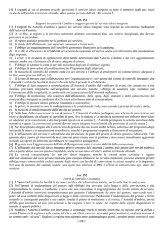 [4] I soggetti di cui al presente articolo gestiscono il servizio idrico integrato su tutto il territorio degli enti locali
ricadenti nell’ambito territoriale ottimale, salvo quanto previsto dall’art. 148, comma 5.

                                                            Art. 151
                        Rapporti tra autorità d’ambito e soggetti gestori del servizio idrico integrato
[1] I rapporti fra Autorità d’ambito e gestori del servizio idrico integrato sono regolati da convenzioni predisposte
dall’Autorità d’ambito.
[2] A tal fine, le regioni e le province autonome adottano convenzioni tipo, con relativi disciplinari, che devono
prevedere in particolare:
a) il regime giuridico prescelto per la gestione del servizio;
b) la durata dell’affidamento, non superiore comunque a trenta anni;
c) l’obbligo del raggiungimento dell’equilibrio economico-finanziario della gestione;
d) il livello di efficienza e di affidabilità del servizio da assicurare all’utenza, anche con riferimento alla manutenzione
degli impianti;
e) i criteri e le modalità di applicazione delle tariffe determinate dall’Autorità d’ambito e del loro aggiornamento
annuale, anche con riferimento alle diverse categorie di utenze;
f) l’obbligo di adottare la carta di servizio sulla base degli atti d’indirizzo vigenti;
g) l’obbligo di provvedere alla realizzazione del Programma degli interventi;
h) le modalità di controllo del corretto esercizio del servizio e l’obbligo di predisporre un sistema tecnico adeguato a
tal fine, come previsto dall’art. 165;
i) il dovere di prestare ogni collaborazione per l’organizzazione e l’attivazione dei sistemi di controllo integrativi che
l’Autorità d’ambito ha facoltà di disporre durante tutto il periodo di affidamento;
l) l’obbligo di dare tempestiva comunicazione all’Autorità d’ambito del verificarsi di eventi che comportino o che
facciano prevedere irregolarità nell’erogazione del servizio, nonché l’obbligo di assumere ogni iniziativa per
l’eliminazione delle irregolarità, in conformità con le prescrizioni dell’Autorità medesima;
m) l’obbligo di restituzione, alla scadenza dell’affidamento, delle opere, degli impianti e delle canalizzazioni del
servizio idrico integrato in condizioni di efficienza ed in buono stato di conservazione;
n) l’obbligo di prestare idonee garanzie finanziarie e assicurative;
o) le penali, le sanzioni in caso di inadempimento e le condizioni di risoluzione secondo i principi del codice civile;
p) le modalità di rendicontazione delle attività del gestore.
[3] Sulla base della convenzione di cui al comma 2, l’Autorità d’ambito predispone uno schema di convenzione con
relativo disciplinare, da allegare ai capitolati di gara. Ove la regione o la provincia autonoma non abbiano provveduto
all’adozione delle convenzioni e dei disciplinari tipo di cui al comma 2, l’Autorità predispone lo schema sulla base della
normativa vigente. Le convenzioni esistenti devono essere integrate in conformità alle previsioni di cui al comma 2.
[4] Nel Disciplinare allegato alla Convenzione di gestione devono essere anche definiti, sulla base del programma degli
interventi, le opere e le manutenzioni straordinarie, nonché il programma temporale e finanziario di esecuzione.
[5] L’affidamento del servizio è subordinato alla prestazione da parte del gestore di idonea garanzia fideiussoria. Tale
garanzia deve coprire gli interventi da realizzare nei primi cinque anni di gestione e deve essere annualmente aggiornata
in modo da coprire gli interventi da realizzare nel successivo quinquennio.
[6] Il gestore cura l’aggiornamento dell’atto di Ricognizione entro i termini stabiliti dalla convenzione.
[7] L’affidatario del servizio idrico integrato, previo consenso dell’Autorità d’ambito, può gestire altri servizi pubblici,
oltre a quello idrico, ma con questo compatibili, anche se non estesi all’intero ambito territoriale ottimale.
[8] Le società concessionarie del servizio idrico integrato, nonché le società miste costituite a seguito
dell’individuazione del socio privato mediante gara europea affidatarie del servizio medesimo, possono emettere prestiti
obbligazionari sottoscrivibili esclusivamente dagli utenti con facoltà di conversione in azioni semplici o di risparmio.
Nel caso di aumento del capitale sociale, una quota non inferiore al 10% è offerta in sottoscrizione agli utenti del
servizio.

                                                           Art. 152
                                                Poteri di controllo e sostitutivi
[1] L’Autorità d’ambito ha facoltà di accesso e verifica alle infrastrutture idriche, anche nelle fase di costruzione.
[2] Nell’ipotesi di inadempienze del gestore agli obblighi che derivano dalla legge o dalla convenzione, e che
compromettano la risorsa o l’ambiente ovvero che non consentano il raggiungimento dei livelli minimi di servizio,
l’Autorità d’ambito interviene tempestivamente per garantire l’adempimento da parte del gestore, esercitando tutti i
poteri ad essa conferiti dalle disposizioni di legge e dalla convenzione. Perdurando l’inadempienza del gestore, e ferme
restando le conseguenti penalità a suo carico, nonché il potere di risoluzione e di revoca, l’Autorità d’ambito, previa
diffida, può sostituirsi ad esso provvedendo a far eseguire a terzi le opere, nel rispetto delle vigenti disposizioni in
materia di appalti pubblici.
[3] Qualora l’Autorità d’ambito non intervenga, o comunque ritardi il proprio intervento, la regione, previa diffida e
sentita l’Autorità di vigilanza sulle risorse idriche e sui rifiuti, esercita i necessari poteri sostitutivi, mediante nomina di
un commissario “ad acta”. Qualora la regione non adempia entro quarantacinque giorni, i predetti poteri sostitutivi sono
                                                              73                       ((c) Datatronics Sistemi S.n.c. - Brescia
 