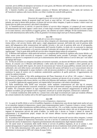 esercitati, previa diffida ad adempiere nel termine di venti giorni, dal Ministro dell’ambiente e della tutela del territorio,
mediante nomina di un commissario “ad acta”.
[4] L’Autorità d’ambito con cadenza annuale comunica al Ministro dell’ambiente e della tutela del territorio ed
all’Autorità di vigilanza sulle risorse idriche e sui rifiuti i risultati dei controlli della gestione.

                                                           Art. 153
                                  Dotazioni dei soggetti gestori del servizio idrico integrato
[1] Le infrastrutture idriche di proprietà degli enti locali ai sensi dell’art. 143 sono affidate in concessione d’uso
gratuita, per tutta la durata della gestione, al gestore del servizio idrico integrato, il quale ne assume i relativi oneri nei
termini previsti dalla convenzione e dal relativo disciplinare.
[2] Le immobilizzazioni, le attività e le passività relative al servizio idrico integrato, ivi compresi gli oneri connessi
all’ammortamento dei mutui oppure i mutui stessi, al netto degli eventuali contributi a fondo perduto in conto capitale
e/o in conto interessi, sono trasferite al soggetto gestore, che subentra nei relativi obblighi. Di tale trasferimento si tiene
conto nella determinazione della tariffa, al fine di garantire l’invarianza degli oneri per la finanza pubblica.

                                                              Art. 154
                                              Tariffa del servizio idrico integrato
[1] La tariffa costituisce il corrispettivo del servizio idrico integrato ed è determinata tenendo conto della qualità della
risorsa idrica e del servizio fornito, delle opere e degli adeguamenti necessari, dell’entità dei costi di gestione delle
opere, dell’adeguatezza della remunerazione del capitale investito e dei costi di gestione delle aree di salvaguardia,
nonché di una quota parte dei costi di funzionamento dell’Autorità d’ambito, in modo che sia assicurata la copertura
integrale dei costi di investimento e di esercizio secondo il principio del recupero dei costi e secondo il principio “chi
inquina paga”. Tutte le quote della tariffa del servizio idrico integrato hanno natura di corrispettivo.
[2] Il Ministro dell’ambiente e della tutela del territorio, su proposta dell’Autorità di vigilanza sulle risorse idriche e sui
rifiuti, tenuto conto della necessità di recuperare i costi ambientali anche secondo il principio “chi inquina paga”,
definisce con decreto le componenti di costo per la determinazione della tariffa relativa ai servizi idrici per i vari settori
di impiego dell’acqua.
[3] Al fine di assicurare un omogenea disciplina sul territorio nazionale, con decreto del Ministro dell’economia e delle
finanze, di concerto con il Ministro dell’ambiente e della tutela del territorio, sono stabiliti i criteri generali per la
determinazione, da parte delle regioni, dei canoni di concessione per l’utenza di acqua pubblica, tenendo conto dei costi
ambientali e dei costi della risorsa e prevedendo altresì riduzioni del canone nell’ipotesi in cui il concessionario attui un
riuso delle acque reimpiegando le acque risultanti a valle del processo produttivo o di una parte dello stesso o, ancora,
restituisca le acque di scarico con le medesime caratteristiche qualitative di quelle prelevate. L’aggiornamento dei
canoni ha cadenza triennale.
[4] L’Autorità d’ambito, al fine della predisposizione del Piano finanziario di cui all’art. 149, comma 1, lettera c),
determina la tariffa di base, nell’osservanza delle disposizioni contenute nel decreto di cui al comma 2, comunicandola
all’Autorità di vigilanza sulle risorse idriche e sui rifiuti ed al Ministro dell’ambiente e della tutela del territorio.
[5] La tariffa è applicata dai soggetti gestori, nel rispetto della Convenzione e del relativo disciplinare.
[6] Nella modulazione della tariffa sono assicurate, anche mediante compensazioni per altri tipi di consumi,
agevolazioni per quelli domestici essenziali, nonché per i consumi di determinate categorie, secondo prefissati scaglioni
di reddito. Per conseguire obiettivi di equa redistribuzione dei costi sono ammesse maggiorazioni di tariffa per le
residenze secondarie, per gli impianti ricettivi stagionali, nonché per le aziende artigianali, commerciali e industriali.
[7] L’eventuale modulazione della tariffa tra i comuni tiene conto degli investimenti pro capite per residente effettuati
dai comuni medesimi che risultino utili ai fini dell’organizzazione del servizio idrico integrato.

                                                           Art. 155
                                       Tariffa del servizio di fognatura e depurazione
[1] Le quote di tariffa riferite ai servizi di pubblica fognatura e di depurazione sono dovute dagli utenti anche nel caso
in cui manchino impianti di depurazione o questi siano temporaneamente inattivi. Il gestore è tenuto a versare i relativi
proventi, risultanti dalla formulazione tariffaria definita ai sensi dell’art. 154, a un fondo vincolato intestato all’Autorità
d’ambito, che lo mette a disposizione del gestore per l’attuazione degli interventi relativi alle reti di fognatura ed agli
impianti di depurazione previsti dal piano d’ambito. La tariffa non è dovuta se l’utente è dotato di sistemi di
collettamento e di depurazione propri, sempre che tali sistemi abbiano ricevuto specifica approvazione da parte
dell’Autorità d’ambito.
[2] In pendenza dell’affidamento della gestione dei servizi idrici locali al gestore del servizio idrico integrato, i comuni
già provvisti di impianti di depurazione funzionanti, che non si trovino in condizione di dissesto, destinano i proventi
derivanti dal canone di depurazione e fognatura prioritariamente alla manutenzione degli impianti medesimi.
[3] Gli utenti tenuti al versamento della tariffa riferita al servizio di pubblica fognatura, di cui al comma 1, sono
esentati dal pagamento di qualsivoglia altra tariffa eventualmente dovuta al medesimo titolo ad altri enti pubblici.
[4] Al fine della determinazione della quota tariffaria di cui al presente articolo, il volume dell’acqua scaricata è
determinato in misura pari al 100% del volume di acqua fornita.
                                                              74                      ((c) Datatronics Sistemi S.n.c. - Brescia
 