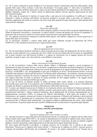 [5] Per le utenze industriali la quota tariffaria di cui al presente articolo è determinata sulla base della qualità e della
quantità delle acque reflue scaricate e sulla base del principio “chi inquina paga”. E’ fatta salva la possibilità di
determinare una quota tariffaria ridotta per le utenze che provvedono direttamente alla depurazione e che utilizzano la
pubblica fognatura, sempre che i relativi sistemi di depurazione abbiano ricevuto specifica approvazione da parte
dell’Autorità d’ambito.
[6] Allo scopo di incentivare il riutilizzo di acqua reflua o già usata nel ciclo produttivo, la tariffa per le utenze
industriali è ridotta in funzione dell’utilizzo nel processo produttivo di acqua reflua o già usata. La riduzione si
determina applicando alla tariffa un correttivo, che tiene conto della quantità di acqua riutilizzata e della quantità delle
acque primarie impiegate.

                                                           Art. 156
                                                  Riscossione della tariffa
[1] La tariffa è riscossa dal gestore del servizio idrico integrato. Qualora il servizio idrico sia gestito separatamente, per
effetto di particolari convenzioni e concessioni, la relativa tariffa è riscossa dal gestore del servizio di acquedotto, il
quale provvede al successivo riparto tra i diversi gestori interessati entro trenta giorni dalla riscossione.
[2] Con apposita convenzione, sottoposta al controllo della regione, sono definiti i rapporti tra i diversi gestori per il
riparto delle spese di riscossione.
[3] La riscossione volontaria e coattiva della tariffa può essere effettuata secondo le disposizioni del D.P.R.
29/09/1973, n. 602, mediante convenzione con l’Agenzia delle entrate.

                                                         Art. 157
                                        Opere di adeguamento del servizio idrico
[1] Gli enti locali hanno facoltà di realizzare le opere necessarie per provvedere all’adeguamento del servizio idrico in
relazione ai piani urbanistici ed a concessioni per nuovi edifici in zone già urbanizzate, previo parere di compatibilità
con il piano d’ambito reso dall’Autorità d’ambito e a seguito di convenzione con il soggetto gestore del servizio
medesimo, al quale le opere, una volta realizzate, sono affidate in concessione.

                                                            Art. 158
                                       Opere e interventi per il trasferimento di acqua
[1] Ai fini di pianificare l’utilizzo delle risorse idriche, laddove il fabbisogno comporti o possa comportare il
trasferimento di acqua tra regioni diverse e ciò travalichi i comprensori di riferimento dei distretti idrografici, le Autorità
di bacino, sentite le regioni interessate, promuovono accordi di programma tra le regioni medesime, ai sensi dell’art. 34
del D.Lgs. 18//08/2000, n. 267, salvaguardando in ogni caso le finalità di cui all’art. 144 del presente decreto. A tal fine
il Ministro dell’ambiente e della tutela del territorio e il Ministro delle infrastrutture e dei trasporti, ciascuno per la parte
di propria competenza, assumono di concerto le opportune iniziative anche su richiesta di una Autorità di bacino o di
una regione interessata od anche in presenza di istanza presentata da altri soggetti pubblici o da soggetti privati
interessati, fissando un termine per definire gli accordi.
[2] In caso di inerzia, di mancato accordo in ordine all’utilizzo delle risorse idriche, o di mancata attuazione
dell’accordo stesso, provvede in via sostitutiva, previa diffida ad adempiere entro un congruo termine, il Presidente del
Consiglio dei Ministri su proposta del Ministro dell’ambiente e della tutela del territorio.
[3] Le opere e gli impianti necessari per le finalità di cui al presente articolo sono dichiarati di interesse nazionale. La
loro realizzazione e gestione, se di iniziativa pubblica, possono essere poste anche a totale carico dello Stato mediante
quantificazione dell’onere e relativa copertura finanziaria, previa deliberazione del Comitato interministeriale per la
programmazione economica (CIPE), su proposta dei Ministri dell’ambiente e della tutela del territorio e delle
infrastrutture e dei trasporti, ciascuno per la parte di rispettiva competenza. Il Ministro dell’ambiente e della tutela del
territorio esperisce le procedure per la concessione d’uso delle acque ai soggetto utilizzatori e definisce la relativa
convenzione tipo; al Ministro delle infrastrutture e dei trasporti compete la determinazione dei criteri e delle modalità
per l’esecuzione e la gestione degli interventi, nonché l’affidamento per la realizzazione e la gestione degli impianti.

                                                        TITOLO III
                                            Vigilanza, controlli e partecipazione

                                                           Art. 159
                                    Autorità di vigilanza sulle risorse idriche e sui rifiuti
[1] Alla data di entrata in vigore della parte terza del presente decreto, il Comitato per la vigilanza sull’uso delle risorse
idriche istituito dalla Legge 05/01/1994, n. 36, assume la denominazione di Autorità di vigilanza sulle risorse idriche e
sui rifiuti, di seguito denominata “Autorità”, con il compito di assicurare l’osservanza, da parte di qualsiasi soggetto
pubblico e privato, dei principi e delle disposizioni di cui alle parti terza e quarta del presente decreto.
[2] Sono organi dell’Autorità il presidente, il comitato esecutivo ed il consiglio, che si articola in due sezioni
denominate “Sezione per la vigilanza sulle risorse idriche” e “Sezione per la vigilanza sui rifiuti”; ciascuna sezione e
composta dal presidente dell’Autorità, dal coordinatore di sezione e da cinque componenti per la “Sezione per la
                                                               75                       ((c) Datatronics Sistemi S.n.c. - Brescia
 