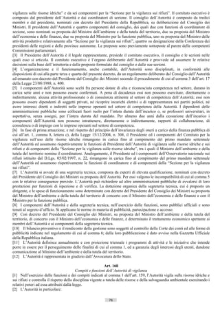 vigilanza sulle risorse idriche” e da sei componenti per la “Sezione per la vigilanza sui rifiuti”. Il comitato esecutivo è
composto dal presidente dell’Autorità e dai coordinatori di sezione. Il consiglio dell’Autorità è composto da tredici
membri e dal presidente, nominati con decreto del Presidente della Repubblica, su deliberazione del Consiglio dei
Ministri. Il presidente dell’Autorità e quattro componenti del consiglio, dei quali due con funzioni di coordinatore di
sezione, sono nominati su proposta del Ministro dell’ambiente e della tutela del territorio, due su proposta del Ministro
dell’economia e delle finanze, due su proposta del Ministro per la funzione pubblica, uno su proposta del Ministro delle
attività produttive relativamente alla “Sezione per la vigilanza sui rifiuti”, quattro su designazione della Conferenza dei
presidenti delle regioni e delle province autonome. Le proposte sono previamente sottoposte al parere delle competenti
Commissioni parlamentari.
[3] Il Presidente dell’Autorità è il legale rappresentante, presiede il comitato esecutivo, il consiglio e le sezioni nelle
quali esso si articola. Il comitato esecutivo è l’organo deliberante dell’Autorità e provvede ad assumere le relative
decisioni sulla base dell’istruttoria e delle proposte formulate dal consiglio o dalle sue sezioni.
[4] L’organizzazione e il funzionamento, anche contabile, dell’Autorità sono disciplinati, in conformità alle
disposizioni di cui alla parte terza e quarta del presente decreto, da un regolamento deliberato dal Consiglio dell’Autorità
ed emanato con decreto del Presidente del Consiglio dei Ministri secondo il procedimento di cui al comma 3 dell’art. 17
della Legge 23/08/1988, n. 400.
[5] I componenti dell’Autorità sono scelti fra persone dotate di alta e riconosciuta competenza nel settore, durano in
carica sette anni e non possono essere confermati. A pena di decadenza essi non possono esercitare, direttamente o
indirettamente, alcuna attività professionale o di consulenza attinente al settore di competenza dell’Autorità; essi non
possono essere dipendenti di soggetti privati, né ricoprire incarichi elettivi o di rappresentanza nei partiti politici, né
avere interessi diretti o indiretti nelle imprese operanti nel settore di competenza della Autorità. I dipendenti delle
amministrazioni pubbliche sono collocati fuori ruolo per l’intera durata dell’incarico o, se professori universitari, in
aspettativa, senza assegni, per l’intera durata del mandato. Per almeno due anni dalla cessazione dell’incarico i
componenti dell’Autorità non possono intrattenere, direttamente o indirettamente, rapporti di collaborazione, di
consulenza o di impiego con le imprese operanti nel settore di competenza.
[6] In fase di prima attuazione, e nel rispetto del principio dell’invarianza degli oneri a carico della finanza pubblica di
cui all’art. 1, comma 8, lettera c), della Legge 15/12/2004, n. 308, il Presidente ed i componenti del Comitato per la
vigilanza sull’uso delle risorse idriche rimangono in carica fino al compimento del primo mandato settennale
dell’Autorità ed assumono rispettivamente le funzioni di Presidente dell’Autorità di vigilanza sulle risorse idriche e sui
rifiuti e di componenti della “Sezione per la vigilanza sulle risorse idriche”, tra i quali il Ministro dell’ambiente e della
tutela del territorio nomina il coordinatore. Analogamente, il Presidente ed i componenti dell’Osservatorio nazionale sui
rifiuti istituito dal D.Lgs. 05/02/1997, n. 22, rimangono in carica fino al compimento del primo mandato settennale
dell’Autorità ed assumono rispettivamente le funzioni di coordinatore e di componenti della “Sezione per la vigilanza
sui rifiuti”.
[7] L’Autorità si avvale di una segreteria tecnica, composta da esperti di elevata qualificazione, nominati con decreto
del Presidente del Consiglio dei Ministri su proposta dell’Autorità. Per essi valgono le incompatibilità di cui al comma 5
con le relative conseguenze previste. L’Autorità può richiedere ad altre amministrazioni pubbliche di avvalersi di loro
prestazioni per funzioni di ispezione e di verifica. La dotazione organica della segreteria tecnica, cui è preposto un
dirigente, e le spese di funzionamento sono determinate con decreto del Presidente del Consiglio dei Ministri su proposta
del Ministro dell’ambiente e della tutela del territorio di concerto con il Ministro dell’economia e delle finanze e con il
Ministro per la funzione pubblica.
[8] I componenti dell’Autorità e della segreteria tecnica, nell’esercizio delle funzioni, sono pubblici ufficiali e sono
tenuti al segreto d’ufficio. Si applicano le norme in materia di pubblicità, partecipazione e accesso.
[9] Con decreto del Presidente del Consiglio dei Ministri, su proposta del Ministro dell’ambiente e della tutela del
territorio, di concerto con il Ministro dell’economia e delle finanze, è determinato il trattamento economico spettante ai
membri dell’Autorità e ai componenti della segreteria tecnica.
[10] Il bilancio preventivo e il rendiconto della gestione sono soggetti al controllo della Corte dei conti ed alle forme di
pubblicità indicate nel regolamento di cui al comma 6; della loro pubblicazione è dato avviso nella Gazzetta Ufficiale
della Repubblica italiana.
[11] L’Autorità definisce annualmente e con proiezione triennale i programmi di attività e le iniziative che intende
porre in essere per il perseguimento delle finalità di cui al comma 1, ed a garanzia degli interessi degli utenti, dandone
comunicazione al Ministro dell’ambiente e della tutela del territorio.
[12] L’Autorità è rappresentata in giudizio dall’Avvocatura dello Stato.

                                                              Art. 160
                                           Compiti e funzioni dell’Autorità di vigilanza
[1] Nell’esercizio delle funzioni e dei compiti indicati al comma 1 dell’art. 159, l’Autorità vigila sulle risorse idriche e
sui rifiuti e controlla il rispetto della disciplina vigente a tutela delle risorse e della salvaguardia ambientale esercitando i
relativi poteri ad essa attribuiti dalla legge.
[2] L’Autorità in particolare:

                                                               76                       ((c) Datatronics Sistemi S.n.c. - Brescia
 