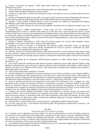 a) assicura l’osservanza dei principi e delle regole della concorrenza e della trasparenza nelle procedure di
affidamento dei servizi;
b) tutela e garantisce i diritti degli utenti e vigila sull’integrità delle reti e degli impianti;
c) esercita i poteri ordinatori ed inibitori di cui al comma 3;
d) promuove e svolge studi e ricerche sull’evoluzione dei settori e dei rispettivi servizi, avvalendosi dell’Osservatorio
di cui all’art. 161;
e) propone gli adeguamenti degli atti tipo, delle concessioni e delle convenzioni in base all’andamento del mercato e
laddove siano resi necessari dalle esigenze degli utenti o dalle finalità di tutela e salvaguardia dell’ambiente;
f) specifica i livelli generali di qualità riferiti ai servizi da prestare nel rispetto dei regolamenti del Ministro
dell’ambiente e della tutela del territorio che disciplinano la materia;
g) controlla che i gestori adottino una carta di servizio pubblico con indicazione di standard dei singoli servizi e ne
verifica il rispetto;
h) propone davanti al giudice amministrativo i ricorsi contro gli atti e provvedimenti ed eventualmente i
comportamenti posti in essere in violazione delle norme di cui alle parti terza e quarta del presente decreto; esercita
l’azione in sede civile avverso gli stessi comportamenti, richiedendo anche il risarcimento del danno in forma specifica o
per equivalente; denuncia all’autorità giudiziaria le violazioni perseguibili in sede penale delle norme di cui alle parti
terza e quarta del presente decreto; sollecita l’esercizio dell’azione di responsabilità per i danni erariali derivanti dalla
violazione delle norme medesime;
i) formula al Ministro dell’ambiente e della tutela del territorio proposte di revisione della disciplina vigente,
segnalandone i casi di grave inosservanza e di non corretta applicazione;
l) predispone ed invia al Governo e al Parlamento una relazione annuale sull’attività svolta, con particolare
riferimento allo stato e all’uso delle risorse idriche, all’andamento dei servizi di raccolta e smaltimento dei rifiuti,
nonché all’utilizzo dei medesimi nella produzione di energia;
m) definisce, d’intesa con il Ministro dell’ambiente e della tutela del territorio e con la Conferenza delle regioni e delle
province autonome, i programmi di attività e le iniziative da porre in essere a garanzia degli interessi degli utenti, anche
mediante la cooperazione con analoghi organi di garanzia eventualmente istituiti dalle regioni e dalle province autonome
competenti;
n) esercita le funzioni già di competenza dell’Osservatorio nazionale sui rifiuti istituito dall’art. 26 del D.Lgs.
05/02/1997, n. 22;
o) può svolgere attività di consultazione nelle materie di propria competenza a favore delle Autorità d’ambito e delle
pubbliche amministrazioni, previa adozione di apposito decreto da parte del Ministro dell’ambiente e della tutela del
territorio, di concerto con il Ministro dell’economia e delle finanze, per la disciplina delle modalità, anche contabili, e
delle tariffe relative a tali attività.
[3] Nell’esercizio delle proprie competenze, l’Autorità:
a) richiede informazioni e documentazioni ai gestori operanti nei settori idrico e dei rifiuti e a tutti i soggetti pubblici e
privati tenuti all’applicazione delle disposizioni di cui alle parti terza e quarta del presente decreto; esercita poteri di
acquisizione, accesso ed ispezione alle documentazioni in conformità ad apposito regolamento emanato con decreto del
Presidente del Consiglio dei Ministri ai sensi del comma 3 dell’art. 17 della Legge 23/08/1988, n. 400;
b) irroga la sanzione amministrativa del pagamento di una somma fino a trentamila euro, ai soggetti che, senza
giustificato motivo, rifiutano od omettono di fornire le informazioni o di esibire i documenti richiesti ai sensi della
lettera a) o intralciano l’accesso o le ispezioni; irroga la sanzione amministrativa del pagamento di una somma fino a
sessantamila euro ai soggetti che forniscono informazioni od esibiscono documenti non veritieri; le stesse sanzioni sono
irrogate nel caso di violazione degli obblighi di informazione all’Osservatorio di cui all’art. 161;
c) comunica, alle autorità competenti ad adottare i relativi provvedimenti, le violazioni, da parte dei gestori, delle
Autorità d’ambito e dei consorzi di bonifica e di irrigazione, dei principi e delle disposizioni di cui alle parti terza e
quarta del presente decreto, in particolare quelle lesive della concorrenza, della tutela dell’ambiente, dei diritti degli
utenti e dei legittimi usi delle acque; adotta i necessari provvedimenti temporanei ed urgenti, ordinatori ed inibitori,
assicurando tuttavia la continuità dei servizi;
d) può intervenire, su istanza dei gestori, in caso di omissioni o inadempimenti delle Autorità d’ambito.
[4] Il ricorso contro gli atti e i provvedimenti dell’Autorità spetta alla giurisdizione amministrativa esclusiva e alla
competenza del TAR del Lazio.

                                                           Art. 161
                                        Osservatorio sulle risorse idriche e sui rifiuti
[1] L’Autorità, per lo svolgimento dei propri compiti, si avvale di un Osservatorio sui settori di propria competenza.
L’Osservatorio svolge funzioni di raccolta, elaborazione e restituzione di dati statistici e conoscitivi formando una banca
dati connessa con i sistemi informativi del Ministero dell’ambiente e della tutela del territorio, delle regioni e delle
province autonome di Trento e di Bolzano, delle Autorità di bacino e dei soggetti pubblici che detengono informazioni
nel settore. In particolare, l’Osservatorio raccoglie ed elabora dati inerenti:
a) al censimento dei partecipanti alle gare per l’affidamento dei servizi, nonché dei soggetti gestori relativamente ai
dati dimensionali, tecnici e finanziari di esercizio;
                                                             77                       ((c) Datatronics Sistemi S.n.c. - Brescia
 