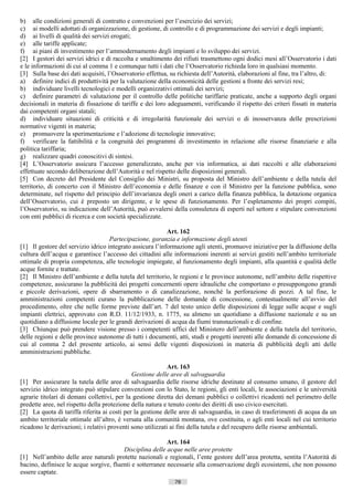 b) alle condizioni generali di contratto e convenzioni per l’esercizio dei servizi;
c) ai modelli adottati di organizzazione, di gestione, di controllo e di programmazione dei servizi e degli impianti;
d) ai livelli di qualità dei servizi erogati;
e) alle tariffe applicate;
f) ai piani di investimento per l’ammodernamento degli impianti e lo sviluppo dei servizi.
[2] I gestori dei servizi idrici e di raccolta e smaltimento dei rifiuti trasmettono ogni dodici mesi all’Osservatorio i dati
e le informazioni di cui al comma 1 e comunque tutti i dati che l’Osservatorio richieda loro in qualsiasi momento.
[3] Sulla base dei dati acquisiti, l’Osservatorio effettua, su richiesta dell’Autorità, elaborazioni al fine, tra l’altro, di:
a) definire indici di produttività per la valutazione della economicità delle gestioni a fronte dei servizi resi;
b) individuare livelli tecnologici e modelli organizzativi ottimali dei servizi;
c) definire parametri di valutazione per il controllo delle politiche tariffarie praticate, anche a supporto degli organi
decisionali in materia di fissazione di tariffe e dei loro adeguamenti, verificando il rispetto dei criteri fissati in materia
dai competenti organi statali;
d) individuare situazioni di criticità e di irregolarità funzionale dei servizi o di inosservanza delle prescrizioni
normative vigenti in materia;
e) promuovere la sperimentazione e l’adozione di tecnologie innovative;
f) verificare la fattibilità e la congruità dei programmi di investimento in relazione alle risorse finanziarie e alla
politica tariffaria;
g) realizzare quadri conoscitivi di sintesi.
[4] L’Osservatorio assicura l’accesso generalizzato, anche per via informatica, ai dati raccolti e alle elaborazioni
effettuate secondo deliberazione dell’Autorità e nel rispetto delle disposizioni generali.
[5] Con decreto del Presidente del Consiglio dei Ministri, su proposta del Ministro dell’ambiente e della tutela del
territorio, di concerto con il Ministro dell’economia e delle finanze e con il Ministro per la funzione pubblica, sono
determinate, nel rispetto del principio dell’invarianza degli oneri a carico della finanza pubblica, la dotazione organica
dell’Osservatorio, cui è preposto un dirigente, e le spese di funzionamento. Per l’espletamento dei propri compiti,
l’Osservatorio, su indicazione dell’Autorità, può avvalersi della consulenza di esperti nel settore e stipulare convenzioni
con enti pubblici di ricerca e con società specializzate.

                                                           Art. 162
                                    Partecipazione, garanzia e informazione degli utenti
[1] Il gestore del servizio idrico integrato assicura l’informazione agli utenti, promuove iniziative per la diffusione della
cultura dell’acqua e garantisce l’accesso dei cittadini alle informazioni inerenti ai servizi gestiti nell’ambito territoriale
ottimale di propria competenza, alle tecnologie impiegate, al funzionamento degli impianti, alla quantità e qualità delle
acque fornite e trattate.
[2] Il Ministro dell’ambiente e della tutela del territorio, le regioni e le province autonome, nell’ambito delle rispettive
competenze, assicurano la pubblicità dei progetti concernenti opere idrauliche che comportano o presuppongono grandi
e piccole derivazioni, opere di sbarramento o di canalizzazione, nonché la perforazione di pozzi. A tal fine, le
amministrazioni competenti curano la pubblicazione delle domande di concessione, contestualmente all’avvio del
procedimento, oltre che nelle forme previste dall’art. 7 del testo unico delle disposizioni di legge sulle acque e sugli
impianti elettrici, approvato con R.D. 11/12/1933, n. 1775, su almeno un quotidiano a diffusione nazionale e su un
quotidiano a diffusione locale per le grandi derivazioni di acqua da fiumi transnazionali e di confine.
[3] Chiunque può prendere visione presso i competenti uffici del Ministero dell’ambiente e della tutela del territorio,
delle regioni e delle province autonome di tutti i documenti, atti, studi e progetti inerenti alle domande di concessione di
cui al comma 2 del presente articolo, ai sensi delle vigenti disposizioni in materia di pubblicità degli atti delle
amministrazioni pubbliche.

                                                            Art. 163
                                             Gestione delle aree di salvaguardia
[1] Per assicurare la tutela delle aree di salvaguardia delle risorse idriche destinate al consumo umano, il gestore del
servizio idrico integrato può stipulare convenzioni con lo Stato, le regioni, gli enti locali, le associazioni e le università
agrarie titolari di demani collettivi, per la gestione diretta dei demani pubblici o collettivi ricadenti nel perimetro delle
predette aree, nel rispetto della protezione della natura e tenuto conto dei diritti di uso civico esercitati.
[2] La quota di tariffa riferita ai costi per la gestione delle aree di salvaguardia, in caso di trasferimenti di acqua da un
ambito territoriale ottimale all’altro, è versata alla comunità montana, ove costituita, o agli enti locali nel cui territorio
ricadono le derivazioni; i relativi proventi sono utilizzati ai fini della tutela e del recupero delle risorse ambientali.

                                                          Art. 164
                                        Disciplina delle acque nelle aree protette
[1] Nell’ambito delle aree naturali protette nazionali e regionali, l’ente gestore dell’area protetta, sentita l’Autorità di
bacino, definisce le acque sorgive, fluenti e sotterranee necessarie alla conservazione degli ecosistemi, che non possono
essere captate.
                                                             78                       ((c) Datatronics Sistemi S.n.c. - Brescia
 