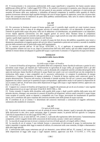 [2] Il riconoscimento e la concessione preferenziale delle acque superficiali o sorgentizie che hanno assunto natura
pubblica per effetto dell’art. 1 della Legge 05/01/1994, n. 36, nonché le concessioni in sanatoria, sono rilasciati su parere
dell’ente gestore dell’area naturale protetta. Gli enti gestori di aree protette verificano le captazioni e le derivazioni già
assentite all’interno delle aree medesime e richiedono all’autorità competente la modifica delle quantità di rilascio
qualora riconoscano alterazioni degli equilibri biologici dei corsi d’acqua oggetto di captazione, senza che ciò possa dare
luogo alla corresponsione di indennizzi da parte della pubblica amministrazione, fatta salva la relativa riduzione del
canone demaniale di concessione.

                                                            Art. 165
                                                            Controlli
[1] Per assicurare la fornitura di acqua di buona qualità e per il controllo degli scarichi nei corpi ricettori ciascun
gestore di servizio idrico si dota di un adeguato servizio di controllo territoriale e di un laboratorio di analisi per i
controlli di qualità delle acque alla presa, nelle reti di adduzione e di distribuzione, nei potabilizzatori e nei depuratori,
ovvero stipula apposita convenzione con altri soggetti gestori di servizi idrici. Restano ferme le competenze
amministrative e le funzioni di controllo sulla qualità delle acque e sugli scarichi nei corpi idrici stabilite dalla normativa
vigente e quelle degli organismi tecnici preposti a tali funzioni.
[2] Coloro che si approvvigionano in tutto o in parte di acqua da fonti diverse dal pubblico acquedotto sono tenuti a
denunciare annualmente al soggetto gestore del servizio idrico il quantitativo prelevato nei termini e secondo le modalità
previste dalla normativa per la tutela delle acque dall’inquinamento.
[3] Le sanzioni previste dall’art. 19 del D.Lgs. 02/02/2001, n. 31, si applicano al responsabile della gestione
dell’acquedotto soltanto nel caso in cui, dopo la comunicazione dell’esito delle analisi, egli non abbia tempestivamente
adottato le misure idonee ad adeguare la qualità dell’acqua o a prevenire il consumo o l’erogazione di acqua non idonea.

                                                      TITOLO IV
                                            Usi produttivi delle risorse idriche

                                                           Art. 166
                                              Usi delle acque irrigue e di bonifica
[1] I consorzi di bonifica ed irrigazione, nell’ambito delle loro competenze, hanno facoltà di realizzare e gestire le reti a
prevalente scopo irriguo, gli impianti per l’utilizzazione in agricoltura di acque reflue, gli acquedotti rurali e gli altri
impianti funzionali ai sistemi irrigui e di bonifica e, previa domanda alle competenti autorità corredata dal progetto delle
opere da realizzare, hanno facoltà di utilizzare le acque fluenti nei canali e nei cavi consortili per usi che comportino la
restituzione delle acque e siano compatibili con le successive utilizzazioni, ivi compresi la produzione di energia
idroelettrica e l’approvvigionamento di imprese produttive. L’Autorità di bacino esprime entro centoventi giorni la
propria determinazione. Trascorso tale termine, la domanda si intende accettata. Per tali usi i consorzi sono obbligati ai
pagamento dei relativi canoni per le quantità di acqua corrispondenti, applicandosi anche in tali ipotesi le disposizioni di
cui al comma 2 dell’art. 36 del testo unico delle disposizioni di legge sulle acque e sugli impianti elettrici, approvato con
R.D. 11/12/1933, n. 1775.
[2] I rapporti tra i consorzi di bonifica ed irrigazione ed i soggetti che praticano gli usi di cui al comma 1 sono regolati
dalle disposizioni di cui al capo I del titolo VI del R.D. 08/05/1904, n. 368.
[3] Fermo restando il rispetto della disciplina sulla qualità delle acque e degli scarichi stabilita dalla parte terza del
presente decreto, chiunque, non associato ai consorzi di bonifica ed irrigazione, utilizza canali consortili o acque irrigue
come recapito di scarichi, anche se depurati e compatibili con l’uso irriguo, provenienti da insediamenti di qualsiasi
natura, deve contribuire alle spese sostenute dal consorzio tenendo conto della portata di acqua scaricata.
[4] Il contributo di cui al comma 3 è determinato dal consorzio interessato e comunicato al soggetto utilizzatore,
unitamente alle modalità di versamento.

                                                            Art. 167
                                                    Usi agricoli delle acque
[1] Nei periodi di siccità e comunque nei casi di scarsità di risorse idriche, durante i quali si procede alla regolazione
delle derivazioni in atto, deve essere assicurata, dopo il consumo umano, la priorità dell’uso agricolo ivi compresa
l’attività di acquacoltura di cui alla Legge 05/02/1992, n. 102.
[2] Nell’ipotesi in cui, ai sensi dell’art. 145, comma 3, si proceda alla regolazione delle derivazioni, l’amministrazione
competente, sentiti i soggetti titolari delle concessioni di derivazione, assume i relativi provvedimenti.
[3] La raccolta di acque piovane in invasi e cisterne al servizio di fondi agricoli o di singoli edifici è libera.
[4] La raccolta di cui al comma 3 non richiede licenza o concessione di derivazione di acque; la realizzazione dei
relativi manufatti è regolata dalle leggi in materia di edilizia, di costruzioni nelle zone sismiche, di dighe e sbarramenti e
dalle altre leggi speciali.
[5] L’utilizzazione delle acque sotterranee per gli usi domestici, come definiti dall’art. 93, comma 2, del testo unico
delle disposizioni di legge sulle acque e sugli impianti elettrici, approvato con R.D. 11/12/1933, n. 1775, resta

                                                              79                      ((c) Datatronics Sistemi S.n.c. - Brescia
 