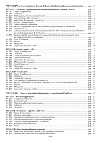 PARTE QUINTA - Norme in materia di tutela dell’aria e di riduzione delle emissioni in atmosfera .….. pag. 142
TITOLO I - Prevenzione e limitazione delle emissioni in atmosfera di impianti e attività ………………..               pag.   142
Art. 267 - Campo di applicazione ………………………………………………………………………………                                                 pag.   142
Art. 268 - Definizioni ……………………………………………………………………………… …………..                                                    pag.   142
Art. 269 - Autorizzazione alle emissioni in atmosfera ………………………………………………………….                                   pag.   144
Art. 270 - Convogliamento delle emissioni …………………………………………………………………….                                           pag.   146
Art. 271 - Valori limite di emissione e prescrizioni …………………………………………………………….                                   pag.   147
Art. 272 - Impianti e attività in deroga ………………………………………………………………………….                                          pag.   149
Art. 273 - Grandi impianti di combustione ……………………………………………………………………..                                          pag.   149
Art. 274 - Raccolta e trasmissione dei dati sulle emissioni dei grandi impianti di combustione ……………….          pag.   151
Art. 275 - Emissioni di COV ……………………………………………………………………………………                                                    pag.   151
Art. 276 - Controllo delle emissioni di COV derivanti dal deposito della benzina e dalla sua distribuzione
           dai terminali agli impianti di distribuzione …………………………………………………….……                                 pag. 153
Art. 277 - Recupero di COV prodotti durante le operazioni di rifornimento degli autoveicoli presso
           gli impianti di distribuzione carburanti ……………………………………………………………...                                  pag.   154
Art. 278 - Poteri di ordinanza …………………………………………………………………………………...                                               pag.   155
Art. 279 - Sanzioni ……………………………………………………………………………………………...                                                      pag.   155
Art. 280 - Abrogazioni …………………………………………………………………………………….……                                                      pag.   155
Art. 281 - Disposizioni transitorie e finali ……………………………………………………………………...                                      pag.   156
TITOLO II - Impianti termici civili …………………………………………………………………………..                                              pag.   157
Art. 282 - Campo di applicazione ………………………………………………………………………………                                                 pag.   157
Art. 283 - Definizioni …………………………………………………………………………………………...                                                    pag.   157
Art. 284 - Denuncia di installazione o modifica ………………………………………………………………..                                      pag.   158
Art. 285 - Caratteristiche tecniche ……………………………………………………………………………...                                            pag.   158
Art. 286 - Valori limite di emissione …………………………………………………………………………...                                           pag.   158
Art. 287 - Abilitazione alla conduzione ………………………………………………………………………...                                          pag.   159
Art. 288 - Controlli e sanzioni …………………………………………………………………………………..                                               pag.   159
Art. 289 - Abrogazioni ………………………………………………………………………………………….                                                      pag.   160
Art. 290 - Disposizioni transitorie e finali ……………………………………………………………………...                                      pag.   160
TITOLO III - Combustibili ……………………………………………………………………………………                                                      pag.   160
Art. 291 - Campo di applicazione ………………………………………………………………………………                                                 pag.   160
Art. 292 - Definizioni …………………………………………………………………………………………...                                                    pag.   160
Art. 293 - Combustibili consentiti ………………………………………………………………………………                                               pag.   161
Art. 294 - Prescrizioni per il rendimento di combustione ………………………………………………………                                  pag.   161
Art. 295 - Raccolta e trasmissione di dati relativi al tenore di zolfo di alcuni combustibili liquidi ……………     pag.   161
Art. 296 - Sanzioni ……………………………………………………………………………………………...                                                      pag.   162
Art. 297 - Abrogazioni …………………………………………………………………………………….……                                                      pag.   162
Art. 298 - Disposizioni transitorie e finali ……………………………………………………………………...                                      pag.   162

PARTE SESTA - Norme in materia di tutela risarcitoria contro i danni all’ambiente ……….………….. pag. 163
TITOLO I - Ambito di applicazione …………………………………………………………………………..                                                pag.   163
Art. 299 - Competenze ministeriali ……………………………………………………………………………..                                              pag.   163
Art. 300 - Danno ambientale ……………………………………………………………………………………                                                    pag.   163
Art. 301 - Attuazione del principio di precauzione ……………………………………………………………..                                    pag.   163
Art. 302 - Definizioni …………………………………………………………………………………………...                                                    pag.   164
Art. 303 - Esclusioni ……………………………………………………………………………………………                                                       pag.   164
TITOLO II - Prevenzione e ripristino ambientale …………………………………………………………...                                       pag.   165
Art. 304 - Azione di prevenzione ……………………………………………………………………………….                                                pag.   165
Art. 305 - Ripristino ambientale ………………………………………………………………………………...                                              pag.   165
Art. 306 - Determinazione delle misure per il ripristino ambientale …………………………………………...                         pag.   166
Art. 307 - Notificazione delle misure preventive e di ripristino ………………………………………………..                           pag.   166
Art. 308 - Costi dell’attività di prevenzione e di ripristino ……………………………………………………..                            pag.   166
Art. 309 - Richiesta di intervento statale ………………………………………………………………………..                                        pag.   167
Art. 310 - Ricorsi ……………………………………………………………………….. ……………………...                                                    pag.   167
TITOLO III - Risarcimento del danno ambientale …………………………………………………………. pag. 167
Art. 311 - Azione risarcitoria in forma specifica e per equivalente patrimoniale ……………………………… pag. 167
Art. 312 - Istruttoria per l’emanazione dell’ordinanza ministeriale ……………………………………………. pag. 168
                                                          8                     ((c) Datatronics Sistemi S.n.c. - Brescia
 