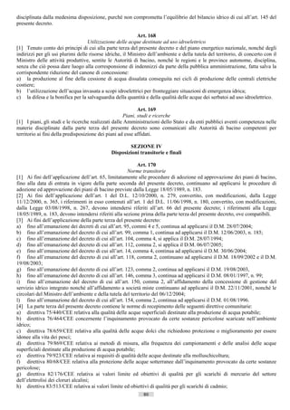 disciplinata dalla medesima disposizione, purché non comprometta l’equilibrio del bilancio idrico di cui all’art. 145 del
presente decreto.

                                                            Art. 168
                                   Utilizzazione delle acque destinate ad uso idroelettrico
[1] Tenuto conto dei principi di cui alla parte terza del presente decreto e del piano energetico nazionale, nonché degli
indirizzi per gli usi plurimi delle risorse idriche, il Ministro dell’ambiente e della tutela del territorio, di concerto con il
Ministro delle attività produttive, sentite le Autorità di bacino, nonché le regioni e le province autonome, disciplina,
senza che ciò possa dare luogo alla corresponsione di indennizzi da parte della pubblica amministrazione, fatta salva la
corrispondente riduzione del canone di concessione:
a) la produzione al fine della cessione di acqua dissalata conseguita nei cicli di produzione delle centrali elettriche
costiere;
b) l’utilizzazione dell’acqua invasata a scopi idroelettrici per fronteggiare situazioni di emergenza idrica;
c) la difesa e la bonifica per la salvaguardia della quantità e della qualità delle acque dei serbatoi ad uso idroelettrico.

                                                            Art. 169
                                                     Piani, studi e ricerche
[1] I piani, gli studi e le ricerche realizzati dalle Amministrazioni dello Stato e da enti pubblici aventi competenza nelle
materie disciplinate dalla parte terza del presente decreto sono comunicati alle Autorità di bacino competenti per
territorio ai fini della predisposizione dei piani ad esse affidati.

                                                      SEZIONE IV
                                              Disposizioni transitorie e finali

                                                           Art. 170
                                                      Norme transitorie
[1] Ai fini dell’applicazione dell’art. 65, limitatamente alle procedure di adozione ed approvazione dei piani di bacino,
fino alla data di entrata in vigore della parte seconda del presente decreto, continuano ad applicarsi le procedure di
adozione ed approvazione dei piani di bacino previste dalla Legge 18/05/1989, n. 183.
[2] Ai fini dell’applicazione dell’art. 1 del D.L. 12/10/2000, n. 279, convertito, con modificazioni, dalla Legge
11/12/2000, n. 365, i riferimenti in esso contenuti all’art. 1 del D.L. 11/06/1998, n. 180, convertito, con modificazioni,
dalla Legge 03/08/1998, n. 267, devono intendersi riferiti all’art. 66 del presente decreto; i riferimenti alla Legge
18/05/1989, n. 183, devono intendersi riferiti alla sezione prima della parte terza del presente decreto, ove compatibili.
[3] Ai fini dell’applicazione della parte terza del presente decreto:
a) fino all’emanazione dei decreti di cui all’art. 95, commi 4 e 5, continua ad applicarsi il D.M. 28/07/2004;
b) fino all’emanazione del decreto di cui all’art. 99, comma 1, continua ad applicarsi il D.M. 12/06/2003, n. 185;
c) fino all’emanazione del decreto di cui all’art. 104, comma 4, si applica il D.M. 28/07/1994;
d) fino all’emanazione del decreto di cui all’art. 112, comma 2, si applica il D.M. 06/07/2005;
e) fino all’emanazione del decreto di cui all’art. 14, comma 4, continua ad applicarsi il D.M. 30/06/2004;
f) fino all’emanazione del decreto di cui all’art. 118, comma 2, continuano ad applicarsi il D.M. 18/09/2002 e il D.M.
19/08/2003;
g) fino all’emanazione del decreto di cui all’art. 123, comma 2, continua ad applicarsi il D.M. 19/08/2003,
h) fino all’emanazione del decreto di cui all’art. 146, comma 3, continua ad applicarsi il D.M. 08/01/1997, n. 99;
i) fino all’emanazione del decreto di cui all’art. 150, comma 2, all’affidamento della concessione di gestione del
servizio idrico integrato nonché all’affidamento a società miste continuano ad applicarsi il D.M. 22/11/2001, nonché le
circolari del Ministro dell’ambiente e della tutela del territorio del 06/12/2004;
l) fino all’emanazione del decreto di cui all’art. 154, comma 2, continua ad applicarsi il D.M. 01/08/1996.
[4] La parte terza del presente decreto contiene le norme di recepimento delle seguenti direttive comunitarie:
a) direttiva 75/440/CEE relativa alla qualità delle acque superficiali destinate alla produzione di acqua potabile;
b) direttiva 76/464/CEE concernente l’inquinamento provocato da certe sostanze pericolose scaricate nell’ambiente
idrico;
c) direttiva 78/659/CEE relativa alla qualità delle acque dolci che richiedono protezione o miglioramento per essere
idonee alla vita dei pesci;
d) direttiva 79/869/CEE relativa ai metodi di misura, alla frequenza dei campionamenti e delle analisi delle acque
superficiali destinate alla produzione di acqua potabile;
e) direttiva 79/923/CEE relativa ai requisiti di qualità delle acque destinate alla molluschicoltura;
f) direttiva 80/68/CEE relativa alla protezione delle acque sotterranee dall’inquinamento provocato da certe sostanze
pericolose;
g) direttiva 82/176/CEE relativa ai valori limite ed obiettivi di qualità per gli scarichi di mercurio del settore
dell’elettrolisi dei cloruri alcalini;
h) direttiva 83/513/CEE relativa ai valori limite ed obiettivi di qualità per gli scarichi di cadmio;
                                                              80                       ((c) Datatronics Sistemi S.n.c. - Brescia
 