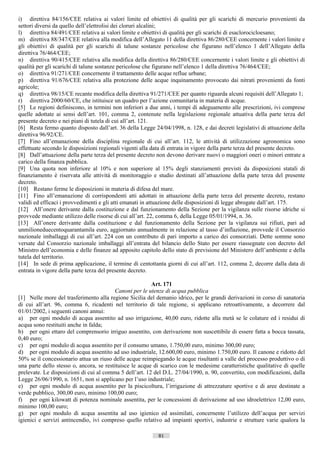 i) direttiva 84/156/CEE relativa ai valori limite ed obiettivi di qualità per gli scarichi di mercurio provenienti da
settori diversi da quello dell’elettrolisi dei cloruri alcalini;
l) direttiva 84/491/CEE relativa ai valori limite e obiettivi di qualità per gli scarichi di esaclorocicloesano;
m) direttiva 88/347/CEE relativa alla modifica dell’Allegato 11 della direttiva 86/280/CEE concernente i valori limite e
gli obiettivi di qualità per gli scarichi di talune sostanze pericolose che figurano nell’elenco 1 dell’Allegato della
direttiva 76/464/CEE;
n) direttiva 90/415/CEE relativa alla modifica della direttiva 86/280/CEE concernente i valori limite e gli obiettivi di
qualità per gli scarichi di talune sostanze pericolose che figurano nell’elenco 1 della direttiva 76/464/CEE;
o) direttiva 91/271/CEE concernente il trattamento delle acque reflue urbane;
p) direttiva 91/676/CEE relativa alla protezione delle acque inquinamento provocato dai nitrati provenienti da fonti
agricole;
q) direttiva 98/15/CE recante modifica della direttiva 91/271/CEE per quanto riguarda alcuni requisiti dell’Allegato 1;
r) direttiva 2000/60/CE, che istituisce un quadro per l’azione comunitaria in materia di acque.
[5] Le regioni definiscono, in termini non inferiori a due anni, i tempi di adeguamento alle prescrizioni, ivi comprese
quelle adottate ai sensi dell’art. 101, comma 2, contenute nella legislazione regionale attuativa della parte terza del
presente decreto e nei piani di tutela di cui all’art. 121.
[6] Resta fermo quanto disposto dall’art. 36 della Legge 24/04/1998, n. 128, e dai decreti legislativi di attuazione della
direttiva 96/92/CE.
[7] Fino all’emanazione della disciplina regionale di cui all’art. 112, le attività di utilizzazione agronomica sono
effettuate secondo le disposizioni regionali vigenti alla data di entrata in vigore della parte terza del presente decreto.
[8] Dall’attuazione della parte terza del presente decreto non devono derivare nuovi o maggiori oneri o minori entrate a
carico della finanza pubblica.
[9] Una quota non inferiore al 10% e non superiore al 15% degli stanziamenti previsti da disposizioni statali di
finanziamento è riservata alle attività di monitoraggio e studio destinati all’attuazione della parte terza del presente
decreto.
[10] Restano ferme le disposizioni in materia di difesa del mare.
[11] Fino all’emanazione di corrispondenti atti adottati in attuazione della parte terza del presente decreto, restano
validi ed efficaci i provvedimenti e gli atti emanati in attuazione delle disposizioni di legge abrogate dall’art. 175.
[12] All’onere derivante dalla costituzione e dal funzionamento della Sezione per la vigilanza sulle risorse idriche si
provvede mediante utilizzo delle risorse di cui all’art. 22, comma 6, della Legge 05/01/1994, n. 36.
[13] All’onere derivante dalla costituzione e dal funzionamento della Sezione per la vigilanza sui rifiuti, pari ad
unmilioneduecentoquarantamila euro, aggiornato annualmente in relazione al tasso d’inflazione, provvede il Consorzio
nazionale imballaggi di cui all’art. 224 con un contributo di pari importo a carico dei consorziati. Dette somme sono
versate dal Consorzio nazionale imballaggi all’entrata del bilancio dello Stato per essere riassegnate con decreto del
Ministro dell’economia e delle finanze ad apposito capitolo dello stato di previsione del Ministero dell’ambiente e della
tutela del territorio.
[14] In sede di prima applicazione, il termine di centottanta giorni di cui all’art. 112, comma 2, decorre dalla data di
entrata in vigore della parte terza del presente decreto.

                                                         Art. 171
                                          Canoni per le utenze di acqua pubblica
[1] Nelle more del trasferimento alla regione Sicilia del demanio idrico, per le grandi derivazioni in corso di sanatoria
di cui all’art. 96, comma 6, ricadenti nel territorio di tale regione, si applicano retroattivamente, a decorrere dal
01/01/2002, i seguenti canoni annui:
a) per ogni modulo di acqua assentito ad uso irrigazione, 40,00 euro, ridotte alla metà se le colature ed i residui di
acqua sono restituiti anche in falda;
b) per ogni ettaro del comprensorio irriguo assentito, con derivazione non suscettibile di essere fatta a bocca tassata,
0,40 euro;
c) per ogni modulo di acqua assentito per il consumo umano, 1.750,00 euro, minimo 300,00 euro;
d) per ogni modulo di acqua assentito ad uso industriale, 12.600,00 euro, minimo 1.750,00 euro. Il canone e ridotto del
50% se il concessionario attua un riuso delle acque reimpiegando le acque risultanti a valle del processo produttivo o di
una parte dello stesso o, ancora, se restituisce le acque di scarico con le medesime caratteristiche qualitative di quelle
prelevate. Le disposizioni di cui al comma 5 dell’art. 12 del D.L. 27/04/1990, n. 90, convertito, con modificazioni, dalla
Legge 26/06/1990, n. 1651, non si applicano per l’uso industriale;
e) per ogni modulo di acqua assentito per la piscicoltura, l’irrigazione di attrezzature sportive e di aree destinate a
verde pubblico, 300,00 euro, minimo 100,00 euro;
f) per ogni kilowatt di potenza nominale assentita, per le concessioni di derivazione ad uso idroelettrico 12,00 euro,
minimo 100,00 euro;
g) per ogni modulo di acqua assentita ad uso igienico ed assimilati, concernente l’utilizzo dell’acqua per servizi
igienici e servizi antincendio, ivi compreso quello relativo ad impianti sportivi, industrie e strutture varie qualora la

                                                            81                      ((c) Datatronics Sistemi S.n.c. - Brescia
 
