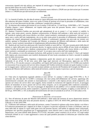 concessione riguardi solo tale utilizzo, per impianti di autolavaggio e lavaggio strade e comunque per tutti gli usi non
previsti dalle lettere da a) ad f), 900,00 euro.
[2] Gli importi dei canoni di cui al comma 1 non possono essere inferiori a 250,00 euro per derivazioni per il consumo
umano e a 1.500,00 euro per derivazioni per uso industriale.

                                                             Art. 172
                                                        Gestioni esistenti
[1] Le Autorità d’ambito che alla data di entrata in vigore della parte terza del presente decreto abbiano già provveduto
alla redazione del piano d’ambito, senza aver scelto la forma di gestione ed avviato la procedure di affidamento, sono
tenute, nei sei mesi decorrenti da tale data, a deliberare i predetti provvedimenti.
[2] In relazione alla scadenza del termine di cui al comma 15-bis dell’art. 113 del D.Lgs. 18/08/2000, n. 267, l’Autorità
d’ambito dispone i nuovi affidamenti, nel rispetto della parte terza del presente decreto, entro i sessanta giorni
antecedenti tale scadenza.
[3] Qualora l’Autorità d’ambito non provveda agli adempimenti di cui ai commi 1 e 2 nei termini ivi stabiliti, la
regione, entro trenta giorni, esercita, dandone comunicazione al Ministro dell’ambiente e della tutela del territorio e
all’Autorità di vigilanza sulle risorse idriche e sui rifiuti, i poteri sostitutivi, nominando un commissario “ad acta”, le cui
spese sono a carico dell’ente inadempiente, che avvia entro trenta giorni le procedure di affidamento, determinando le
scadenze dei singoli adempimenti procedimentali. Qualora il commissario regionale non provveda nei termini così
stabiliti, spettano al Presidente del Consiglio dei Ministri, su proposta del Ministro dell’ambiente e della tutela del
territorio, i poteri sostitutivi preordinati al completamento della procedura di affidamento.
[4] Qualora gli enti locali non aderiscano alle Autorità d’ambito ai sensi dell’art. 148 entro sessanta giorni dalla data di
entrata in vigore della parte terza del presente decreto, la regione esercita, previa diffida all’ente locale ad adempiere
entro il termine di trenta giorni e dandone comunicazione all’Autorità di vigilanza sulle risorse idriche e sui rifiuti, i
poteri sostitutivi, nominando un commissario “ad acta”, le cui spese sono a carico dell’ente inadempiente.
[5] Alla scadenza, ovvero alla anticipata risoluzione, delle gestioni in essere ai sensi del comma 2, i beni e gli impianti
delle imprese già concessionarie sono trasferiti direttamente all’ente locale concedente nei limiti e secondo le modalità
previsti dalla convenzione.
[6] Gli impianti di acquedotto, fognatura e depurazione gestiti dai consorzi per le aree ed i nuclei di sviluppo
industriale di cui all’art. 50 del testo unico delle leggi sugli interventi nel Mezzogiorno, approvato con D.P.R.
06/03/1978, n. 218, da altri consorzi o enti pubblici, nel rispetto dell’unità di gestione, entro il 31/12/2006 sono trasferiti
in concessione d’uso al gestore del servizio idrico integrato dell’Ambito territoriale ottimale nel quale ricadono in tutto o
per la maggior parte i territori serviti, secondo un piano adottato con decreto del Presidente del Consiglio dei Ministri, su
proposta del Ministro dell’ambiente e della tutela del territorio, sentite le regioni, le province e gli enti interessati.

                                                          Art. 173
                                                         Personale
[1] Fatta salva la legislazione regionale adottata ai sensi dell’art. 12, comma 3, della Legge 05/01/1994, n. 36, il
personale che, alla data del 31/12/2005 o comunque otto mesi prima dell’affidamento del servizio, appartenga alle
amministrazioni comunali, alle aziende ex municipalizzate o consortili e alle imprese private, anche cooperative, che
operano nel settore dei servizi idrici sarà soggetto, ferma restando la risoluzione del rapporto di lavoro, al passaggio
diretto ed immediato al nuovo gestore del servizio idrico integrato, con la salvaguardia delle condizioni contrattuali,
collettive e individuali, in atto. Nel caso di passaggio di dipendenti di enti pubblici e di ex aziende municipalizzate o
consortili e di imprese private, anche cooperative, al gestore del servizio idrico integrato, si applica, ai sensi dell’art. 31
del D.Lgs. 30/03/2001, n. 165, la disciplina del trasferimento del ramo di azienda di cui all’art. 2112 del codice civile.

                                                           Art. 174
                                          Disposizioni di attuazione e di esecuzione
[1] Sino all’adozione da parte del Ministro dell’ambiente e della tutela del territorio di nuove disposizioni attuative
della sezione terza della parte terza del presente decreto, si applica il D.P.C.M. 04/03/1996, pubblicato nella Gazzetta
Ufficiale n. 62 del 14/03/1994.
[2] Il Ministro dell’ambiente e della tutela del territorio, sentita l’Autorità di vigilanza sulle risorse idriche e sui rifiuti e
la Conferenza permanente per i rapporti tra lo Stato, le regioni e le province autonome di Trento e di Bolzano, entro un
anno dalla data di entrata in vigore della parte terza del presente decreto, nell’ambito di apposite intese istituzionali,
predispone uno specifico programma per il raggiungimento, senza ulteriori oneri a carico del Ministero, dei livelli di
depurazione, così come definiti dalla direttiva 91/271/CEE, attivando i poteri sostitutivi di cui all’art. 152 negli ambiti
territoriali ottimali in cui vi siano agglomerati a carico dei quali pendono procedure di infrazione per violazione della
citata direttiva.




                                                               82                       ((c) Datatronics Sistemi S.n.c. - Brescia
 