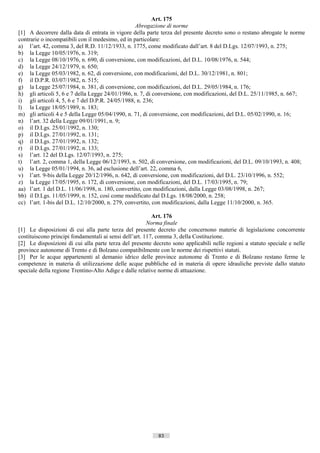 Art. 175
                                                  Abrogazione di norme
[1] A decorrere dalla data di entrata in vigore della parte terza del presente decreto sono o restano abrogate le norme
contrarie o incompatibili con il medesimo, ed in particolare:
a) l’art. 42, comma 3, del R.D. 11/12/1933, n. 1775, come modificato dall’art. 8 del D.Lgs. 12/07/1993, n. 275;
b) la Legge 10/05/1976, n. 319;
c) la Legge 08/10/1976, n. 690, di conversione, con modificazioni, del D.L. 10/08/1976, n. 544;
d) la Legge 24/12/1979, n. 650;
e) la Legge 05/03/1982, n. 62, di conversione, con modificazioni, del D.L. 30/12/1981, n. 801;
f) il D.P.R. 03/07/1982, n. 515;
g) la Legge 25/07/1984, n. 381, di conversione, con modificazioni, del D.L. 29/05/1984, n. 176;
h) gli articoli 5, 6 e 7 della Legge 24/01/1986, n. 7, di conversione, con modificazioni, del D.L. 25/11/1985, n. 667;
i) gli articoli 4, 5, 6 e 7 del D.P.R. 24/05/1988, n. 236;
l) la Legge 18/05/1989, n. 183;
m) gli articoli 4 e 5 della Legge 05/04/1990, n. 71, di conversione, con modificazioni, del D.L. 05/02/1990, n. 16;
n) l’art. 32 della Legge 09/01/1991, n. 9;
o) il D.Lgs. 25/01/1992, n. 130;
p) il D.Lgs. 27/01/1992, n. 131;
q) il D.Lgs. 27/01/1992, n. 132;
r) il D.Lgs. 27/01/1992, n. 133;
s) l’art. 12 del D.Lgs. 12/07/1993, n. 275;
t) l’art. 2, comma 1, della Legge 06/12/1993, n. 502, di conversione, con modificazioni, del D.L. 09/10/1993, n. 408;
u) la Legge 05/01/1994, n. 36, ad esclusione dell’art. 22, comma 6,
v) l’art. 9-bis della Legge 20/12/1996, n. 642, di conversione, con modificazioni, del D.L. 23/10/1996, n. 552;
z) la Legge 17/05/1995, n. 172, di conversione, con modificazioni, del D.L. 17/03/1995, n. 79;
aa) l’art. 1 del D.L. 11/06/1998, n. 180, convertito, con modificazioni, dalla Legge 03/08/1998, n. 267;
bb) il D.Lgs. 11/05/1999, n. 152, così come modificato dal D.Lgs. 18/08/2000, n. 258;
cc) l’art. 1-bis del D.L. 12/10/2000, n. 279, convertito, con modificazioni, dalla Legge 11/10/2000, n. 365.

                                                          Art. 176
                                                        Norma finale
[1] Le disposizioni di cui alla parte terza del presente decreto che concernono materie di legislazione concorrente
costituiscono principi fondamentali ai sensi dell’art. 117, comma 3, della Costituzione.
[2] Le disposizioni di cui alla parte terza del presente decreto sono applicabili nelle regioni a statuto speciale e nelle
province autonome di Trento e di Bolzano compatibilmente con le norme dei rispettivi statuti.
[3] Per le acque appartenenti al demanio idrico delle province autonome di Trento e di Bolzano restano ferme le
competenze in materia di utilizzazione delle acque pubbliche ed in materia di opere idrauliche previste dallo statuto
speciale della regione Trentino-Alto Adige e dalle relative norme di attuazione.




                                                           83                      ((c) Datatronics Sistemi S.n.c. - Brescia
 