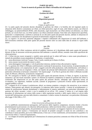 PARTE QUARTA
                         Norme in materia di gestione dei rifiuti e di bonifica dei siti inquinati

                                                         TITOLO I
                                                      Gestione dei rifiuti

                                                           Capo I
                                                     Disposizioni generali

                                                               Art. 177
                                                      Campo di applicazione
[1] La parte quarta del presente decreto disciplina la gestione dei rifiuti e la bonifica dei siti inquinati anche in
attuazione delle direttive comunitarie sui rifiuti, sui rifiuti pericolosi, sugli oli usati, sulle batterie esauste, sui rifiuti di
imballaggio, sui policlorobifenili (PCB), sulle discariche, sugli inceneritori, sui rifiuti elettrici ed elettronici, sui rifiuti
portuali, sui veicoli fuori uso, sui rifiuti sanitari e sui rifiuti contenenti amianto. Sono fatte salve disposizioni specifiche,
particolari o complementari, conformi ai principi di cui alla parte quarta del presente decreto, adottate in attuazione di
direttive comunitarie che disciplinano la gestione di determinate categorie di rifiuti.
[2] Le regioni e le province autonome adeguano i rispettivi ordinamenti alle disposizioni di tutela dell’ambiente e
dell’ecosistema contenute nella parte quarta del presente decreto entro un anno dalla data di entrata in vigore dello
stesso.

                                                           Art. 178
                                                            Finalità
[1] La gestione dei rifiuti costituisce attività di pubblico interesse ed è disciplinata dalla parte quarta del presente
decreto al fine di assicurare un'elevata protezione dell’ambiente e controlli efficaci, tenendo conto della specificità dei
rifiuti pericolosi.
[2] I rifiuti devono essere recuperati o smaltiti senza pericolo per la salute dell’uomo e senza usare procedimenti o
metodi che potrebbero recare pregiudizio all’ambiente e, in particolare:
a) senza determinare rischi per l’acqua, l’aria, il suolo, nonché per la fauna e la flora;
b) senza causare inconvenienti da rumori o odori;
c) senza danneggiare il paesaggio e i siti di particolare interesse, tutelati in base alla normativa vigente.
[3] La gestione dei rifiuti è effettuata conformemente ai principi di precauzione, di prevenzione, di proporzionalità, di
responsabilizzazione e di cooperazione di tutti i soggetti coinvolti nella produzione, nella distribuzione, nell’utilizzo e
nel consumo di beni da cui originano i rifiuti, nel rispetto dei principi dell’ordinamento nazionale e comunitario, con
particolare riferimento al principio comunitario “chi inquina paga”. A tal fine le gestione dei rifiuti è effettuata secondo
criteri di efficacia, efficienza, economicità e trasparenza.
[4] Per conseguire le finalità e gli obiettivi della parte quarta del presente decreto, lo Stato, le regioni, le province
autonome e gli enti locali esercitano i poteri e le funzioni di rispettiva competenza in materia di gestione dei rifiuti in
conformità alle disposizioni di cui alla parte quarta del presente decreto, adottando ogni opportuna azione ed
avvalendosi, ove opportuno, mediante accordi, contratti di programma o protocolli d’intesa anche sperimentali, di
soggetti pubblici o privati.
[5] I soggetti di cui al comma 4 costituiscono, altresì, un sistema compiuto e sinergico che armonizza, in un contesto
unitario, relativamente agli obiettivi da perseguire, la redazione delle norme tecniche, i sistemi di accreditamento e i
sistemi di certificazione attinenti direttamente o indirettamente le materie ambientali, con particolare riferimento alla
gestione dei rifiuti, secondo i criteri e con le modalità di cui all’art. 195, comma 2, lettera a), e nel rispetto delle
procedure di informazione nel settore delle norme e delle regolazioni tecniche e delle regole relative ai servizi della
società dell’informazione, previste dalle direttive comunitarie e relative norme di attuazione, con particolare riferimento
alla Legge 21/06/1986, n. 317.

                                                             Art. 179
                                           Criteri di priorità nella gestione dei rifiuti
[1] Le pubbliche amministrazioni perseguono, nell’esercizio delle rispettive competenze, iniziative dirette a favorire
prioritariamente la prevenzione e la riduzione della produzione e della nocività dei rifiuti, in particolare mediante:
a) lo sviluppo di tecnologie pulite, che permettano un uso più razionale e un maggiore risparmio di risorse naturali;
b) la messa a punto tecnica e l’immissione sul mercato di prodotti concepiti in modo da non contribuire o da
contribuire il meno possibile, per la loro fabbricazione, il loro uso o il loro smaltimento, ad incrementare la quantità o la
nocività dei rifiuti e i rischi di inquinamento;
c) lo sviluppo di tecniche appropriate per l’eliminazione di sostanze pericolose contenute nei rifiuti al fine di favorirne
il recupero.


                                                                84                       ((c) Datatronics Sistemi S.n.c. - Brescia
 
