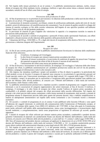 [2] Nel rispetto delle misure prioritarie di cui al comma 1, le pubbliche amministrazioni adottano, inoltre, misure
dirette al recupero dei rifiuti mediante riciclo, reimpiego, riutilizzo o ogni altra azione intesa a ottenere materie prime
secondarie, nonché all’uso di rifiuti come fonte di energia.

                                                          Art. 180
                                            Prevenzione della produzione di rifiuti
[1] Al fine di promuovere in via prioritaria la prevenzione e la riduzione della produzione e della nocività dei rifiuti, le
iniziative di cui all’art. 179 riguardano in particolare:
a) la promozione di strumenti economici, eco-bilanci, sistemi di certificazione ambientale, analisi del ciclo di vita dei
prodotti, azioni di informazione e di sensibilizzazione dei consumatori, l’uso di sistemi di qualità, nonché lo sviluppo del
sistema di marchio ecologico ai fini della corretta valutazione dell’impatto di uno specifico prodotto sull’ambiente
durante l’intero ciclo di vita del prodotto medesimo;
b) la previsione di clausole di gare d’appalto che valorizzino le capacità e le competenze tecniche in materia di
prevenzione della produzione di rifiuti;
c) la promozione di accordi e contratti di programma o protocolli d’intesa anche sperimentali finalizzati, con effetti
migliorativi, alla prevenzione ed alla riduzione della quantità e della pericolosità dei rifiuti;
d) l’attuazione del D.Lgs. 18/02/2005, n. 59, e degli altri decreti di recepimento della direttiva 96/61/CE in materia di
prevenzione e riduzione integrate dell’inquinamento.

                                                                 Art. 181
                                                          Recupero dei rifiuti
[1] Ai fini di una corretta gestione dei rifiuti le pubbliche amministrazioni favoriscono la riduzione dello smaltimento
finale dei rifiuti attraverso:
              a)        il riutilizzo, il reimpiego ed il riciclaggio;
              b)        le altre forme di recupero per ottenere materia prima secondaria dai rifiuti;
              c)        l’adozione di misure economiche e la previsione di condizioni di appalto che prescrivano l’impiego
                        dei materiali recuperati dai rifiuti al fine di favorire il mercato di tali materiali;
              d)        l’utilizzazione dei rifiuti come mezzo per produrre energia.
[2] Al fine di favorire e incrementare le attività di riutilizzo, di reimpiego e di riciclaggio e l’adozione delle altre forme
di recupero dei rifiuti, le pubbliche amministrazioni ed i produttori promuovono analisi dei cicli di vita dei prodotti,
ecobilanci, campagne di informazione e tutte le altre iniziative utili.
[3] Alle imprese che intendono modificare i propri cicli produttivi al fine di ridurre la quantità e la pericolosità dei
rifiuti prodotti ovvero di favorire il recupero di materiali sono concesse in via prioritaria le agevolazioni gravanti sul
Fondo speciale rotativo per l’innovazione tecnologica, previste dagli articoli 14 e seguenti della Legge 17/02/1982, n.
46. Le modalità, i tempi e le procedure per la concessione e l’erogazione delle agevolazioni predette sono stabilite con
decreto del Ministro delle attività produttive, di concerto con i Ministri dell’ambiente e della tutela del territorio,
dell’economia e delle finanze e della salute.
[4] Le pubbliche amministrazioni promuovono e stipulano accordi e contratti di programma con i soggetti economici
interessati o con le associazioni di categoria rappresentative dei settori interessati, al fine di favorire il riutilizzo, il
reimpiego, il riciclaggio e le altre forme di recupero dei rifiuti, nonché l’utilizzo di materie prime secondarie, di
combustibili o di prodotti ottenuti dal recupero dei rifiuti provenienti dalla raccolta differenziata. Nel rispetto dei
principi e dei criteri previsti dalle norme comunitarie e delle norme nazionali di recepimento, detti accordi e contratti di
programma attuano le disposizioni previste dalla parte quarta del presente decreto, oltre a stabilire semplificazioni in
materia di adempimenti amministrativi nel rispetto delle norme comunitarie e con l’eventuale ricorso a strumenti
economici.
[5] Gli accordi e i contratti di programma di cui al comma 4 sono pubblicati nella Gazzetta Ufficiale e sono aperti
all’adesione dei soggetti interessati, in conformità alla comunicazione della Commissione al Parlamento europeo, al
Consiglio e al Comitato delle regioni, Com (2002) 412 definitivo del 17/07/2002, in base alla quale la Commissione
potrà anche utilizzarli nell’ambito della autoregolamentazione, intesa come incoraggiamento o riconoscimento degli
accordi medesimi, o coregolamentazione, intesa come proposizione al legislatore di utilizzare gli accordi, quando
opportuno.
[6] I metodi di recupero dei rifiuti utilizzati per ottenere materia prima secondaria, combustibili o prodotti devono
garantire l’ottenimento di materiali con caratteristiche fissate con decreto del Ministro dell’ambiente e della tutela del
territorio, di concerto con il Ministro delle attività produttive, ai sensi dell’art. 17, comma 3, della Legge 23/08/1988, n.
400. Sino all’emanazione del predetto decreto continuano ad applicarsi le disposizioni di cui al D.M. 05/02/1998 ed al
decreto del Ministro dell’ambiente e della tutela del territorio 12/06/2002, n. 161. Le predette caratteristiche possono
essere altresì conformi alle autorizzazioni rilasciate ai sensi degli articoli 208, 209 e 210 del presente decreto.
[7] Nel rispetto di quanto previsto ai commi 4, 5 e 6 del presente articolo, i soggetti economici interessati o le
associazioni di categoria rappresentative dei settori interessati, anche con riferimento ad interi settori economici e
produttivi, possono stipulare con il Ministro dell’ambiente e della tutela del territorio, di concerto con il Ministro delle
attività produttive e sentito il parere del Consiglio economico e sociale per le politiche ambientali (CESPA), appositi
                                                             85                       ((c) Datatronics Sistemi S.n.c. - Brescia
 