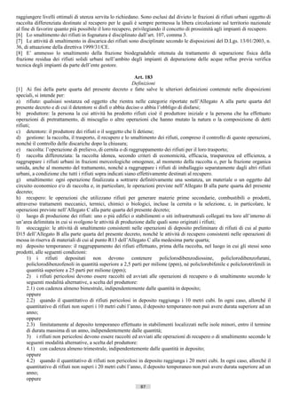 raggiungere livelli ottimali di utenza servita lo richiedano. Sono esclusi dal divieto le frazioni di rifiuti urbani oggetto di
raccolta differenziata destinate al recupero per le quali è sempre permessa la libera circolazione sul territorio nazionale
al fine di favorire quanto più possibile il loro recupero, privilegiando il concetto di prossimità agli impianti di recupero.
[6] Lo smaltimento dei rifiuti in fognatura è disciplinato dall’art. 107, comma 3.
[7] Le attività di smaltimento in discarica dei rifiuti sono disciplinate secondo le disposizioni del D.Lgs. 13/01/2003, n.
36, di attuazione della direttiva 1999/31/CE.
[8] E’ ammesso lo smaltimento della frazione biodegradabile ottenuta da trattamento di separazione fisica della
frazione residua dei rifiuti solidi urbani nell’ambito degli impianti di depurazione delle acque reflue previa verifica
tecnica degli impianti da parte dell’ente gestore.

                                                             Art. 183
                                                            Definizioni
[1] Ai fini della parte quarta del presente decreto e fatte salve le ulteriori definizioni contenute nelle disposizioni
speciali, si intende per:
a) rifiuto: qualsiasi sostanza od oggetto che rientra nelle categorie riportate nell’Allegato A alla parte quarta del
presente decreto e di cui il detentore si disfi o abbia deciso o abbia l’obbligo di disfarsi;
b) produttore: la persona la cui attività ha prodotto rifiuti cioè il produttore iniziale e la persona che ha effettuato
operazioni di pretrattamento, di miscuglio o altre operazioni che hanno mutato la natura o la composizione di detti
rifiuti;
c) detentore: il produttore dei rifiuti o il soggetto che li detiene;
d) gestione: la raccolta, il trasporto, il recupero e lo smaltimento dei rifiuti, compreso il controllo di queste operazioni,
nonché il controllo delle discariche dopo la chiusura;
e) raccolta: l’operazione di prelievo, di cernita o di raggruppamento dei rifiuti per il loro trasporto;
f) raccolta differenziata: la raccolta idonea, secondo criteri di economicità, efficacia, trasparenza ed efficienza, a
raggruppare i rifiuti urbani in frazioni merceologiche omogenee, al momento della raccolta o, per la frazione organica
umida, anche al momento del trattamento, nonché a raggruppare i rifiuti di imballaggio separatamente dagli altri rifiuti
urbani, a condizione che tutti i rifiuti sopra indicati siano effettivamente destinati al recupero.
g) smaltimento: ogni operazione finalizzata a sottrarre definitivamente una sostanza, un materiale o un oggetto dal
circuito economico e/o di raccolta e, in particolare, le operazioni previste nell’Allegato B alla parte quarta del presente
decreto;
h) recupero: le operazioni che utilizzano rifiuti per generare materie prime secondarie, combustibili o prodotti,
attraverso trattamenti meccanici, termici, chimici o biologici, incluse la cernita o la selezione, e, in particolare, le
operazioni previste nell’Allegato C alla parte quarta del presente decreto;
i) luogo di produzione dei rifiuti: uno o più edifici o stabilimenti o siti infrastrutturali collegati tra loro all’interno di
un’area delimitata in cui si svolgono le attività di produzione dalle quali sono originati i rifiuti;
l) stoccaggio: le attività di smaltimento consistenti nelle operazioni di deposito preliminare di rifiuti di cui al punto
D15 dell’Allegato B alla parte quarta del presente decreto, nonché le attività di recupero consistenti nelle operazioni di
messa in riserva di materiali di cui al punto R13 dell’Allegato C alla medesima parte quarta;
m) deposito temporaneo: il raggruppamento dei rifiuti effettuato, prima della raccolta, nel luogo in cui gli stessi sono
prodotti, alle seguenti condizioni:
      1) i rifiuti depositati non devono contenere policlorodibenzodiossine, policlorodibenzofurani,
      policlorodibenzofenoli in quantità superiore a 2,5 parti per milione (ppm), né policlorobifenile e policlorotrifenili in
      quantità superiore a 25 parti per milione (ppm);
      2) i rifiuti pericolosi devono essere raccolti ed avviati alle operazioni di recupero o di smaltimento secondo le
      seguenti modalità alternative, a scelta del produttore:
      2.1) con cadenza almeno bimestrale, indipendentemente dalle quantità in deposito;
      oppure
      2.2) quando il quantitativo di rifiuti pericolosi in deposito raggiunga i 10 metri cubi. In ogni caso, allorché il
      quantitativo di rifiuti non superi i 10 metri cubi l’anno, il deposito temporaneo non può avere durata superiore ad un
      anno;
      oppure
      2.3) limitatamente al deposito temporaneo effettuato in stabilimenti localizzati nelle isole minori, entro il termine
      di durata massima di un anno, indipendentemente dalle quantità;
      3) i rifiuti non pericolosi devono essere raccolti ed avviati alle operazioni di recupero o di smaltimento secondo le
      seguenti modalità alternative, a scelta del produttore:
      4.1) con cadenza almeno trimestrale, indipendentemente dalle quantità in deposito;
      oppure
      4.2) quando il quantitativo di rifiuti non pericolosi in deposito raggiunga i 20 metri cubi. In ogni caso, allorché il
      quantitativo di rifiuti non superi i 20 metri cubi l’anno, il deposito temporaneo non può avere durata superiore ad un
      anno;
      oppure
                                                              87                      ((c) Datatronics Sistemi S.n.c. - Brescia
 