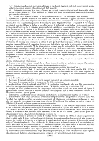 4.3) limitatamente al deposito temporaneo effettuato in stabilimenti localizzati nelle isole minori, entro il termine
      di durata massima di un anno, indipendentemente dalle quantità;
      4)    il deposito temporaneo deve essere effettuato per categorie omogenee di rifiuti e nel rispetto delle relative
      norme tecniche, nonché, per i rifiuti pericolosi, nel rispetto delle norme che disciplinano il deposito delle sostanze
      pericolose in essi contenute;
      5)    devono essere rispettate le norme che disciplinano l’imballaggio e l’etichettatura dei rifiuti pericolosi;
n) sottoprodotto: i prodotti dell’attività dell’impresa che, pur non costituendo l’oggetto dell’attività principale,
scaturiscono in via continuativa dal processo industriale dell’impresa stessa e sono destinati ad un ulteriore impiego o al
consumo. Non sono soggetti alle disposizioni di cui alla parte quarta del presente decreto i sottoprodotti di cui l’impresa
non si disfi, non sia obbligata a disfarsi e non abbia deciso di disfarsi ed in particolare i sottoprodotti impiegati
direttamente dall’impresa che li produce o commercializzati a condizioni economicamente favorevoli per l’impresa
stessa direttamente per il consumo o per l’impiego, senza la necessità di operare trasformazioni preliminari in un
successivo processo produttivo; a quest’ultimo fine, per trasformazione preliminare s’intende qualsiasi operazione che
faccia perdere al sottoprodotto la sua identità, ossia le caratteristiche merceologiche di qualità e le proprietà che esso già
possiede, e che si rende necessaria per il successivo impiego in un processo produttivo o per il consumo. L’utilizzazione
del sottoprodotto deve essere certa e non eventuale. Rientrano altresì tra i sottoprodotti non soggetti alle disposizioni di
cui alla parte quarta del presente decreto le ceneri di pirite, polveri di ossido di ferro, provenienti dal processo di
arrostimento del minerale noto come pirite o solfuro di ferro per la produzione di acido solforico e ossido di ferro,
depositate presso stabilimenti di produzione dismessi, aree industriali e non, anche se sottoposte a procedimento di
bonifica o di ripristino ambientale. Al fine di garantire un impiego certo del sottoprodotto, deve essere verificata la
rispondenza agli standard merceologici, nonché alle norme tecniche, di sicurezza e di settore e deve essere attestata la
destinazione del sottoprodotto ad effettivo utilizzo in base a tali standard e norme tramite una dichiarazione del
produttore o detentore, controfirmata dal titolare dell’impianto dove avviene l’effettivo utilizzo. L’utilizzo del
sottoprodotto non deve comportare per l’ambiente o la salute condizioni peggiorative rispetto a quelle delle normali
attività produttive;
o) frazione umida: rifiuto organico putrescibile ad alto tenore di umidità, proveniente da raccolta differenziata o
selezione o trattamento dei rifiuti urbani;
p) frazione secca: rifiuto a bassa putrescibilità e a basso tenore di umidità proveniente da raccolta differenziata o
selezione o trattamento dei rifiuti urbani, avente un rilevante contenuto energetico;
q) materia prima secondaria: sostanza o materia avente le caratteristiche stabilite ai sensi dell’art. 181;
r) combustibile da rifiuti (CDR): il combustibile classificabile, sulla base delle norme tecniche UNI 9903-1 e
successive modifiche ed integrazioni, come RDF di qualità normale, che è recuperato dai rifiuti urbani e speciali non
pericolosi mediante trattamenti finalizzati a garantire un potere calorifico adeguato al suo utilizzo, nonché a ridurre e
controllare:
1) il rischio ambientale e sanitario;
2) la presenza di materiale metallico, vetri, inerti, materiale putrescibile e il contenuto di umidità;
3) la presenza di sostanze pericolose, in particolare ai fini della combustione;
s) combustibile da rifiuti di qualità elevata (CDR-Q): il combustibile classificabile, sulla base delle norme tecniche
UNI 9903-1 e successive modifiche ed integrazioni, come RDF di qualità elevata, cui si applica l’art. 229;
t) compost da rifiuti: prodotto ottenuto dal compostaggio della frazione organica dei rifiuti urbani nel rispetto di
apposite norme tecniche finalizzate a definirne contenuti e usi compatibili con la tutela ambientale e sanitaria e, in
particolare, a definirne i gradi di qualità;
u) materia prima secondaria per attività siderurgiche e metallurgiche la cui utilizzazione è certa e non eventuale:
1) rottami ferrosi e non ferrosi derivanti da operazioni di recupero completo e rispondenti a specifiche Ceca, Aisi,
Caef, Uni, Euro o ad altre specifiche nazionali e internazionali, individuate entro centottanta giorni dall’entrata in vigore
della parte quarta del presente decreto con decreto del Ministro dell’ambiente e della tutela del territorio di concerto con
il Ministro delle attività produttive, non avente natura regolamentare;
2) i rottami o scarti di lavorazioni industriali o artigianali o provenienti da cicli produttivi o di consumo, esclusa la
raccolta differenziata, che possiedono in origine le medesime caratteristiche riportate nelle specifiche di cui al numero
1). I fornitori e produttori di materia prima secondaria per attività siderurgiche appartenenti a Paesi esteri presentano
domanda di iscrizione all’Albo nazionale gestori ambientali, ai sensi dell’art. 212, comma 12, entro sessanta giorni dalla
data di entrata in vigore del decreto ministeriale di cui al numero 1);
v) gestore del servizio di gestione dei rifiuti e di bonifica dei siti: l’impresa che effettua il servizio di gestione dei
rifiuti, prodotti anche da terzi, e di bonifica dei siti inquinati ricorrendo, coordinandole, anche ad altre imprese, in
possesso dei requisiti di legge, per lo svolgimento di singole parti del servizio medesimo. L’impresa che intende
svolgere l’attività di gestione dei rifiuti e di bonifica dei siti deve essere iscritta nelle categorie di intermediazione dei
rifiuti e bonifica dei siti dell’Albo di cui all’art. 212 nonché nella categoria delle opere generali di bonifica e protezione
ambientale stabilite dall’Allegato A annesso al regolamento di cui al D.P.R. 25/01/2000, n. 34;
z) emissioni: qualsiasi sostanza solida, liquida o gassosa nell’atmosfera che possa causare inquinamento atmosferico;
aa) scarichi idrici: qualsiasi immissione di acque reflue in acque superficiali, sul suolo, nel sottosuolo e in rete fognaria,
indipendentemente dalla loro natura inquinante, anche sottoposte a preventivo trattamento di depurazione;
                                                             88                       ((c) Datatronics Sistemi S.n.c. - Brescia
 