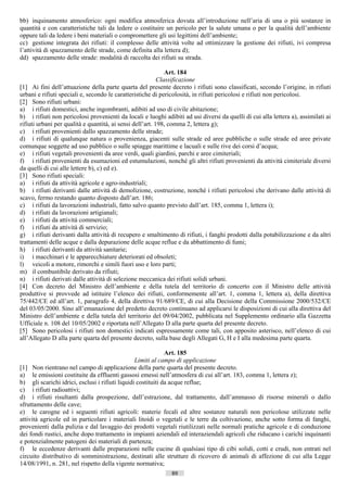 bb) inquinamento atmosferico: ogni modifica atmosferica dovuta all’introduzione nell’aria di una o più sostanze in
quantità e con caratteristiche tali da ledere o costituire un pericolo per la salute umana o per la qualità dell’ambiente
oppure tali da ledere i beni materiali o compromettere gli usi legittimi dell’ambiente;
cc) gestione integrata dei rifiuti: il complesso delle attività volte ad ottimizzare la gestione dei rifiuti, ivi compresa
l’attività di spazzamento delle strade, come definita alla lettera d);
dd) spazzamento delle strade: modalità di raccolta dei rifiuti su strada.

                                                              Art. 184
                                                           Classificazione
[1] Ai fini dell’attuazione della parte quarta del presente decreto i rifiuti sono classificati, secondo l’origine, in rifiuti
urbani e rifiuti speciali e, secondo le caratteristiche di pericolosità, in rifiuti pericolosi e rifiuti non pericolosi.
[2] Sono rifiuti urbani:
a) i rifiuti domestici, anche ingombranti, adibiti ad uso di civile abitazione;
b) i rifiuti non pericolosi provenienti da locali e luoghi adibiti ad usi diversi da quelli di cui alla lettera a), assimilati ai
rifiuti urbani per qualità e quantità, ai sensi dell’art. 198, comma 2, lettera g);
c) i rifiuti provenienti dallo spazzamento delle strade;
d) i rifiuti di qualunque natura o provenienza, giacenti sulle strade ed aree pubbliche o sulle strade ed aree private
comunque soggette ad uso pubblico o sulle spiagge marittime e lacuali e sulle rive dei corsi d’acqua;
e) i rifiuti vegetali provenienti da aree verdi, quali giardini, parchi e aree cimiteriali;
f) i rifiuti provenienti da esumazioni ed estumulazioni, nonché gli altri rifiuti provenienti da attività cimiteriale diversi
da quelli di cui alle lettere b), c) ed e).
[3] Sono rifiuti speciali:
a) i rifiuti da attività agricole e agro-industriali;
b) i rifiuti derivanti dalle attività di demolizione, costruzione, nonché i rifiuti pericolosi che derivano dalle attività di
scavo, fermo restando quanto disposto dall’art. 186;
c) i rifiuti da lavorazioni industriali, fatto salvo quanto previsto dall’art. 185, comma 1, lettera i);
d) i rifiuti da lavorazioni artigianali;
e) i rifiuti da attività commerciali;
f) i rifiuti da attività di servizio;
g) i rifiuti derivanti dalla attività di recupero e smaltimento di rifiuti, i fanghi prodotti dalla potabilizzazione e da altri
trattamenti delle acque e dalla depurazione delle acque reflue e da abbattimento di fumi;
h) i rifiuti derivanti da attività sanitarie;
i) i macchinari e le apparecchiature deteriorati ed obsoleti;
l) veicoli a motore, rimorchi e simili fuori uso e loro parti;
m) il combustibile derivato da rifiuti;
n) i rifiuti derivati dalle attività di selezione meccanica dei rifiuti solidi urbani.
[4] Con decreto del Ministro dell’ambiente e della tutela del territorio di concerto con il Ministro delle attività
produttive si provvede ad istituire l’elenco dei rifiuti, conformemente all’art. 1, comma 1, lettera a), della direttiva
75/442/CE ed all’art. 1, paragrafo 4, della direttiva 91/689/CE, di cui alla Decisione della Commissione 2000/532/CE
del 03/05/2000. Sino all’emanazione del predetto decreto continuano ad applicarsi le disposizioni di cui alla direttiva del
Ministro dell’ambiente e della tutela del territorio del 09/04/2002, pubblicata nel Supplemento ordinario alla Gazzetta
Ufficiale n. 108 del 10/05/2002 e riportata nell’Allegato D alla parte quarta del presente decreto.
[5] Sono pericolosi i rifiuti non domestici indicati espressamente come tali, con apposito asterisco, nell’elenco di cui
all’Allegato D alla parte quarta del presente decreto, sulla base degli Allegati G, H e I alla medesima parte quarta.

                                                              Art. 185
                                                 Limiti al campo di applicazione
[1] Non rientrano nel campo di applicazione della parte quarta del presente decreto.
a) le emissioni costituite da effluenti gassosi emessi nell’atmosfera di cui all’art. 183, comma 1, lettera z);
b) gli scarichi idrici, esclusi i rifiuti liquidi costituiti da acque reflue;
c) i rifiuti radioattivi;
d) i rifiuti risultanti dalla prospezione, dall’estrazione, dal trattamento, dall’ammasso di risorse minerali o dallo
sfruttamento delle cave;
e) le carogne ed i seguenti rifiuti agricoli: materie fecali ed altre sostanze naturali non pericolose utilizzate nelle
attività agricole ed in particolare i materiali litoidi o vegetali e le terre da coltivazione, anche sotto forma di fanghi,
provenienti dalla pulizia e dal lavaggio dei prodotti vegetali riutilizzati nelle normali pratiche agricole e di conduzione
dei fondi rustici, anche dopo trattamento in impianti aziendali ed interaziendali agricoli che riducano i carichi inquinanti
e potenzialmente patogeni dei materiali di partenza;
f) le eccedenze derivanti dalle preparazioni nelle cucine di qualsiasi tipo di cibi solidi, cotti e crudi, non entrati nel
circuito distributivo di somministrazione, destinati alle strutture di ricovero di animali di affezione di cui alla Legge
14/08/1991, n. 281, nel rispetto della vigente normativa;
                                                               89                       ((c) Datatronics Sistemi S.n.c. - Brescia
 