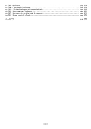 Art. 313   - Ordinanza ……………………………………………………………………………………………                                     pag.   168
Art. 314   - Contenuto dell’ordinanza ……………………………………………………………………………                            pag.   169
Art. 315   - Effetti dell’ordinanza sull’azione giudiziaria ………………………………………………………..            pag.   169
Art. 316   - Ricorso avverso l’ordinanza …………………………………………………………………………                          pag.   169
Art. 317   - Riscossione dei crediti e fondo di rotazione …………………………………………………………               pag.   169
Art. 318   - Norme transitorie e finali …………………………………………………………………………….                         pag.   170

ALLEGATI                                                                                       pag. 172




                                               9               ((c) Datatronics Sistemi S.n.c. - Brescia
 