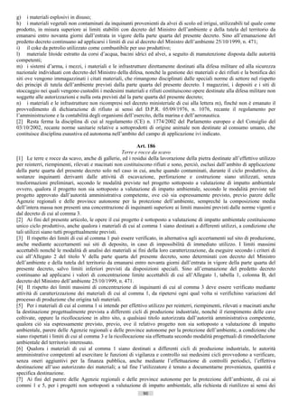 g) i materiali esplosivi in disuso;
h) i materiali vegetali non contaminati da inquinanti provenienti da alvei di scolo ed irrigui, utilizzabili tal quale come
prodotto, in misura superiore ai limiti stabiliti con decreto del Ministro dell’ambiente e della tutela del territorio da
emanarsi entro novanta giorni dall’entrata in vigore della parte quarta del presente decreto. Sino all’emanazione del
predetto decreto continuano ad applicarsi i limiti di cui al decreto del Ministro dell’ambiente 25/10/1999, n. 471;
i) il coke da petrolio utilizzato come combustibile per uso produttivo;
l) materiale litoide estratto da corsi d’acqua, bacini idrici ed alvei, a seguito di manutenzione disposta dalle autorità
competenti;
m) i sistemi d’arma, i mezzi, i materiali e le infrastrutture direttamente destinati alla difesa militare ed alla sicurezza
nazionale individuati con decreto del Ministro della difesa, nonché la gestione dei materiali e dei rifiuti e la bonifica dei
siti ove vengono immagazzinati i citati materiali, che rimangono disciplinati dalle speciali norme di settore nel rispetto
dei principi di tutela dell’ambiente previsti dalla parte quarta del presente decreto. I magazzini, i depositi e i siti di
stoccaggio nei quali vengono custoditi i medesimi materiali e rifiuti costituiscono opere destinate alla difesa militare non
soggette alle autorizzazioni e nulla osta previsti dal la parte quarta del presente decreto;
n) i materiali e le infrastrutture non ricompresi nel decreto ministeriale di cui alla lettera m), finché non è emanato il
provvedimento di dichiarazione di rifiuto ai sensi del D.P.R. 05/09/1976, n. 1076, recante il regolamento per
l’amministrazione e la contabilità degli organismi dell’esercito, della marina e dell’aeronautica.
[2] Resta ferma la disciplina di cui al regolamento (CE) n. 1774/2002 del Parlamento europeo e del Consiglio del
03/10/2002, recante norme sanitarie relative a sottoprodotti di origine animale non destinate al consumo umano, che
costituisce disciplina esaustiva ed autonoma nell’ambito del campo di applicazione ivi indicato.

                                                            Art. 186
                                                     Terre e rocce da scavo
[1] Le terre e rocce da scavo, anche di gallerie, ed i residui della lavorazione della pietra destinate all’effettivo utilizzo
per reinterri, riempimenti, rilevati e macinati non costituiscono rifiuti e sono, perciò, esclusi dall’ambito di applicazione
della parte quarta del presente decreto solo nel caso in cui, anche quando contaminati, durante il ciclo produttivo, da
sostanze inquinanti derivanti dalle attività di escavazione, perforazione e costruzione siano utilizzati, senza
trasformazioni preliminari, secondo le modalità previste nel progetto sottoposto a valutazione di impatto ambientale
ovvero, qualora il progetto non sia sottoposto a valutazione di impatto ambientale, secondo le modalità previste nel
progetto approvato dall’autorità amministrativa competente, ove ciò sia espressamente previsto, previo parere delle
Agenzie regionali e delle province autonome per la protezione dell’ambiente, sempreché la composizione media
dell’intera massa non presenti una concentrazione di inquinanti superiore ai limiti massimi previsti dalle norme vigenti e
dal decreto di cui al comma 3.
[2] Ai fini del presente articolo, le opere il cui progetto è sottoposto a valutazione di impatto ambientale costituiscono
unico ciclo produttivo, anche qualora i materiali di cui al comma 1 siano destinati a differenti utilizzi, a condizione che
tali utilizzi siano tutti progettualmente previsti.
[3] Il rispetto dei limiti di cui al comma 1 può essere verificato, in alternativa agli accertamenti sul sito di produzione,
anche mediante accertamenti sui siti di deposito, in caso di impossibilità di immediato utilizzo. I limiti massimi
accettabili nonché le modalità di analisi dei materiali ai fini della loro caratterizzazione, da eseguire secondo i criteri di
cui all’Allegato 2 del titolo V della parte quarta del presente decreto, sono determinati con decreto del Ministro
dell’ambiente e della tutela del territorio da emanarsi entro novanta giorni dall’entrata in vigore della parte quarta del
presente decreto, salvo limiti inferiori previsti da disposizioni speciali. Sino all’emanazione del predetto decreto
continuano ad applicarsi i valori di concentrazione limite accettabili di cui all’Allegato 1, tabella 1, colonna B, del
decreto del Ministro dell’ambiente 25/10/1999, n. 471.
[4] Il rispetto dei limiti massimi di concentrazione di inquinanti di cui al comma 3 deve essere verificato mediante
attività di caratterizzazione dei materiali di cui al comma 1, da ripetersi ogni qual volta si verifichino variazioni del
processo di produzione che origina tali materiali.
[5] Per i materiali di cui al comma 1 si intende per effettivo utilizzo per reinterri, riempimenti, rilevati e macinati anche
la destinazione progettualmente prevista a differenti cicli di produzione industriale, nonché il riempimento delle cave
coltivate, oppure la ricollocazione in altro sito, a qualsiasi titolo autorizzata dall’autorità amministrativa competente,
qualora ciò sia espressamente previsto, previo, ove il relativo progetto non sia sottoposto a valutazione di impatto
ambientale, parere delle Agenzie regionali e delle province autonome per la protezione dell’ambiente, a condizione che
siano rispettati i limiti di cui al comma 3 e la ricollocazione sia effettuata secondo modalità progettuali di rimodellazione
ambientale del territorio interessato.
[6] Qualora i materiali di cui al comma 1 siano destinati a differenti cicli di produzione industriale, le autorità
amministrative competenti ad esercitare le funzioni di vigilanza e controllo sui medesimi cicli provvedono a verificare,
senza oneri aggiuntivi per la finanza pubblica, anche mediante l’effettuazione di controlli periodici, l’effettiva
destinazione all’uso autorizzato dei materiali; a tal fine l’utilizzatore è tenuto a documentarne provenienza, quantità e
specifica destinazione.
[7] Ai fini del parere delle Agenzie regionali e delle province autonome per la protezione dell’ambiente, di cui ai
commi 1 e 5, per i progetti non sottoposti a valutazione di impatto ambientale, alla richiesta di riutilizzo ai sensi dei
                                                             90                       ((c) Datatronics Sistemi S.n.c. - Brescia
 