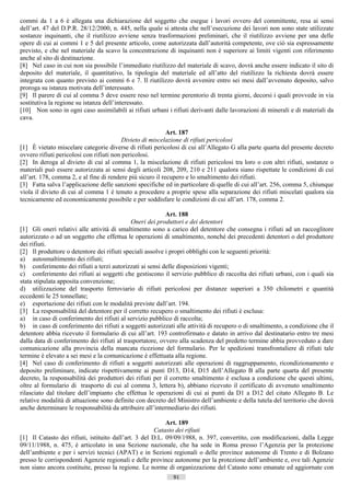 commi da 1 a 6 è allegata una dichiarazione del soggetto che esegue i lavori ovvero del committente, resa ai sensi
dell’art. 47 del D.P.R. 28/12/2000, n. 445, nella quale si attesta che nell’esecuzione dei lavori non sono state utilizzate
sostanze inquinanti, che il riutilizzo avviene senza trasformazioni preliminari, che il riutilizzo avviene per una delle
opere di cui ai commi 1 e 5 del presente articolo, come autorizzata dall’autorità competente, ove ciò sia espressamente
previsto, e che nel materiale da scavo la concentrazione di inquinanti non è superiore ai limiti vigenti con riferimento
anche al sito di destinazione.
[8] Nel caso in cui non sia possibile l’immediato riutilizzo del materiale di scavo, dovrà anche essere indicato il sito di
deposito del materiale, il quantitativo, la tipologia del materiale ed all’atto del riutilizzo la richiesta dovrà essere
integrata con quanto previsto ai commi 6 e 7. Il riutilizzo dovrà avvenire entro sei mesi dall’avvenuto deposito, salvo
proroga su istanza motivata dell’interessato.
[9] Il parere di cui al comma 5 deve essere reso nel termine perentorio di trenta giorni, decorsi i quali provvede in via
sostitutiva la regione su istanza dell’interessato.
[10] Non sono in ogni caso assimilabili ai rifiuti urbani i rifiuti derivanti dalle lavorazioni di minerali e di materiali da
cava.

                                                            Art. 187
                                          Divieto di miscelazione di rifiuti pericolosi
[1] È vietato miscelare categorie diverse di rifiuti pericolosi di cui all’Allegato G alla parte quarta del presente decreto
ovvero rifiuti pericolosi con rifiuti non pericolosi.
[2] In deroga al divieto di cui al comma 1, la miscelazione di rifiuti pericolosi tra loro o con altri rifiuti, sostanze o
materiali può essere autorizzata ai sensi degli articoli 208, 209, 210 e 211 qualora siano rispettate le condizioni di cui
all’art. 178, comma 2, e al fine di rendere più sicuro il recupero e lo smaltimento dei rifiuti.
[3] Fatta salva l’applicazione delle sanzioni specifiche ed in particolare di quelle di cui all’art. 256, comma 5, chiunque
viola il divieto di cui al comma 1 è tenuto a procedere a proprie spese alla separazione dei rifiuti miscelati qualora sia
tecnicamente ed economicamente possibile e per soddisfare le condizioni di cui all’art. 178, comma 2.

                                                           Art. 188
                                             Oneri dei produttori e dei detentori
[1] Gli oneri relativi alle attività di smaltimento sono a carico del detentore che consegna i rifiuti ad un raccoglitore
autorizzato o ad un soggetto che effettua le operazioni di smaltimento, nonché dei precedenti detentori o del produttore
dei rifiuti.
[2] Il produttore o detentore dei rifiuti speciali assolve i propri obblighi con le seguenti priorità:
a) autosmaltimento dei rifiuti;
b) conferimento dei rifiuti a terzi autorizzati ai sensi delle disposizioni vigenti;
c) conferimento dei rifiuti ai soggetti che gestiscono il servizio pubblico di raccolta dei rifiuti urbani, con i quali sia
stata stipulata apposita convenzione;
d) utilizzazione del trasporto ferroviario di rifiuti pericolosi per distanze superiori a 350 chilometri e quantità
eccedenti le 25 tonnellate;
e) esportazione dei rifiuti con le modalità previste dall’art. 194.
[3] La responsabilità del detentore per il corretto recupero o smaltimento dei rifiuti è esclusa:
a) in caso di conferimento dei rifiuti al servizio pubblico di raccolta;
b) in caso di conferimento dei rifiuti a soggetti autorizzati alle attività di recupero o di smaltimento, a condizione che il
detentore abbia ricevuto il formulario di cui all’art. 193 controfirmato e datato in arrivo dal destinatario entro tre mesi
dalla data di conferimento dei rifiuti al trasportatore, ovvero alla scadenza del predetto termine abbia provveduto a dare
comunicazione alla provincia della mancata ricezione del formulario. Per le spedizioni transfrontaliere di rifiuti tale
termine è elevato a sei mesi e la comunicazione è effettuata alla regione.
[4] Nel caso di conferimento di rifiuti a soggetti autorizzati alle operazioni di raggruppamento, ricondizionamento e
deposito preliminare, indicate rispettivamente ai punti D13, D14, D15 dell’Allegato B alla parte quarta del presente
decreto, la responsabilità dei produttori dei rifiuti per il corretto smaltimento è esclusa a condizione che questi ultimi,
oltre al formulario di trasporto di cui al comma 3, lettera b), abbiano ricevuto il certificato di avvenuto smaltimento
rilasciato dal titolare dell’impianto che effettua le operazioni di cui ai punti da D1 a D12 del citato Allegato B. Le
relative modalità di attuazione sono definite con decreto del Ministro dell’ambiente e della tutela del territorio che dovrà
anche determinare le responsabilità da attribuire all’intermediario dei rifiuti.

                                                           Art. 189
                                                       Catasto dei rifiuti
[1] Il Catasto dei rifiuti, istituito dall’art. 3 del D.L. 09/09/1988, n. 397, convertito, con modificazioni, dalla Legge
09/11/1988, n. 475, è articolato in una Sezione nazionale, che ha sede in Roma presso l’Agenzia per la protezione
dell’ambiente e per i servizi tecnici (APAT) e in Sezioni regionali o delle province autonome di Trento e di Bolzano
presso le corrispondenti Agenzie regionali e delle province autonome per la protezione dell’ambiente e, ove tali Agenzie
non siano ancora costituite, presso la regione. Le norme di organizzazione del Catasto sono emanate ed aggiornate con
                                                             91                      ((c) Datatronics Sistemi S.n.c. - Brescia
 