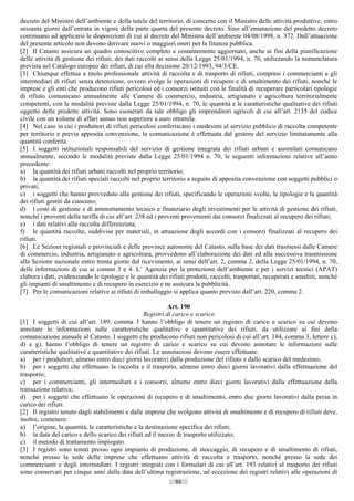 decreto del Ministro dell’ambiente e della tutela del territorio, di concerto con il Ministro delle attività produttive, entro
sessanta giorni dall’entrata in vigore della parte quarta del presente decreto. Sino all’emanazione del predetto decreto
continuano ad applicarsi le disposizioni di cui al decreto del Ministro dell’ambiente 04/08/1998, n. 372. Dall’attuazione
del presente articolo non devono derivare nuovi o maggiori oneri per la finanza pubblica.
[2] Il Catasto assicura un quadro conoscitivo completo e costantemente aggiornato, anche ai fini della pianificazione
delle attività di gestione dei rifiuti, dei dati raccolti ai sensi della Legge 25/01/1994, n. 70, utilizzando la nomenclatura
prevista nel Catalogo europeo dei rifiuti, di cui alla decisione 20/12/1993, 94/3/CE.
[3] Chiunque effettua a titolo professionale attività di raccolta e di trasporto di rifiuti, compresi i commercianti e gli
intermediari di rifiuti senza detenzione, ovvero svolge le operazioni di recupero e di smaltimento dei rifiuti, nonché le
imprese e gli enti che producono rifiuti pericolosi ed i consorzi istituiti con le finalità di recuperare particolari tipologie
di rifiuto comunicano annualmente alle Camere di commercio, industria, artigianato e agricoltura territorialmente
competenti, con le modalità previste dalla Legge 25/01/1994, n. 70, le quantità e le caratteristiche qualitative dei rifiuti
oggetto delle predette attività. Sono esonerati da tale obbligo gli imprenditori agricoli di cui all’art. 2135 del codice
civile con un volume di affari annuo non superiore a euro ottomila.
[4] Nel caso in cui i produttori di rifiuti pericolosi conferiscano i medesimi al servizio pubblico di raccolta competente
per territorio e previa apposita convenzione, la comunicazione è effettuata dal gestore del servizio limitatamente alla
quantità conferita.
[5] I soggetti istituzionali responsabili del servizio di gestione integrata dei rifiuti urbani e assimilati comunicano
annualmente, secondo le modalità previste dalla Legge 25/01/1994 n. 70, le seguenti informazioni relative all’anno
precedente:
a) la quantità dei rifiuti urbani raccolti nel proprio territorio;
b) la quantità dei rifiuti speciali raccolti nel proprio territorio a seguito di apposita convenzione con soggetti pubblici o
privati;
c) i soggetti che hanno provveduto alla gestione dei rifiuti, specificando le operazioni svolte, le tipologie e la quantità
dei rifiuti gestiti da ciascuno;
d) i costi di gestione e di ammortamento tecnico e finanziario degli investimenti per le attività di gestione dei rifiuti,
nonché i proventi della tariffa di cui all’art. 238 ed i proventi provenienti dai consorzi finalizzati al recupero dei rifiuti;
e) i dati relativi alla raccolta differenziata;
f) le quantità raccolte, suddivise per materiali, in attuazione degli accordi con i consorzi finalizzati al recupero dei
rifiuti.
[6] Le Sezioni regionali e provinciali e delle province autonome del Catasto, sulla base dei dati trasmessi dalle Camere
di commercio, industria, artigianato e agricoltura, provvedono all’elaborazione dei dati ed alla successiva trasmissione
alla Sezione nazionale entro trenta giorni dal ricevimento, ai sensi dell’art. 2, comma 2, della Legge 25/01/1994, n. 70,
delle informazioni di cui ai commi 3 e 4. L’ Agenzia per la protezione dell’ambiente e per i servizi tecnici (APAT)
elabora i dati, evidenziando le tipologie e le quantità dei rifiuti prodotti, raccolti, trasportati, recuperati e smaltiti, nonché
gli impianti di smaltimento e di recupero in esercizio e ne assicura la pubblicità.
[7] Per le comunicazioni relative ai rifiuti di imballaggio si applica quanto previsto dall’art. 220, comma 2.

                                                             Art. 190
                                                   Registri di carico e scarico
[1] I soggetti di cui all’art. 189, comma 3 hanno l’obbligo di tenere un registro di carico e scarico su cui devono
annotare le informazioni sulle caratteristiche qualitative e quantitative dei rifiuti, da utilizzare ai fini della
comunicazione annuale al Catasto. I soggetti che producono rifiuti non pericolosi di cui all’art. 184, comma 3, lettere c),
d) e g), hanno l’obbligo di tenere un registro di carico e scarico su cui devono annotare le informazioni sulle
caratteristiche qualitative e quantitative dei rifiuti. Le annotazioni devono essere effettuate:
a) per i produttori, almeno entro dieci giorni lavorativi dalla produzione del rifiuto e dallo scarico del medesimo;
b) per i soggetti che effettuano la raccolta e il trasporto, almeno entro dieci giorni lavorativi dalla effettuazione del
trasporto;
c) per i commercianti, gli intermediari e i consorzi, almeno entro dieci giorni lavorativi dalla effettuazione della
transazione relativa;
d) per i soggetti che effettuano le operazioni di recupero e di smaltimento, entro due giorni lavorativi dalla presa in
carico dei rifiuti.
[2] Il registro tenuto dagli stabilimenti e dalle imprese che svolgono attività di smaltimento e di recupero di rifiuti deve,
inoltre, contenere:
a) l’origine, la quantità, le caratteristiche e la destinazione specifica dei rifiuti;
b) la data del carico e dello scarico dei rifiuti ed il mezzo di trasporto utilizzato;
c) il metodo di trattamento impiegato.
[3] I registri sono tenuti presso ogni impianto di produzione, di stoccaggio, di recupero e di smaltimento di rifiuti,
nonché presso la sede delle imprese che effettuano attività di raccolta e trasporto, nonché presso la sede dei
commercianti e degli intermediari. I registri integrati con i formulari di cui all’art. 193 relativi al trasporto dei rifiuti
sono conservati per cinque anni dalla data dell’ultima registrazione, ad eccezione dei registri relativi alle operazioni di
                                                               92                       ((c) Datatronics Sistemi S.n.c. - Brescia
 