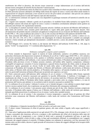 smaltimento dei rifiuti in discarica, che devono essere conservati a tempo indeterminato ed al termine dell’attività
devono essere consegnati all’autorità che ha rilasciato l’autorizzazione.
[4] I soggetti la cui produzione annua di rifiuti non eccede le dieci tonnellate di rifiuti non pericolosi e le due tonnellate
di rifiuti pericolosi possono adempiere all’obbligo della tenuta dei registri di carico e scarico dei rifiuti anche tramite le
organizzazioni di categoria interessate o loro società di servizi che provvedono ad annotare i dati previsti con cadenza
mensile, mantenendo presso la sede dell’impresa copia dei dati trasmessi.
[5] Le informazioni contenute nel registro sono rese disponibili in qualunque momento all’autorità di controllo che ne
faccia richiesta.
[6] I registri sono numerati, vidimati e gestiti con le procedure e le modalità fissate dalla normativa sui registri IVA.
Gli obblighi connessi alla tenuta dei registri di carico e scarico si intendono correttamente adempiuti anche qualora sia
utilizzata carta formato A4, regolarmente numerata.
[7] La disciplina di carattere nazionale relativa al presente articolo è definita con decreto del Ministro dell’ambiente e
della tutela del territorio entro sessanta giorni dall’entrata in vigore della parte quarta del presente decreto. Sino
all’emanazione del predetto decreto continuano ad applicarsi le disposizioni di cui al decreto del Ministro dell’ambiente
01/04/1998, n. 148, come modificato dal comma 9, e di cui alla circolare del Ministro dell’ambiente del 04/08/1998.
[8] Sono esonerati dall’obbligo di cui al comma 1 le organizzazioni di cui agli articoli 221, comma 3, lettere a) e c),
223, 224, 228, 233, 234, 235 e 236, a condizione che dispongano di evidenze documentali o contabili con analoghe
funzioni e fermi restando gli adempimenti documentali e contabili previsti a carico dei predetti soggetti dalle vigenti
normative.
[9] Nell’Allegato 6.C1, sezione III, lettera c), del decreto del Ministro dell’ambiente 01/04/1998, n. 148, dopo le
parole: “in litri” la congiunzione: “e” è sostituita dalla disgiunzione: “o”.

                                                           Art. 191
                                      Ordinanze contingibili e urgenti e poteri sostitutivi
[1] Ferme restando le disposizioni vigenti in materia di tutela ambientale, sanitaria e di pubblica sicurezza, con
particolare riferimento alle disposizioni sul potere di ordinanza di cui all’art. 5 della Legge 24/02/1992, n. 225, istitutiva
del servizio nazionale della protezione civile, qualora si verifichino situazioni di eccezionale ed urgente necessità di
tutela della salute pubblica e dell’ambiente, e non si possa altrimenti provvedere, il Presidente della Giunta regionale o il
Presidente della provincia ovvero il Sindaco possono emettere, nell’ambito delle rispettive competenze, ordinanze
contingibili ed urgenti per consentire il ricorso temporaneo a speciali forme di gestione dei rifiuti, anche in deroga alle
disposizioni vigenti, garantendo un elevato livello di tutela della salute e dell’ambiente. Dette ordinanze sono
comunicate al Presidente del Consiglio dei Ministri, al Ministro dell’ambiente e della tutela del territorio, al Ministro
della salute, al Ministro delle attività produttive, al Presidente della regione e all’autorità d’ambito di cui all’art. 201
entro tre giorni dall’emissione ed hanno efficacia per un periodo non superiore a sei mesi.
[2] Entro centoventi giorni dall’adozione delle ordinanze di cui al comma 1, il Presidente della Giunta regionale
promuove ed adotta le iniziative necessarie per garantire la raccolta differenziata, il riutilizzo, il riciclaggio e lo
smaltimento dei rifiuti. In caso di inutile decorso del termine e di accertata inattività, il Ministro dell’ambiente e della
tutela del territorio diffida il Presidente della Giunta regionale a provvedere entro un congruo termine e, in caso di
protrazione dell’inerzia, può adottare in via sostitutiva tutte le iniziative necessarie ai predetti fini.
[3] Le ordinanze di cui al comma 1 indicano le norme a cui si intende derogare e sono adottate su parere degli organi
tecnici o tecnico-sanitari locali, che si esprimono con specifico riferimento alle conseguenze ambientali.
[4] Le ordinanze di cui al comma 1 non possono essere reiterate per più di due volte. Qualora ricorrano comprovate
necessità, il Presidente della regione d’intesa con il Ministro dell’ambiente e della tutela del territorio può adottare,
dettando specifiche prescrizioni, le ordinanze di cui al comma 1 anche oltre i predetti termini.
[5] Le ordinanze di cui al comma 1 che consentono il ricorso temporaneo a speciali forme di gestione dei rifiuti
pericolosi sono comunicate dal Ministro dell’ambiente e della tutela del territorio alla Commissione dell’Unione
europea.

                                                           Art. 192
                                                     Divieto di abbandono
[1] L’abbandono e il deposito incontrollati di rifiuti sul suolo e nel suolo sono vietati.
[2] È altresì vietata l’immissione di rifiuti di qualsiasi genere, allo stato solido o liquido, nelle acque superficiali e
sotterranee.
[3] Fatta salva l’applicazione della sanzioni di cui agli articoli 255 e 256, chiunque viola i divieti di cui ai commi 1 e 2
è tenuto a procedere alla rimozione, all’avvio a recupero o allo smaltimento dei rifiuti ed al ripristino dello stato dei
luoghi in solido con il proprietario e con i titolari di diritti reali o personali di godimento sull’area, ai quali tale
violazione sia imputabile a titolo di dolo o colpa, in base agli accertamenti effettuati, in contraddittorio con i soggetti
interessati, dai soggetti preposti al controllo. Il Sindaco dispone con ordinanza le operazioni a tal fine necessarie ed il
termine entro cui provvedere, decorso il quale procede all’esecuzione in danno dei soggetti obbligati ed al recupero delle
somme anticipate.

                                                             93                       ((c) Datatronics Sistemi S.n.c. - Brescia
 