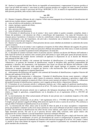[4] Qualora la responsabilità del fatto illecito sia imputabile ad amministratori o rappresentanti di persona giuridica ai
sensi e per gli effetti del comma 3, sono tenuti in solido la persona giuridica ed i soggetti che siano subentrati nei diritti
della persona stessa, secondo le previsioni del D.Lgs. 08/09/2001, n. 231, in materia di responsabilità amministrativa
delle persone giuridiche, delle società e delle associazioni

                                                              Art. 193
                                                        Trasporto dei rifiuti
[1] Durante il trasporto effettuato da enti o imprese i rifiuti sono accompagnati da un formulario di identificazione dal
quale devono risultare almeno i seguenti dati:
a) nome ed indirizzo del produttore e del detentore;
b) origine, tipologia e quantità del rifiuto;
c) impianto di destinazione;
d) data e percorso dell’istradamento;
e) nome ed indirizzo del destinatario.
[2] Il formulario di identificazione di cui al comma 1 deve essere redatto in quattro esemplari, compilato, datato e
firmato dal produttore o dal detentore dei rifiuti e controfirmato dal trasportatore. Una copia del formulario deve
rimanere presso il produttore o il detentore e le altre tre, controfirmate e datate in arrivo dal destinatario, sono acquisite
una dal destinatario e due dal trasportatore, che provvede a trasmetterne una al detentore. Le copie del formulario
devono essere conservate per cinque anni.
[3] Durante la raccolta ed il trasporto i rifiuti pericolosi devono essere imballati ed etichettati in conformità alle norme
vigenti in materia.
[4] Le disposizioni di cui al comma 1 non si applicano al trasporto di rifiuti urbani effettuato dal soggetto che gestisce
il servizio pubblico né ai trasporti di rifiuti non pericolosi effettuati dal produttore dei rifiuti stessi, in modo occasionale
e saltuario, che non eccedano la quantità di trenta chilogrammi o di trenta litri.
[5] La disciplina di carattere nazionale relativa al presente articolo è definita con decreto del Ministro dell’ambiente e
della tutela del territorio da emanarsi entro sessanta giorni dall’entrata in vigore della parte quarta del presente decreto.
Sino all’emanazione del predetto decreto continuano ad applicarsi le disposizioni di cui al decreto del Ministro
dell’ambiente 01/04/1998, n. 145.
[6] La definizione del modello e dei contenuti del formulario di identificazione e le modalità di numerazione, di
vidimazione e di gestione dei formulari di identificazione, nonché la disciplina delle specifiche responsabilità del
produttore o detentore, del trasportatore e del destinatario sono fissati con decreto del Ministro dell’ambiente e della
tutela del territorio tenendo conto delle specifiche modalità delle singole tipologie di trasporto, con particolare
riferimento ai trasporti intermodali, ai trasporti per ferrovia e alla microraccolta. Sino all’emanazione del predetto
decreto continuano ad applicarsi le seguenti disposizioni:
a) relativamente alla definizione del modello e dei contenuti del formulario di identificazione, si applica il decreto del
Ministro dell’ambiente 01/04/1998, n. 145;
b) relativamente alla numerazione e vidimazione, i formulari di identificazione devono essere numerati e vidimati
dagli uffici dell’Agenzia delle entrate o dalle Camere di commercio, industria, artigianato e agricoltura o dagli uffici
regionali e provinciali competenti in materia di rifiuti e devono essere annotati sul registro IVA acquisti. La vidimazione
dei predetti formulari di identificazione è gratuita e non è soggetta ad alcun diritto o imposizione tributaria.
[7] Il formulario di cui al presente articolo è validamente sostituito, per i rifiuti oggetto di spedizioni transfrontaliere,
dai documenti previsti dalla normativa comunitaria di cui all’art. 194, anche con riguardo alla tratta percorsa su territorio
nazionale.
[8] Le disposizioni del presente articolo non si applicano alle fattispecie disciplinate dal D.Lgs. 27/01/1992, n. 99,
relativo ai fanghi in agricoltura, compatibilmente con la disciplina di cui al regolamento (CEE) n. 259/1993 del
01/02/1993.
[9] La movimentazione dei rifiuti esclusivamente all’interno di aree private non è considerata trasporto ai fini della
parte quarta del presente decreto.
[10] Il documento commerciale, di cui all’art. 7 del regolamento (CE) n. 1774/2002 del Parlamento europeo e del
Consiglio, per gli operatori soggetti all’obbligo della tenuta dei registri di carico e scarico di cui all’art. 190, sostituisce a
tutti gli effetti il formulario di identificazione di cui al comma 1.
[11] La microraccolta dei rifiuti, intesa come la raccolta di rifiuti da parte di un unico raccoglitore o trasportatore
presso più produttori o detentori svolta con lo stesso automezzo, deve essere effettuata nel più breve tempo tecnicamente
possibile. Nei formulari di identificazione dei rifiuti devono essere indicate, nello spazio relativo al percorso, tutte le
tappe intermedie previste. Nel caso in cui il percorso dovesse subire delle variazioni, nello spazio relativo alle
annotazioni deve essere indicato a cura del trasportatore il percorso realmente effettuato.
[12] La sosta durante il trasporto dei rifiuti caricati per la spedizione all’interno dei porti e degli scali ferroviari, delle
stazioni di partenza, di smistamento e di arrivo, gli stazionamenti dei veicoli in configurazione di trasporto, nonché le
soste tecniche per le operazioni di trasbordo non rientrano nelle attività di stoccaggio di cui all’art. 183, comma 1, lettera
1), purché le stesse siano dettate da esigenze di trasporto e non superino le quarantotto ore, escludendo dal computo i
giorni interdetti alla circolazione.
                                                               94                       ((c) Datatronics Sistemi S.n.c. - Brescia
 