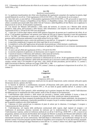 [13] Il formulario di identificazione dei rifiuti di cui al comma 1 sostituisce a tutti gli effetti il modello F di cui al D.M.
16/05/1996, n. 392.

                                                           Art. 194
                                                  Spedizioni transfrontaliere
[1] Le spedizioni transfrontaliere dei rifiuti sono disciplinate dai regolamenti comunitari che regolano la materia, dagli
accordi bilaterali di cui all’art. 19 del regolamento (CEE) 01/02/1993, n. 259, e dal decreto di cui al comma 3.
[2] Sono fatti salvi, ai sensi dell’art. 19 del predetto regolamento (CEE) 01/02/1993, n. 259, gli accordi in vigore tra lo
Stato della Città del Vaticano, la Repubblica di San Marino e la Repubblica italiana. Alle importazioni di rifiuti solidi
urbani e assimilati provenienti dallo Stato della Città del Vaticano e dalla Repubblica di San Marino non si applicano le
disposizioni di cui all’art. 20 del predetto regolamento.
[3] Con decreto del Ministro dell’ambiente e della tutela del territorio, di concerto con i Ministri delle attività
produttive, della salute, dell’economia e delle finanze, delle infrastrutture e dei trasporti, nel rispetto delle norme del
regolamento (CEE) n. 259 del 01/02/1993 sono disciplinati:
a) i criteri per il calcolo degli importi minimi delle garanzie finanziarie da prestare per le spedizioni dei rifiuti, di cui
all’art. 27 del predetto regolamento; tali garanzie sono ridotte del 50% per le imprese registrate ai sensi del regolamento
(CE) n. 761/2001, del Parlamento europeo e del Consiglio, del 19/03/2001 (Emas), e del 40% nel caso di imprese in
possesso della certificazione ambientale ai sensi della norma Uni En Iso 14001;
b) le spese amministrative poste a carico dei notificatori ai sensi dell’art. 33, paragrafo 1, del regolamento;
c) le specifiche modalità per il trasporto dei rifiuti negli Stati di cui al comma 2;
d) le modalità di verifica dell’applicazione del principio di prossimità per i rifiuti destinati a smaltimento.
[4] Sino all’emanazione del predetto decreto continuano ad applicarsi le disposizioni di cui al decreto interministeriale
03/09/1998, n. 370.
[5] Ai sensi e per gli effetti del regolamento (CEE) n. 259 del 01/02/1993:
a) le autorità competenti di spedizione e di destinazione sono le regioni e le province autonome;
b) l’autorità di transito è il Ministero dell’ambiente e della tutela del territorio;
c) corrispondente è il Ministero dell’ambiente e della tutela del territorio.
[6] Le regioni e le province autonome comunicano le informazioni di cui all’art. 38 del regolamento (CEE) n. 259 del
01/02/1993 al Ministero dell’ambiente e della tutela del territorio per il successivo inoltro alla Commissione dell’Unione
europea, nonché, entro il 30 settembre di ogni anno, i dati, riferiti all’anno precedente, previsti dall’art. 13, comma 3,
della Convenzione di Basilea, ratificata con Legge 18/08/1993, n. 340.
[7] Ai rottami ferrosi e non ferrosi di cui all’art. 183, comma 1, lettera u), si applicano le disposizioni di cui all’art. 212,
comma 12.

                                                           Capo II
                                                         Competenze

                                                           Art. 195
                                                   Competenze dello stato
[1] Ferme restando le ulteriori competenze statali previste da speciali disposizioni, anche contenute nella parte quarta
del presente decreto, spettano allo Stato:
a) le funzioni di indirizzo e coordinamento necessarie all’attuazione della parte quarta del presente decreto, da
esercitare ai sensi dell’art. 8 della Legge 15/03/1997, n. 59, nei limiti di quanto stabilito dall’art. 8, comma 6, della
Legge 05/06/2003, n. 131,
b) la definizione dei criteri generali e delle metodologie per la gestione integrata dei rifiuti, nonché l’individuazione
dei fabbisogni per lo smaltimento dei rifiuti sanitari, anche al fine di ridurne la movimentazione;
c) l’individuazione delle iniziative e delle misure per prevenire e limitare, anche mediante il ricorso a forme di
deposito cauzionale sui beni immessi al consumo, la produzione dei rifiuti, nonché per ridurne la pericolosità;
d) l’individuazione dei flussi omogenei di produzione dei rifiuti con più elevato impatto ambientale, che presentano le
maggiori difficoltà di smaltimento o particolari possibilità di recupero sia per le sostanze impiegate nei prodotti base sia
per la quantità complessiva dei rifiuti medesimi;
e) l’adozione di criteri generali per la redazione di piani di settore per la riduzione, il riciclaggio, il recupero e
l’ottimizzazione dei flussi di rifiuti;
f) l’individuazione, nel rispetto delle attribuzioni costituzionali delle regioni, degli impianti di recupero e di
smaltimento di preminente interesse nazionale da realizzare per la modernizzazione e lo sviluppo del paese;
l’individuazione è operata, sentita la Conferenza unificata di cui all’art. 8 del D.Lgs. 28/08/1997, n. 281, a mezzo di un
programma, adottato con decreto del Presidente del Consiglio dei Ministri su proposta del Ministro dell’ambiente e della
tutela del territorio, e inserito nel Documento di programmazione economico-finanziaria, con indicazione degli
stanziamenti necessari per la loro realizzazione. Nell’individuare le infrastrutture e gli insediamenti strategici di cui al
presente comma il Governo procede secondo finalità di riequilibrio socio-economico fra le aree del territorio nazionale.
Il Governo indica nel disegno di legge finanziaria ai sensi dell’art. 11, comma 3, lettera i-ter), della Legge 05/08/1978, n.
                                                              95                       ((c) Datatronics Sistemi S.n.c. - Brescia
 