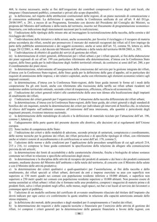 468, le risorse necessarie, anche ai fini dell’erogazione dei contributi compensativi a favore degli enti locali, che
integrano i finanziamenti pubblici, comunitari e privati allo scopo disponibili;
g) la definizione, nel rispetto delle attribuzioni costituzionali delle regioni, di un piano nazionale di comunicazione e
di conoscenza ambientale. La definizione è operata, sentita la Conferenza unificata di cui all’art. 8 del D.Lgs.
28/08/1997, n. 281, a mezzo di un Programma, formulato con decreto del Presidente del Consiglio dei Ministri, su
proposta del Ministro dell’ambiente e della tutela del territorio, inserito nel Documento di programmazione economico-
finanziaria, con indicazione degli stanziamenti necessari per la realizzazione;
h) l’indicazione delle tipologie delle misure atte ad incoraggiare la razionalizzazione della raccolta, della cernita e del
riciclaggio dei rifiuti;
i) l’individuazione delle iniziative e delle azioni, anche economiche, per favorire il riciclaggio e il recupero di materia
prima secondaria dai rifiuti, nonché per promuovere il mercato dei materiali recuperati dai rifiuti ed il loro impiego da
parte delle pubbliche amministrazioni e dei soggetti economici, anche ai sensi dell’art. 52, comma 56, lettera a), della
Legge 28/12/2001, n. 448, e del decreto del Ministro dell’ambiente e della tutela del territorio 08/08/2003, n. 203;
l) l’individuazione di obiettivi di qualità dei servizi di gestione dei rifiuti;
m) la determinazione di criteri generali, differenziati per i rifiuti urbani e per i rifiuti speciali, ai fini della elaborazione
dei piani regionali di cui all’art. 199 con particolare riferimento alla determinazione, d’intesa con la Conferenza Stato
regioni, delle linee guida per la individuazione degli Ambiti territoriali ottimali, da costituirsi ai sensi dell’art. 200, e per
il coordinamento dei piani stessi;
n) la determinazione, relativamente all’assegnazione della concessione del servizio per la gestione integrata dei rifiuti,
d’intesa con la Conferenza Stato-regioni, delle linee guida per la definizione delle gare d’appalto, ed in particolare dei
requisiti di ammissione delle imprese, e dei relativi capitolati, anche con riferimento agli elementi economici relativi agli
impianti esistenti;
o) la determinazione, d’intesa con la Conferenza Stato-regioni, delle linee guida inerenti le forme ed i modi della
cooperazione fra gli enti locali, anche con riferimento alla riscossione della tariffa sui rifiuti urbani ricadenti nel
medesimo ambito territoriale ottimale, secondo criteri di trasparenza, efficienza, efficacia ed economicità;
p) l’indicazione dei criteri generali relativi alle caratteristiche delle aree non idonee alla localizzazione degli impianti
di smaltimento dei rifiuti;
q) l’indicazione dei criteri generali per l’organizzazione e l’attuazione della raccolta differenziata dei rifiuti urbani;
r) la determinazione, d’intesa con la Conferenza Stato-regioni, delle linee guida, dei criteri generali e degli standard di
bonifica dei siti inquinati, nonché la determinazione dei criteri per individuare gli interventi di bonifica che, in relazione
al rilievo dell’impatto sull’ambiente connesso all’estensione dell’area interessata, alla quantità e pericolosità degli
inquinanti presenti, rivestono interesse nazionale;
s) la determinazione delle metodologie di calcolo e la definizione di materiale riciclato per l’attuazione dell’art. 196,
comma 1, lettera p);
t) l’adeguamento della parte quarta del presente decreto alle direttive, alle decisioni ed ai regolamenti dell’Unione
europea.
[2] Sono inoltre di competenza dello Stato:
a) l’indicazione dei criteri e delle modalità di adozione, secondo principi di unitarietà, compiutezza e coordinamento,
delle norme tecniche per la gestione dei rifiuti, dei rifiuti pericolosi e di specifiche tipologie di rifiuti, con riferimento
anche ai relativi sistemi di accreditamento e di certificazione ai sensi dell’art. 178, comma 5;
b) l’adozione delle norme e delle condizioni per l’applicazione delle procedure semplificate di cui agli articoli 214,
215 e 216, ivi comprese le linee guida contenenti la specificazione della relazione da allegare alla comunicazione
prevista da tali articoli;
c) la determinazione dei limiti di accettabilità e delle caratteristiche chimiche, fisiche e biologiche di talune sostanze
contenute nei rifiuti in relazione a specifiche utilizzazioni degli stessi;
d) la determinazione e la disciplina delle attività di recupero dei prodotti di amianto e dei beni e dei prodotti contenenti
amianto, mediante decreto del Ministro dell’ambiente e della tutela del territorio, di concerto con il Ministro della salute
e con il Ministro delle attività produttive;
e) la determinazione dei criteri qualitativi e quali-quantitativi per l’assimilazione, ai fini della raccolta e dello
smaltimento, dei rifiuti speciali ai rifiuti urbani, derivanti da enti e imprese esercitate su aree con superficie non
superiore ai 150 metri quadri nei comuni con popolazione residente inferiore a 10.000 abitanti, o superficie non
superiore a 250 metri quadri nei comuni con popolazione residente superiore a 10.000 abitanti. Non possono essere di
norma assimilati ai rifiuti urbani i rifiuti che si formano nelle aree produttive, compresi i magazzini di materie prime e di
prodotti finiti, salvo i rifiuti prodotti negli uffici, nelle mense, negli spacci, nei bar e nei locali al servizio dei lavoratori o
comunque aperti al pubblico;
f) l’adozione di un modello uniforme del certificato di avvenuto smaltimento rilasciato dal titolare dell’impianto che
dovrà indicare per ogni carico e/o conferimento la quota smaltita in relazione alla capacità autorizzata annuale dello
stesso impianto;
g) la definizione dei metodi, delle procedure e degli standard per il campionamento e l’analisi dei rifiuti;
h) la determinazione dei requisiti e delle capacità tecniche e finanziarie per l’esercizio delle attività di gestione dei
rifiuti, ivi compresi i criteri generali per la determinazione delle garanzie finanziarie a favore delle regioni, con
                                                                96                        ((c) Datatronics Sistemi S.n.c. - Brescia
 