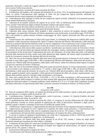particolare riferimento a quelle dei soggetti sottoposti all’iscrizione all’Albo di cui all’art. 212, secondo la modalità di
cui al comma 9 dello stesso articolo;
i) la riorganizzazione e la tenuta del Catasto nazionale dei rifiuti;
l) la definizione del modello e dei contenuti del formulario di cui all’art. 193 e la regolamentazione del trasporto dei
rifiuti, ivi inclusa l’individuazione delle tipologie di rifiuti che per comprovate ragioni tecniche, ambientali ed
economiche devono essere trasportati con modalità ferroviaria;
m) l’individuazione delle tipologie di rifiuti che per comprovate ragioni tecniche, ambientali ed economiche possono
essere smaltiti direttamente in discarica;
n) l’adozione di un modello uniforme del registro di cui all’art. 190 e la definizione delle modalità di tenuta dello
stesso, nonché l’individuazione degli eventuali documenti sostitutivi del registro stesso;
o) l’individuazione dei rifiuti elettrici ed elettronici, di cui all’art. 227, comma 1, lettera a);
p) l’aggiornamento degli Allegati alla parte quarta del presente decreto;
q) l’adozione delle norme tecniche, delle modalità e delle condizioni di utilizzo del prodotto ottenuto mediante
compostaggio, con particolare riferimento all’utilizzo agronomico come fertilizzante, ai sensi della Legge 19/10/1984, n.
748, e del prodotto di qualità ottenuto mediante compostaggio da rifiuti organici selezionati alla fonte con raccolta
differenziata;
r) l’autorizzazione allo smaltimento di rifiuti nelle acque manne, in conformità alle disposizioni stabilite dalle norme
comunitarie e dalle convenzioni internazionali vigenti in materia, rilasciata dal Ministro dell’ambiente e della tutela del
territorio su proposta dell’autorità marittima nella cui zona di competenza si trova il porto più vicino al luogo dove deve
essere effettuato lo smaltimento ovvero si trova il porto da cui parte la nave con il carico di rifiuti da smaltire;
s) l’individuazione della misura delle sostanze assorbenti e neutralizzanti, previamente testate da Università o Istituti
specializzati, di cui devono dotarsi gli impianti destinati allo stoccaggio, ricarica, manutenzione, deposito e sostituzione
di accumulatori al fine di prevenire l’inquinamento del suolo, del sottosuolo e di evitare danni alla salute e all’ambiente
derivanti dalla fuoriuscita di acido, tenuto conto della dimensione degli impianti, del numero degli accumulatori e del
rischio di sversamento connesso alla tipologia dell’attività esercitata.
[3] Salvo che non sia diversamente disposto dalla parte quarta del presente decreto, le funzioni di cui al comma 1 sono
esercitate ai sensi della Legge 23/08/1988, n. 400, su proposta del Ministro dell’ambiente e della tutela del territorio, di
concerto con i Ministri delle attività produttive, della salute e dell’interno, sentite la Conferenza Stato-regioni, le regioni
e le province autonome di Trento e di Bolzano.
[4] Salvo che non sia diversamente disposto dalla parte quarta del presente decreto, le norme regolamentari e tecniche
di cui al comma 2 sono adottate, ai sensi dell’art. 17, comma 3, della Legge 23/08/1988, n. 400, con decreti del Ministro
dell’ambiente e della tutela del territorio, di concerto con i Ministri delle attività produttive, della salute e dell’interno,
nonché, quando le predette norme riguardino i rifiuti agricoli ed il trasporto dei rifiuti, di concerto, rispettivamente, con i
Ministri delle politiche agricole e forestali e delle infrastrutture e dei trasporti.
[5] Fatto salvo quanto previsto dal D.Lgs. 31/03/1998, n. 112, ai fini della sorveglianza e dell’accertamento degli
illeciti in violazione della normativa in materia di rifiuti nonché della repressione dei traffici illeciti e degli smaltimenti
illegali dei rifiuti provvedono il Comando carabinieri tutela ambiente (C.C.T.A.) e il Corpo delle Capitanerie di porto;
può altresì intervenire il Corpo forestale dello Stato e possono concorrere la Guardia di finanza e la Polizia di Stato.

                                                              Art. 196
                                                     Competenze delle regioni
[1] Sono di competenza delle regioni, nel rispetto dei principi previsti dalla normativa vigente e dalla parte quarta del
presente decreto, ivi compresi quelli di cui all’art. 195:
a) la predisposizione, l’adozione e l’aggiornamento, sentiti le province, i comuni e le Autorità d’ambito, dei piani
regionali di gestione dei rifiuti, di cui all’art. 199;
b) la regolamentazione delle attività di gestione dei rifiuti, ivi compresa la raccolta differenziata dei rifiuti urbani,
anche pericolosi, secondo un criterio generale di separazione dei rifiuti di provenienza alimentare e degli scarti di
prodotti vegetali e animali o comunque ad alto tasso di umidità dai restanti rifiuti;
c) l’elaborazione, l’approvazione e l’aggiornamento dei piani per la bonifica di aree inquinate di propria competenza;
d) l’approvazione dei progetti di nuovi impianti per la gestione dei rifiuti, anche pericolosi, e l’autorizzazione alle
modifiche degli impianti esistenti, fatte salve le competenze statali di cui all’art. 195, comma 1, lettera f);
e) 1 autorizzazione all’esercizio delle operazioni di smaltimento e di recupero dei rifiuti, anche pericolosi;
f) le attività in materia di spedizioni transfrontaliere dei rifiuti che il regolamento (CEE) n. 259/93 del 01/02/1993
attribuisce alle autorità competenti di spedizione e di destinazione;
g) la delimitazione, nel rispetto delle linee guida generali di cui all’art. 195, comma 1, lettera m), degli ambiti
territoriali ottimali per la gestione dei rifiuti urbani e assimilati;
h) la redazione di linee guida ed i criteri per la predisposizione e l’approvazione dei progetti di bonifica e di messa in
sicurezza, nonché l’individuazione delle tipologie di progetti non soggetti ad autorizzazione, nel rispetto di quanto
previsto all’art. 195, comma 1, lettera r);
i) la promozione della gestione integrata dei rifiuti;
l) l’incentivazione alla riduzione della produzione dei rifiuti ed al recupero degli stessi;
                                                              97                      ((c) Datatronics Sistemi S.n.c. - Brescia
 