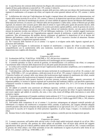 m) la specificazione dei contenuti della relazione da allegare alla comunicazione di cui agli articoli 214, 215, e 216, nel
rispetto di linee guida elaborate ai sensi dell’art. 195, comma 2, lettera b);
n) la definizione di criteri per l’individuazione, da parte delle province, delle aree non idonee alla localizzazione degli
impianti di smaltimento e di recupero dei rifiuti, nel rispetto dei criteri generali indicati nell’art. 195, comma 1, lettera
p);
o) la definizione dei criteri per l’individuazione dei luoghi o impianti idonei allo smaltimento e la determinazione, nel
rispetto delle norme tecniche di cui all’art. 195, comma 2, lettera a), di disposizioni speciali per rifiuti di tipo particolare;
p) l’adozione, sulla base di metodologia di calcolo e di criteri stabiliti da apposito decreto del Ministro dell’ambiente e
della tutela del territorio, di concerto con i Ministri delle attività produttive e della salute, sentito il Ministro per gli affari
regionali, da emanarsi entro sessanta giorni dalla data di entrata in vigore della parte quarta del presente decreto, delle
disposizioni occorrenti affinché gli enti pubblici e le società a prevalente capitale pubblico, anche di gestione dei servizi,
coprano il proprio fabbisogno annuale di manufatti e beni, indicati nel medesimo decreto, con una quota di prodotti
ottenuti da materiale riciclato non inferiore al 30% del fabbisogno medesimo. A tal fine i predetti soggetti inseriscono
nei bandi di gara o di selezione per l’aggiudicazione apposite clausole di preferenza, a parità degli altri requisiti e
condizioni. Sino all’emanazione del predetto decreto continuano ad applicarsi le disposizioni di cui al decreto del
Ministro dell’ambiente e della tutela del territorio 08/05/2003, n. 203, e successive circolari di attuazione. Restano
ferme, nel frattempo, le disposizioni regionali esistenti.
[2] Per l’esercizio delle funzioni di cui al comma 1 le regioni si avvalgono anche delle Agenzie regionali per la
protezione dell’ambiente.
[3] Le regioni privilegiano la realizzazione di impianti di smaltimento e recupero dei rifiuti in aree industriali,
compatibilmente con le caratteristiche delle aree medesime, incentivando le iniziative di autosmaltimento. Tale
disposizione non si applica alle discariche.

                                                            Art. 197
                                                   Competenze delle province
[1] In attuazione dell’art. 19 del D.Lgs. 18/08/2000, n. 267, alle province competono:
a) il controllo e la verifica degli interventi di bonifica ed il monitoraggio ad essi conseguenti;
b) il controllo periodico su tutte le attività di gestione, di intermediazione e di commercio dei rifiuti, ivi compreso
l’accertamento delle violazioni delle disposizioni di cui alla parte quarta del presente decreto;
c) la verifica ed il controllo dei requisiti previsti per l’applicazione delle procedure semplificate, con le modalità di cui
agli articoli 214, 215, e 216;
d) l’individuazione, sulla base delle previsioni del piano territoriale di coordinamento di cui all’art. 20, comma 2, del
D.Lgs. 18/08/2000, n. 267, ove già adottato, e delle previsioni di cui all’art. 199, comma 3, lettere d) e h), nonché sentiti
l’Autorità d’ambito ed i comuni, delle zone idonee alla localizzazione degli impianti di smaltimento dei rifiuti, nonché
delle zone non idonee alla localizzazione di impianti di recupero e di smaltimento dei rifiuti.
[2] Ai fini dell’esercizio delle proprie funzioni le province possono avvalersi, mediante apposite convenzioni, di
organismi pubblici, ivi incluse le Agenzie regionali per la protezione dell’ambiente (ARPA), con specifiche esperienze e
competenze tecniche in materia, fermo restando quanto previsto dagli articoli 214, 215 e 216 in tema di procedure
semplificate.
[3] Gli addetti al controllo sono autorizzati ad effettuare ispezioni, verifiche e prelievi di campioni all’interno di
stabilimenti, impianti o imprese che producono o che svolgono attività di gestione dei rifiuti. Il segreto industriale non
può essere opposto agli addetti al controllo, che sono, a loro volta, tenuti all’obbligo della riservatezza ai sensi della
normativa vigente.
[4] Il personale appartenente al Comando carabinieri tutela ambiente (C.C.T.A.) è autorizzato ad effettuare le ispezioni
e le verifiche necessarie ai fini dell’espletamento delle funzioni di cui all’art. 8 della Legge 08/07/1986, n. 349, istitutiva
del Ministero dell’ambiente.
[5] Nell’ambito delle competenze di cui al comma 1, le province sottopongono ad adeguati controlli periodici gli
stabilimenti e le imprese che smaltiscono o recuperano rifiuti, curando, in particolare, che vengano effettuati adeguati
controlli periodici sulle attività sottoposte alle procedure semplificate di cui agli articoli 214, 215, e 216 e che i controlli
concernenti la raccolta ed il trasporto di rifiuti pericolosi riguardino, in primo luogo, l’origine e la destinazione dei
rifiuti.
[6] Restano ferme le altre disposizioni vigenti in materia di vigilanza e controllo previste da disposizioni speciali.

                                                          Art. 198
                                                  Competenze dei comuni
[1] I comuni concorrono, nell’ambito delle attività svolte a livello degli ambiti territoriali ottimali di cui all’art. 200 e
con le modalità ivi previste, alla gestione dei rifiuti urbani ed assimilati. Sino all’inizio delle attività del soggetto
aggiudicatario della gara ad evidenza pubblica indetta dall’Autorità d’ambito ai sensi dell’art. 202, i comuni continuano
la gestione dei rifiuti urbani e dei rifiuti assimilati avviati allo smaltimento in regime di privativa nelle forme di cui
all’art. 113, comma 5, del D.Lgs. 18/08/2000, n. 267.

                                                                98                        ((c) Datatronics Sistemi S.n.c. - Brescia
 