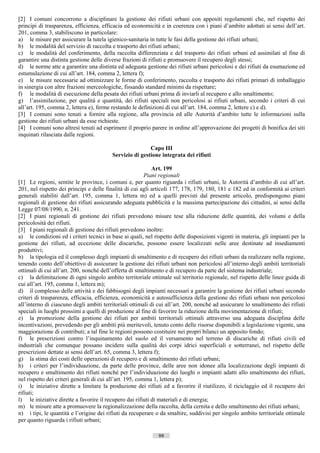 [2] I comuni concorrono a disciplinare la gestione dei rifiuti urbani con appositi regolamenti che, nel rispetto dei
principi di trasparenza, efficienza, efficacia ed economicità e in coerenza con i piani d’ambito adottati ai sensi dell’art.
201, comma 3, stabiliscono in particolare:
a) le misure per assicurare la tutela igienico-sanitaria in tutte le fasi della gestione dei rifiuti urbani;
b) le modalità del servizio di raccolta e trasporto dei rifiuti urbani;
c) le modalità del conferimento, della raccolta differenziata e del trasporto dei rifiuti urbani ed assimilati al fine di
garantire una distinta gestione delle diverse frazioni di rifiuti e promuovere il recupero degli stessi;
d) le norme atte a garantire una distinta ed adeguata gestione dei rifiuti urbani pericolosi e dei rifiuti da esumazione ed
estumulazione di cui all’art. 184, comma 2, lettera f);
e) le misure necessarie ad ottimizzare le forme di conferimento, raccolta e trasporto dei rifiuti primari di imballaggio
in sinergia con altre frazioni merceologiche, fissando standard minimi da rispettare;
f) le modalità di esecuzione della pesata dei rifiuti urbani prima di inviarli al recupero e allo smaltimento;
g) l’assimilazione, per qualità e quantità, dei rifiuti speciali non pericolosi ai rifiuti urbani, secondo i criteri di cui
all’art. 195, comma 2, lettera e), ferme restando le definizioni di cui all’art. 184, comma 2, lettere c) e d).
[3] I comuni sono tenuti a fornire alla regione, alla provincia ed alle Autorità d’ambito tutte le informazioni sulla
gestione dei rifiuti urbani da esse richieste.
[4] I comuni sono altresì tenuti ad esprimere il proprio parere in ordine all’approvazione dei progetti di bonifica dei siti
inquinati rilasciata dalle regioni.

                                                         Capo III
                                         Servizio di gestione integrata dei rifiuti

                                                             Art. 199
                                                          Piani regionali
[1] Le regioni, sentite le province, i comuni e, per quanto riguarda i rifiuti urbani, le Autorità d’ambito di cui all’art.
201, nel rispetto dei principi e delle finalità di cui agli articoli 177, 178, 179, 180, 181 e 182 ed in conformità ai criteri
generali stabiliti dall’art. 195, comma 1, lettera m) ed a quelli previsti dal presente articolo, predispongono piani
regionali di gestione dei rifiuti assicurando adeguata pubblicità e la massima partecipazione dei cittadini, ai sensi della
Legge 07/08/1990, n. 241.
[2] I piani regionali di gestione dei rifiuti prevedono misure tese alla riduzione delle quantità, dei volumi e della
pericolosità dei rifiuti.
[3] I piani regionali di gestione dei rifiuti prevedono inoltre:
a) le condizioni ed i criteri tecnici in base ai quali, nel rispetto delle disposizioni vigenti in materia, gli impianti per la
gestione dei rifiuti, ad eccezione delle discariche, possono essere localizzati nelle aree destinate ad insediamenti
produttivi;
b) la tipologia ed il complesso degli impianti di smaltimento e di recupero dei rifiuti urbani da realizzare nella regione,
tenendo conto dell’obiettivo di assicurare la gestione dei rifiuti urbani non pericolosi all’interno degli ambiti territoriali
ottimali di cui all’art. 200, nonché dell’offerta di smaltimento e di recupero da parte del sistema industriale;
c) la delimitazione di ogni singolo ambito territoriale ottimale sul territorio regionale, nel rispetto delle linee guida di
cui all’art. 195, comma 1, lettera m);
d) il complesso delle attività e dei fabbisogni degli impianti necessari a garantire la gestione dei rifiuti urbani secondo
criteri di trasparenza, efficacia, efficienza, economicità e autosufficienza della gestione dei rifiuti urbani non pericolosi
all’interno di ciascuno degli ambiti territoriali ottimali di cui all’art. 200, nonché ad assicurare lo smaltimento dei rifiuti
speciali in luoghi prossimi a quelli di produzione al fine di favorire la riduzione della movimentazione di rifiuti;
e) la promozione della gestione dei rifiuti per ambiti territoriali ottimali attraverso una adeguata disciplina delle
incentivazioni, prevedendo per gli ambiti più meritevoli, tenuto conto delle risorse disponibili a legislazione vigente, una
maggiorazione di contributi; a tal fine le regioni possono costituire nei propri bilanci un apposito fondo;
f) le prescrizioni contro l’inquinamento del suolo ed il versamento nel terreno di discariche di rifiuti civili ed
industriali che comunque possano incidere sulla qualità dei corpi idrici superficiali e sotterranei, nel rispetto delle
prescrizioni dettate ai sensi dell’art. 65, comma 3, lettera f);
g) la stima dei costi delle operazioni di recupero e di smaltimento dei rifiuti urbani;
h) i criteri per l’individuazione, da parte delle province, delle aree non idonee alla localizzazione degli impianti di
recupero e smaltimento dei rifiuti nonché per l’individuazione dei luoghi o impianti adatti allo smaltimento dei rifiuti,
nel rispetto dei criteri generali di cui all’art. 195, comma 1, lettera p);
i) le iniziative dirette a limitare la produzione dei rifiuti ed a favorire il riutilizzo, il riciclaggio ed il recupero dei
rifiuti;
l) le iniziative dirette a favorire il recupero dai rifiuti di materiali e di energia;
m) le misure atte a promuovere la regionalizzazione della raccolta, della cernita e dello smaltimento dei rifiuti urbani;
n) i tipi, le quantità e l’origine dei rifiuti da recuperare o da smaltire, suddivisi per singolo ambito territoriale ottimale
per quanto riguarda i rifiuti urbani;

                                                              99                      ((c) Datatronics Sistemi S.n.c. - Brescia
 