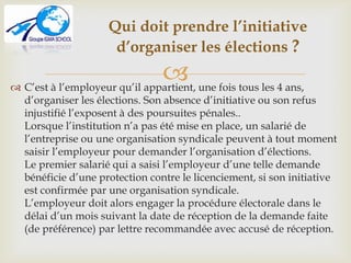  C’est à l’employeur qu’il appartient, une fois tous les 4 ans,
d’organiser les élections. Son absence d’initiative ou son refus
injustifié l’exposent à des poursuites pénales..
Lorsque l’institution n’a pas été mise en place, un salarié de
l’entreprise ou une organisation syndicale peuvent à tout moment
saisir l’employeur pour demander l’organisation d’élections.
Le premier salarié qui a saisi l’employeur d’une telle demande
bénéficie d’une protection contre le licenciement, si son initiative
est confirmée par une organisation syndicale.
L’employeur doit alors engager la procédure électorale dans le
délai d’un mois suivant la date de réception de la demande faite
(de préférence) par lettre recommandée avec accusé de réception.
Qui doit prendre l’initiative
d’organiser les élections ?
 