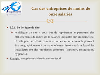 
Cas des entreprises de moins de
onze salariés
 I.2.1. Le délégué de site
 le délégué de site a pour but de représenter le personnel des
établissements de moins de 11 salariés implantés sur un même site.
Un site peut se définir comme « un lieu ou un ensemble pouvant
être géographiquement ou matériellement isolé » et dans lequel les
travailleurs ont des problèmes communs (transport, restauration,
hygiène...).
 Exemple : une galerie marchande, un chantier. 
 