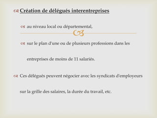
 Création de délégués interentreprises
 au niveau local ou départemental,
 sur le plan d'une ou de plusieurs professions dans les
entreprises de moins de 11 salariés.
 Ces délégués peuvent négocier avec les syndicats d'employeurs
sur la grille des salaires, la durée du travail, etc.
 