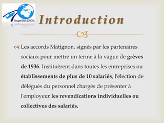 
 Les accords Matignon, signés par les partenaires
sociaux pour mettre un terme à la vague de grèves
de 1936. Instituèrent dans toutes les entreprises ou
établissements de plus de 10 salariés, l'élection de
délégués du personnel chargés de présenter à
l'employeur les revendications individuelles ou
collectives des salariés.
Introduction
 