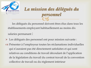 
les délégués du personnel doivent êtres élus dans tous les
établissements employant habituellement au moins dix
salaries permanant :
 Les délégués des personnel ont pour mission suivante :
 Présenter à l’employeur toutes les réclamations individuelles
qui n’auraient pas été directement satisfaites et qui sont
relatives au conditions de travail découlant de l’application
de la législation du travail du contrat travail de la convention
collective de travail ou du règlement intérieur
La mission des délégués du
personnel
 