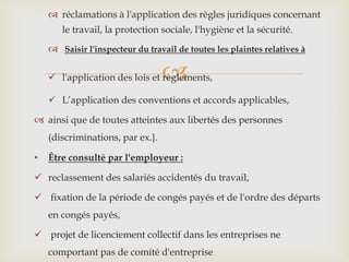 
 réclamations à l'application des règles juridiques concernant
le travail, la protection sociale, l'hygiène et la sécurité.
 Saisir l'inspecteur du travail de toutes les plaintes relatives à
 l'application des lois et règlements,
 L’application des conventions et accords applicables,
 ainsi que de toutes atteintes aux libertés des personnes
(discriminations, par ex.}.
• Être consulté par l'employeur :
 reclassement des salariés accidentés du travail,
 fixation de la période de congés payés et de l'ordre des départs
en congés payés,
 projet de licenciement collectif dans les entreprises ne
comportant pas de comité d'entreprise
 